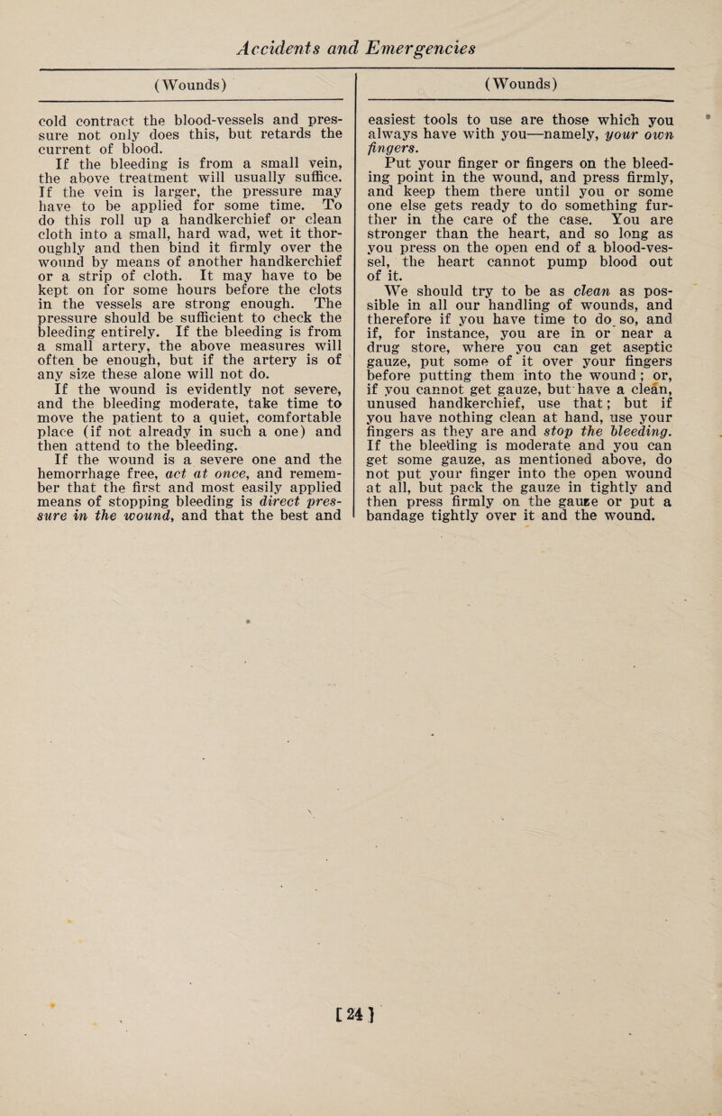 (Wounds) cold contract the blood-vessels and pres¬ sure not only does this, but retards the current of blood. If the bleeding is from a small vein, the above treatment will usually suffice. If the vein is larger, the pressure may have to be applied for some time. To do this roll up a handkerchief or clean cloth into a small, hard wad, wet it thor¬ oughly and then bind it firmly over the wound by means of another handkerchief or a strip of cloth. It may have to be kept on for some hours before the clots in the vessels are strong enough. The pressure should be sufficient to check the bleeding entirely. If the bleeding is from a small artery, the above measures will often be enough, but if the artery is of any size these alone will not do. If the wound is evidently not severe, and the bleeding moderate, take time to move the patient to a quiet, comfortable place (if not already in such a one) and then attend to the bleeding. If the wound is a severe one and the hemorrhage free, act at once, and remem¬ ber that the first and most easily applied means of stopping bleeding is direct pres¬ sure in the wound, and that the best and (Wounds) easiest tools to use are those which you always have with you—namely, your own fingers. Put your finger or fingers on the bleed¬ ing point in the wound, and press firmly, and keep them there until you or some one else gets ready to do something fur¬ ther in the care of the case. You are stronger than the heart, and so long as you press on the open end of a blood-ves¬ sel, the heart cannot pump blood out of it. We should try to be as clean as pos¬ sible in all our handling of wounds, and therefore if you have time to do so, and if, for instance, you are in or near a drug store, where you can get aseptic gauze, put some of it over your fingers before putting them into the wound; or, if you cannot get gauze, but have a clean, unused handkerchief, use that; but if you have nothing clean at hand, use your fingers as they are and stop the hleeding. If the bleeding is moderate and you can get some gauze, as mentioned above, do not put your finger into the open wound at all, but pack the gauze in tightly and then press firmly on the gauee or put a bandage tightly over it and the wound.