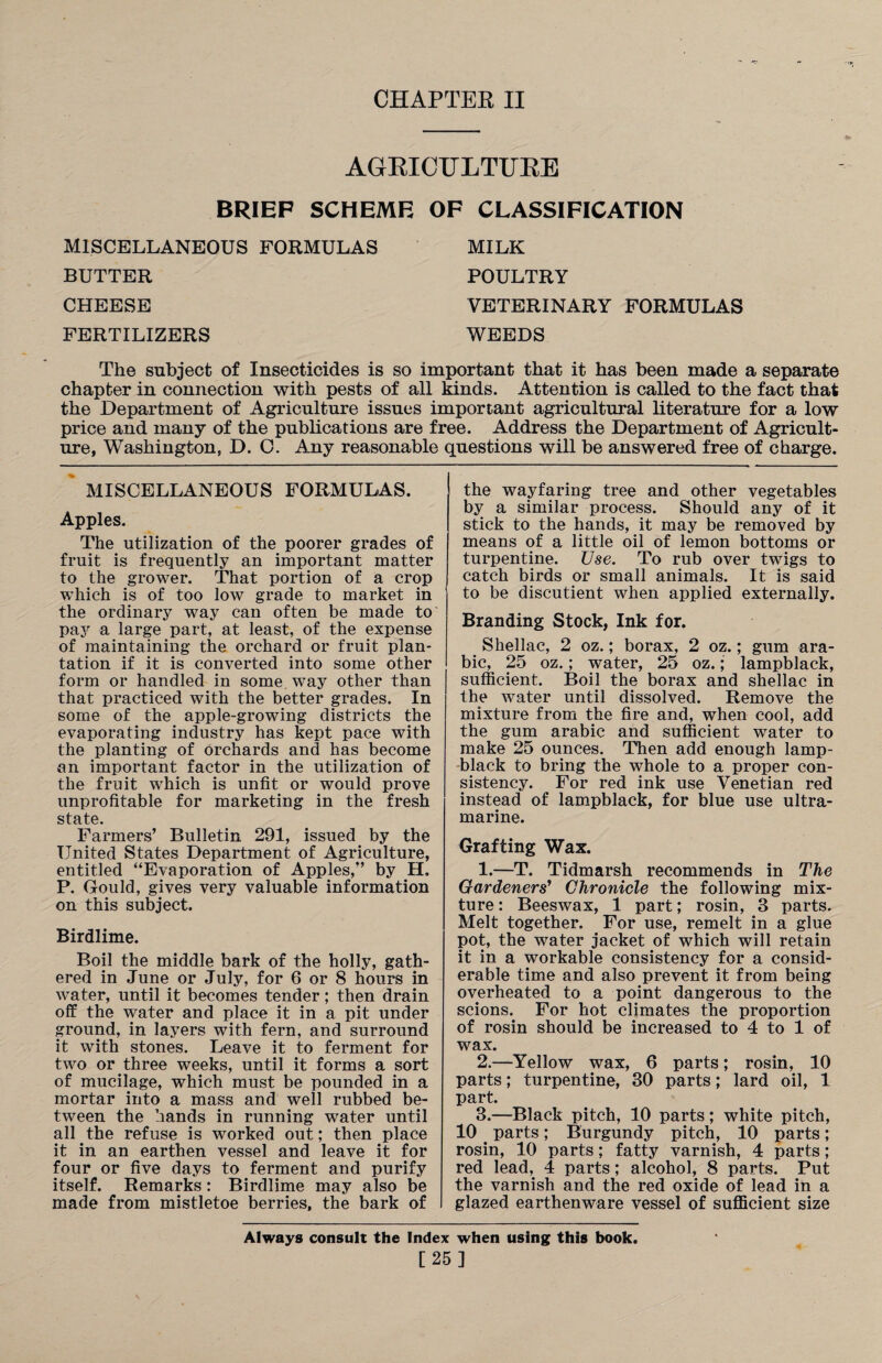 CHAPTER II AGRICULTURE BRIEP SCHEME OF CLASSIFICATION MISCELLANEOUS FORMULAS MILK BUTTER POULTRY CHEESE VETERINARY FORMULAS FERTILIZERS WEEDS The subject of Insecticides is so important that it has been made a separate chapter in connection with pests of all kinds. Attention is called to the fact that the Department of Agriculture issues important agricultural literature for a low price and many of the publications are free. Address the Department of Agricult¬ ure, Washington, D. C. Any reasonable questions will be answered free of charge. MISCELLANEOUS FORMULAS. Apples. The utilization of the poorer grades of fruit is frequently an important matter to the grower. That portion of a crop which is of too low grade to market in the ordinary way can often be made to pay a large part, at least, of the expense of maintaining the orchard or fruit plan¬ tation if it is converted into some other form or handled in some way other than that practiced with the better grades. In some of the apple-growing districts the evaporating industry has kept pace with the planting of orchards and has become an important factor in the utilization of the fruit which is unfit or would prove unprofitable for marketing in the fresh state. Farmers’ Bulletin 291, issued by the United States Department of Agriculture, entitled “Evaporation of Apples,’’ by H. P. Gould, gives very valuable information on this subject. Birdlime. Boil the middle bark of the holly, gath¬ ered in June or July, for 6 or 8 hours in water, until it becomes tender; then drain off the water and place it in a pit under ground, in layers with fern, and surround it with stones. Leave it to ferment for two or three weeks, until it forms a sort of mucilage, which must be pounded in a mortar into a mass and well rubbed be¬ tween the hands in running water until all the refuse is worked out; then place it in an earthen vessel and leave it for four or five days to ferment and purify itself. Remarks: Birdlime may also be made from mistletoe berries, the bark of the wayfaring tree and other vegetables by a similar process. Should any of it stick to the hands, it may be removed by means of a little oil of lemon bottoms or turpentine. Use. To rub over twigs to catch birds or small animals. It is said to be discutient when applied externally. Branding Stock, Ink for. Shellac, 2 oz.; borax, 2 oz.; gum ara- bic, 25 oz.; water, 25 oz.; lampblack, sufficient. Boil the borax and shellac in the water until dissolved. Remove the mixture from the fire and, when cool, add the gum arabic and sufficient water to make 25 ounces. Then add enough lamp¬ black to bring the whole to a proper con¬ sistency. For red ink use Venetian red instead of lampblack, for blue use ultra- marine. Grafting Wax. 1. —T. Tidmarsh recommends in The Gardeners’ Chronicle the following mix¬ ture : Beeswax, 1 part; rosin, 3 parts. Melt together. For use, remelt in a glue pot, the water jacket of which will retain it in a workable consistency for a consid¬ erable time and also prevent it from being overheated to a point dangerous to the scions. For hot climates the proportion of rosin should be increased to 4 to 1 of wax. 2. —Yellow wax, 6 parts; rosin, 10 parts; turpentine, 30 parts; lard oil, 1 part. 3. —Black pitch, 10 parts; white pitch, 10 < parts; Burgundy pitch, 10 parts; rosin, 10 parts; fatty varnish, 4 parts; red lead, 4 parts; alcohol, 8 parts. Put the varnish and the red oxide of lead in a glazed earthenware vessel of sufficient size Always consult the Index when using this book. [25]