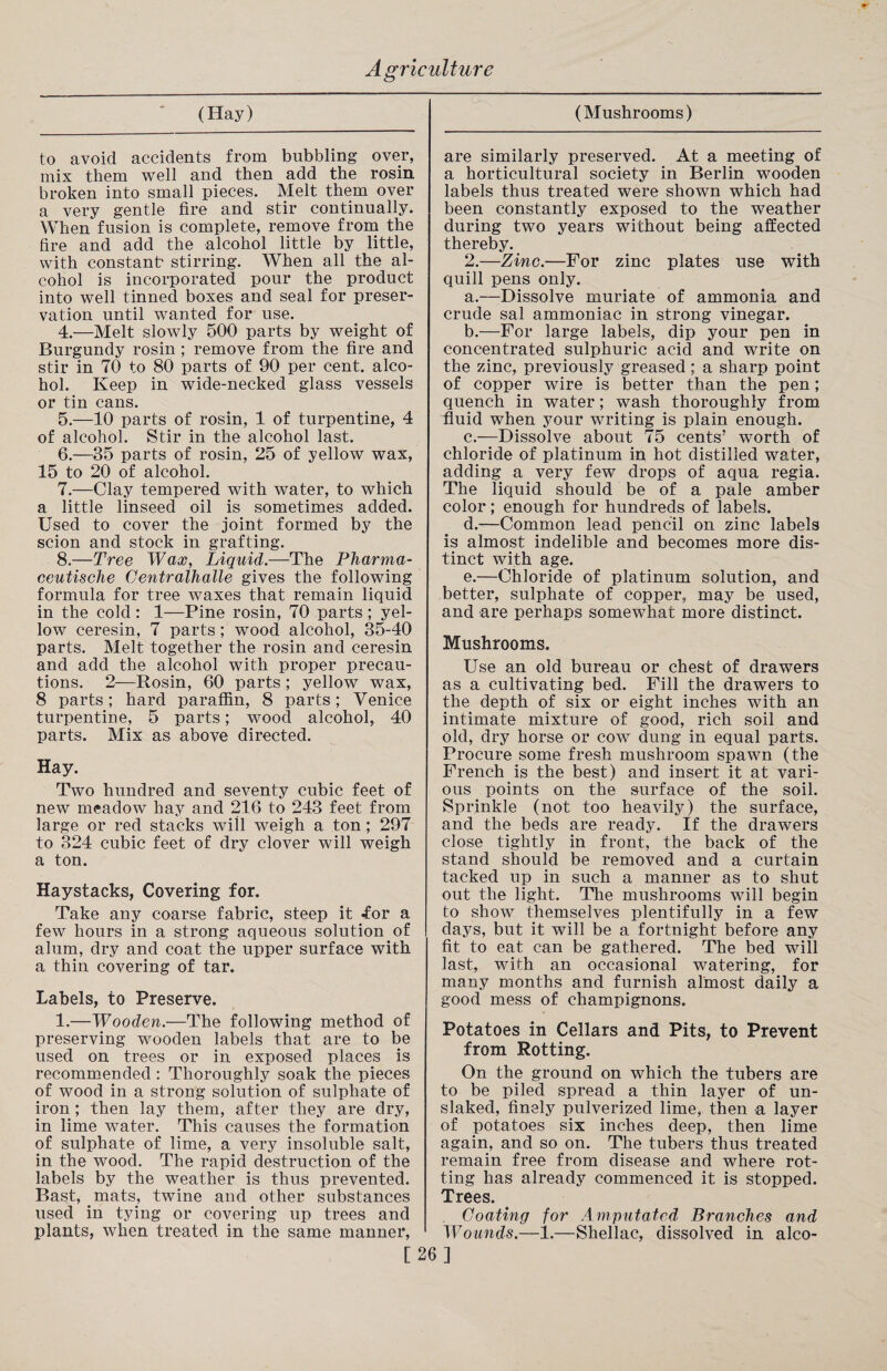 (Hay) to avoid accidents from bubbling over, mix them well and then add the rosin broken into small pieces. Melt them over a very gentle fire and stir continually. When fusion is complete, remove from the fire and add the alcohol little by little, with constant' stirring. When all the al¬ cohol is incorporated pour the product into well tinned boxes and seal for preser¬ vation until wanted for use. 4. —Melt slowly 500 parts by weight of Burgundy rosin ; remove from the fire and stir in 70 to 80 parts of 90 per cent, alco¬ hol. Keep in wide-necked glass vessels or tin cans. 5. —10 parts of rosin, 1 of turpentine, 4 of alcohol. Stir in the alcohol last. 6. —35 parts of rosin, 25 of yellow wax, 15 to 20 of alcohol. 7. —Clay tempered with water, to which a little linseed oil is sometimes added. Used to cover the joint formed by the scion and stock in grafting. 8. —Tree Wax, Liquid.—The Pharma- eeutische Centralhalle gives the following formula for tree waxes that remain liquid in the cold: 1—Pine rosin, 70 parts; yel¬ low ceresin, 7 parts ; wood alcohol, 35-40 parts. Melt together the rosin and ceresin and add the alcohol with proper precau¬ tions. 2—Rosin, 60 parts ; yellow wax, 8 parts; hard paraffin, 8 parts; Venice turpentine, 5 parts; wood alcohol, 40 parts. Mix as above directed. Hay. Two hundred and seventy cubic feet of new meadow hay and 216 to 243 feet from large or red stacks will weigh a ton; 297 to 324 cubic feet of dry clover will weigh a ton. Haystacks, Covering for. Take any coarse fabric, steep it for a few hours in a strong aqueous solution of alum, dry and coat the upper surface with a thin covering of tar. Labels, to Preserve. 1.—Wooden.—The following method of preserving wooden labels that are to be used on trees or in exposed places is recommended : Thoroughly soak the pieces of wood in a strong solution of sulphate of iron; then lay them, after they are dry, in lime water. This causes the formation of sulphate of lime, a very insoluble salt, in the wood. The rapid destruction of the labels by the weather is thus prevented. Bast, mats, twine and other substances used in tying or covering up trees and plants, when treated in the same manner, (Mushrooms) are similarly preserved. At a meeting of a horticultural society in Berlin wooden labels thus treated were shown which had been constantly exposed to the weather during two years without being affected thereby. 2.—Zinc.—For zinc plates use with quill pens only. a. —Dissolve muriate of ammonia and crude sal ammoniac in strong vinegar. b. —For large labels, dip your pen in concentrated sulphuric acid and write on the zinc, previously greased; a sharp point of copper wire is better than the pen; quench in water; wash thoroughly from fluid when your writing is plain enough. c. —Dissolve about 75 cents’ worth of chloride of platinum in hot distilled water, adding a very few drops of aqua regia. The liquid should be of a pale amber color; enough for hundreds of labels. d. —Common lead pencil on zinc labels is almost indelible and becomes more dis¬ tinct with age. e. —Chloride of platinum solution, and better, sulphate of copper, may be used, and are perhaps somewhat more distinct. Mushrooms. Use an old bureau or chest of drawers as a cultivating bed. Fill the drawers to the depth of six or eight inches with an intimate mixture of good, rich soil and old, dry horse or cow dung in equal parts. Procure some fresh mushroom spawn (the French is the best) and insert it at vari¬ ous points on the surface of the soil. Sprinkle (not too heavily) the surface, and the beds are ready. If the drawers close tightly in front, the back of the stand should be removed and a curtain tacked up in such a manner as to shut out the light. The mushrooms will begin to show themselves plentifully in a few days, but it will be a fortnight before any fit to eat can be gathered. The bed will last, with an occasional watering, for many months and furnish almost daily a good mess of champignons. Potatoes in Cellars and Pits, to Prevent from Rotting. On the ground on which the tubers are to be piled spread a thin layer of un¬ slaked, finely pulverized lime, then a layer of potatoes six inches deep, then lime again, and so on. The tubers thus treated remain free from disease and where rot¬ ting has already commenced it is stopped. Trees. Coating for Amputated Branches and Wounds.—1,—Shellac, dissolved in alco- [26]
