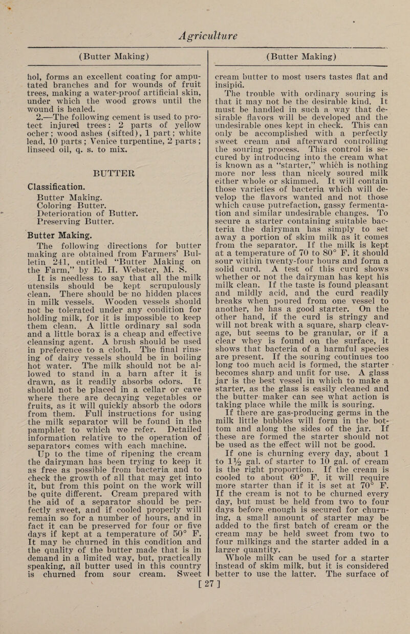 (Butter Making) hoi, forms an excellent coating for ampu¬ tated branches and for wounds of fruit trees, making a water-proof artificial skin, under which the wood grows until the wound is healed. 2.—The following cement is used to pro¬ tect injured trees: 2 parts of yellow ocher; wood ashes (sifted), 1 part; white lead, 10 parts ; Venice turpentine, 2 parts ; linseed oil, q. s. to mix. BUTTER Classification. Butter Making. Coloring Butter. Deterioration of Butter. Preserving Butter. Butter Making. The following directions for butter making are obtained from Farmers’ Bul¬ letin 241, entitled “Butter Making on the Farm,” by E. H. Webster, M. S. It is needless to say that all the milk utensils should be kept scrupulously clean. There should be- no hidden places in milk vessels. Wooden vessels should not be tolerated under any condition for holding milk, for it is impossible to keep them clean. A little ordinary sal soda and a little borax is a cheap and effective cleansing agent. A brush should be used in preference to a cloth. The final rins¬ ing of dairy vessels should be in boiling hot water. The milk should not be al¬ lowed to stand in a barn after it is drawn, as it readily absorbs odors. It should not be placed in a cellar or cave where there are decaying vegetables or fruits, as it will quickly absorb the odors from them. Full instructions for using the milk separator will be found in the pamphlet to which we refer. Detailed information relative to the operation of separators comes with each machine. Up to the time of ripening the cream the dairyman has been trying to keep it as free as possible from bacteria and to check the growth of all that may get into it, but from this point on the work will be quite different. Cream prepared with the aid of a separator should be per¬ fectly sweet, and if cooled properly will remain so for a number of hours, and in fact it can be preserved for four or five days if kept at a temperature of 50° F. It may be churned in this condition and the quality of the butter made that is in demand in a limited way, but, practically speaking, all butter used in this country is churned from sour cream. Sweet (Butter Making) cream butter to most users tastes flat and insipid. The trouble with ordinary souring is that it may not be the desirable kind. It must be handled in such a way that de¬ sirable flavors will be developed and the undesirable ones kept in check. This can only be accomplished with a perfectly sweet cream and afterward controlling the souring process. This control is se¬ cured by introducing into the cream what is known as a “starter,” which is nothing more nor less than nicely soured milk either whole or skimmed. It will contain those varieties of bacteria which will de¬ velop the flavors wanted and not those which cause putrefaction, gassy fermenta¬ tion and similar undesirable changes. To secure a starter containing suitable bac¬ teria the dairyman has simply to set away a portion of skim milk as it comes from the separator. If the milk is kept at a temperature of 70 to 80° F. it should sour within twenty-four hours and form a solid curd. A test of this curd shows whether or not the dairyman has kept his milk clean. If the taste is found pleasant and mildly acid, and the curd readily breaks when poured from one vessel to another, he has a good starter. On the other hand, if the curd is stringy and will not break with a square, sharp cleav¬ age, but seems to be granular, or if a clear whey is found on the surface, it shows that bacteria of a harmful species are present. If the souring continues too long too much acid is formed, the starter becomes sharp and unfit for use. A glass jar is the best vessel in which to make a starter, as the glass is easily cleaned and the butter maker can see what action is taking place while the milk is souring. If there are gas-producing germs in the milk little bubbles will form in the bot¬ tom and along the sides of the jar. If these are formed the starter should not be used as the effect will not be good. If one is churning every day, about 1 to 1% gal. of starter to 10 gal. of cream is the right proportion. If the cream is cooled to about 60° F. it will require more starter than if it is set at 70° F. If the cream is not to be churned every day, but must be held from two to four days before enough is secured for churn¬ ing, a small amount of starter may be added to the first batch of cream or the cream may be held sweet from two to four milkings and the starter added in a larger quantity. Whole milk can be used for a starter instead of skim milk, but it is considered better to use the latter. The surface of [27]