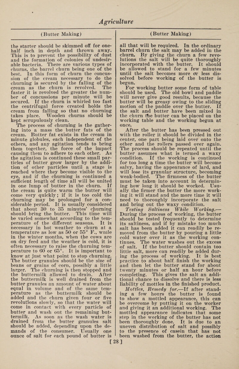 (Butter Making) the starter should be skimmed off for one- half inch in depth and thrown away. This is to prevent the possibility of dust and the formation of colonies of undesir¬ able bacteria. There are various types of churns, the barrel churn being one of the best. In this form of churn the concus¬ sion of the cream necessary to do the churning is secured by the falling of the cream as the churn is revolved. The faster it is revolved the greater the num¬ ber of concussions per minute will be secured. If the churn is whirled too fast the centrifugal force created holds the cream from falling so that no churning takes place. Wooden churns should be kept scrupulously clean. The process of churning is the gather¬ ing into a mass the butter fats of the cream. Butter fat exists in the cream in minute globules, each independent of the others, and any agitation tends to bring them together, the force of the impact causing them to adhere to each other. As the agitation is continued these small par¬ ticles of butter grow larger by the addi¬ tion of other particles until a stage is reached where they become visible to the eye, and if the churning is continued a sufficient length of time all will be united in one lump of butter in the churn. If the cream is quite warm the butter will come very quickly; if it is too cold the churning may be prolonged for a con¬ siderable period. It is usually considered that about 30 to 35 minutes’ churning should bring the butter. This time will be varied somewhat according to the tem¬ perature of the different seasons. It is necessary in hot weather to churn at a temperature as low as 50 or 55° F., wmle in the winter months, when the cows are on dry feed and the weather is cold, it is often necessary to raise the churning tem¬ perature to 60 or 65°. It is important to know at just what point to stop churning. The butter granules should be the size of beans or grains of corn, possibly a little larger. The churning is then stopped and the buttermilk allowed to drain. After the buttermilk is well drained from the butter granules an amount of water about equal in volume and of the same tem¬ perature as the buttermilk should be added and the churn given four or five revolutions slowly, so that the water will come in contact with every particle of butter and wash out the remaining but¬ termilk. As soon as the wash water is drained from the butter granules salt should be added, depending upon the de¬ mands of the consumer. Usually one ounce of salt for each pound of butter is (Butter Making) all that will be required. In the ordinary barrel churn the salt may be added in the churn. By giving the churn a few revo¬ lutions the salt will be quite thoroughly incorporated with the butter. It should be allowed to stand for a few minutes until the salt becomes more or less dis¬ solved before working of the butter is begun. For working butter some form of table should be used. The old bowl and paddle will never give good results, because the butter will be greasy owing to the sliding motion of the paddle over the butter. If the salt and butter have been mixed in the churn the butter can be placed on the working table and the working begun at once. After the butter has been pressed out with the roller it should be divided in the center, one part being laid over onto the other and the rollers passed over again. The process should be repeated until the butter assumes what is termed a waxy condition. If the working is continued for too long a time the butter will become salvy, having the appearance of lard, and will lose its granular structure, becoming weak-bodied. The firmness of the butter must be taken into account in determin¬ ing how long it should be worked. Usu¬ ally the firmer the butter the more work¬ ing it will stand and the more time it will need to thoroughly incorporate the salt and bring out the waxy condition. Testing Saltiness While Working.— During the process of working, the butter should be tested frequently to determine its saltiness, and if by mistake too much salt has been added it can readily be re¬ moved from the butter by pouring a little cold water over it as the working con¬ tinues. The water washes out the excess of salt. If the butter should contain too little salt, more can readily be added dur¬ ing the process of working. It is best practice to about half finish the working and then let the butter stand for about twenty minutes or half an hour before completing. This gives the salt an addi¬ tional chance to dissolve and there is less liability of mottles in the finished product. Mottles, Remedy for.—If after stand¬ ing a few hours the butter is found to show a mottled appearance, this can be overcome by putting it on the worker and giving it an additional working. The mottled appearance indicates that some step in the working of the butter has not been thoroughly done. It is due to an uneven distribution of salt and possibly to the presence of casein that has not been washed from the butter, the action [28]