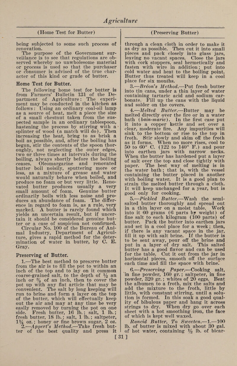 (Home Test for Butter) being subjected to some such process of renovation. The purpose of the Government sur¬ veillance is to see that regulations are ob¬ served whereby no unwholesome material or process is used so that the purchaser or consumer is advised of the true char¬ acter of this kind or grade of butter. Home Test for Butter. The following home test for butter is from Farmers’ Bulletin 131 of the De¬ partment of Agriculture: The experi¬ ment may be conducted in the kitchen as follows : Using an ordinary coal-oil lamp as a source of heat, melt a piece the size of a small chestnut taken from the sus¬ pected sample in an ordinary tablespoon, hastening the process by stirring with a splinter of wood (a match will do). Then increasing the heat, bring to as brisk a boil as .possible, and, after the boiling has begun, stir the contents of the spoon thor¬ oughly, not neglecting the outer edges, two or three times at intervals during the boiling, always shortly before the boiling ceases. Oleomargarine and renovated butter boil noisily, sputtering more or less, as a mixture of grease and water would naturally behave when boiled, and produce no foam or but very little. Reno¬ vated butter produces usually a very small amount of foam. Genuine butter ordinarily boils with less noise and pro¬ duces an abundance of foam. The differ¬ ence in regard to foam is, as a rule, very marked. A butter is rarely found which yields an uncertain result, but if uncer¬ tain it should be considered genuine but¬ ter or a case of suspicion not confirmed. Circular No. 100 of the Bureau of Ani¬ mal industry, Department of Agricul¬ ture, gives a rapid method for the deter¬ mination of water in butter, by C. E. Gray. Preserving of Butter. 1. —The best method to preserve butter from the air is to fill the pot to within an inch of the top and to lay on it common coarse-grained salt, to the depth of % an inch or % of an inch, then to cover the pot up with any flat article that may be convenient. The salt by long keeping will run to brine and form a layer on the top of the butter, which will effectually keep out the air and may at Uny time be very easily removed by turning the pot on one side. Fresh butter, 16 lb.; salt, 1 lb.; fresh butter, 18 lb.; salt, 1 lb.; saltpeter, 1% oz.; honey or fine brown sugar, 2 oz. 2. —Appert's Method.—Take fresh but¬ ter of the best quality and press it (Preserving Butter) through a clean cloth in order to make it as dry as possible. Then cut it into small pieces and pack closely into glass jars, leaving no vacant spaces. Close the jars with cork stoppers, seal hermetically and fasten with wire in addition; put into cold water and heat to the boiling point. Butter thus treated will keep in a cool place for six months. 3. —Breon's Method.—Put fresh butter into tin cans, under a thin layer of water containing tartaric acid and sodium car¬ bonate, Fill up the cans with the liquid and solder on the covers. 4. —Melted Butter.—Butter may be melted directly over the fire or in a water bath (bain-marie). In the first case put it into a copper kettle and set over a clear, moderate fire. Any impurities will sink to the bottom or rise to the top in froth. Stir slowly and skim off the froth as it forms. When no more rises, cool to 50 to 60° C. (122 to 140° F.) and pour into earthen jars with narrow necks. When the butter has hardened put a layer of salt over the top and close tightly with paper. The best way of melting is in the water bath ; that is, with the vessel containing the butter placed in another with boiling water. It is a good plan to strain the melted butter through a cloth. It will keep unchanged for a year, but is good only for cooking. 5. —Pickled Butter.—Wash the semi- salted butter thoroughly and spread out in a thin layer on a moist table. Work into it 60 grams (6 parts by weight) of fine salt to each kilogram (100 parts) of butter. Pack the butter into earthen jars and set in a cool place for a week ; then, if there is any vacant space in the jar, fill it up with salt brine. If the butter is to be sent away, pour off the brine and put in a layer of dry salt. This salted butter has a good flavor and can be used for the table. Cut it out from the jar in horizontal pieces, smooth off the surface each time and fill the space with brine. 6. —Preserving Paper.—Cooking salt, in fine powder, 160 gr.; saltpeter, in fine powder, 320 gr.; whites of 20 eggs. Beat the albumen to a froth, mix the salts and add the mixture to the froth, little by little, with constant stirring, until a solu¬ tion is formed. In this soak a good qual¬ ity of bibulous paper and hang it across strings to dry. When dry go over each sheet with a hot smoothing iron, the face of which is kept well waxed. Rancid Butter, To Sweeten.—1.—100 lb. of butter is mixed with about 30 gal. of hot water, containing % lb. of bicar- [31]