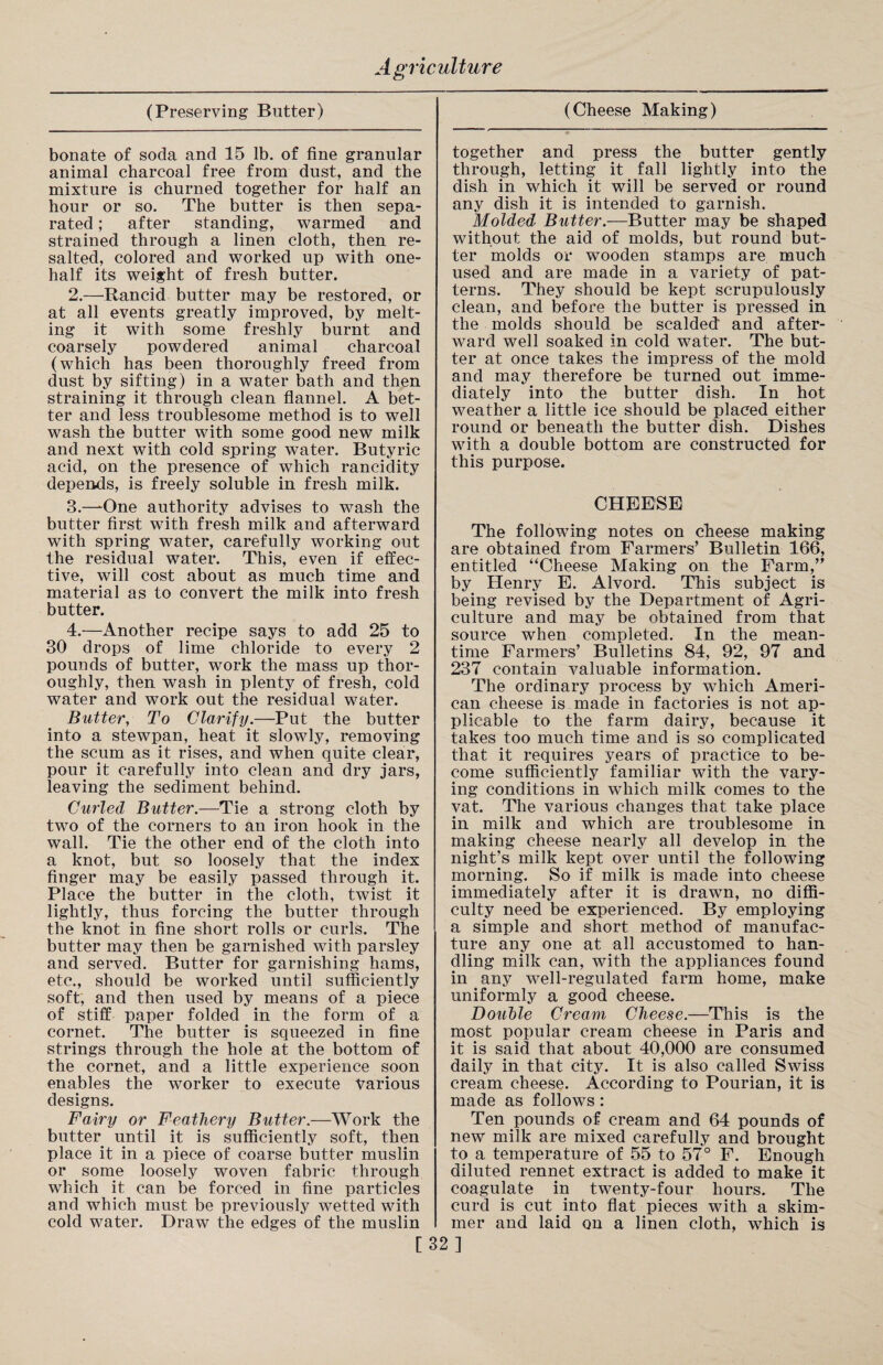 (Preserving Butter) bonate of soda and 15 lb. of fine granular animal charcoal free from dust, and the mixture is churned together for half an hour or so. The butter is then sepa¬ rated ; after standing, warmed and strained through a linen cloth, then re¬ salted, colored and worked up with one- half its weight of fresh butter. 2.—Rancid butter may be restored, or at all events greatly improved, by melt¬ ing it with some freshly burnt and coarsely powdered animal charcoal (which has been thoroughly freed from dust by sifting) in a water bath and then straining it through clean flannel. A bet¬ ter and less troublesome method is to well wash the butter with some good new milk and next with cold spring water. Butyric acid, on the presence of which rancidity depends, is freely soluble in fresh milk. B.—-One authority advises to wash the butter first with fresh milk and afterward with spring water, carefully working out the residual water. This, even if effec¬ tive, will cost about as much time and material as to convert the milk into fresh butter. 4.—Another recipe says to add 25 to 30 drops of lime chloride to every 2 pounds of butter, work the mass up thor¬ oughly, then wash in plenty of fresh, cold water and work out the residual water. Butter, To Clarify.—Put the butter into a stewpan, heat it slowly, removing the scum as it rises, and when quite clear, pour it carefully into clean and dry jars, leaving the sediment behind. Curled Butter.—Tie a strong cloth by two of the corners to an iron hook in the wall. Tie the other end of the cloth into a knot, but so loosely that the index finger may be easily passed through it. Place the butter in the cloth, twist it lightly, thus forcing the butter through the knot in fine short rolls or curls. The butter may then be garnished with parsley and served. Butter for garnishing hams, etc., should be worked until sufficiently soft, and then used by means of a piece of stiff paper folded in the form of a cornet. The butter is squeezed in fine strings through the hole at the bottom of the cornet, and a little experience soon enables the worker to execute various designs. Fairy or Feathery Butter.—Work the butter until it is sufficiently soft, then place it in a piece of coarse butter muslin or some loosely woven fabric through which it can be forced in fine particles and which must be previously wetted with cold water. Draw the edges of the muslin (Cheese Making) together and press the butter gently through, letting it fall lightly into the dish in which it will be served or round any dish it is intended to garnish. Molded Butter.-—Butter may be shaped without the aid of molds, but round but¬ ter molds or wooden stamps are much used and are made in a variety of pat¬ terns. They should be kept scrupulously clean, and before the butter is pressed in the molds should be scalded' and after¬ ward well soaked in cold water. The but¬ ter at once takes the impress of the mold and may therefore be turned out imme¬ diately into the butter dish. In hot weather a little ice should be placed either round or beneath the butter dish. Dishes with a double bottom are constructed for this purpose. CHEESE The following notes on cheese making are obtained from Farmers’ Bulletin 166, entitled “Cheese Making on the Farm,” by Henry E. Alvord. This subject is being revised by the Department of Agri¬ culture and may be obtained from that source when completed. In the mean¬ time Farmers’ Bulletins 84, 92, 97 and 237 contain valuable information. The ordinary process by which Ameri¬ can cheese is made in factories is not ap¬ plicable to the farm dairy, because it takes too much time and is so complicated that it requires years of practice to be¬ come sufficiently familiar with the vary¬ ing conditions in which milk comes to the vat. The various changes that take place in milk and which are troublesome in making cheese nearly all develop in the night’s milk kept over until the following morning. So if milk is made into cheese immediately after it is drawn, no diffi¬ culty need be experienced. By employing a simple and short method of manufac¬ ture any one at all accustomed to han¬ dling milk can, with the appliances found in any well-regulated farm home, make uniformly a good cheese. Double Cream Cheese.—This is the most popular cream cheese in Paris and it is said that about 40,000 are consumed daily in that city. It is also called Swiss cream cheese. According to Pourian, it is made as follows : Ten pounds of cream and 64 pounds of new milk are mixed carefully and brought to a temperature of 55 to 57° F. Enough diluted rennet extract is added to make it coagulate in twenty-four hours. The curd is cut into flat pieces with a skim¬ mer and laid on a linen cloth, which is [32]
