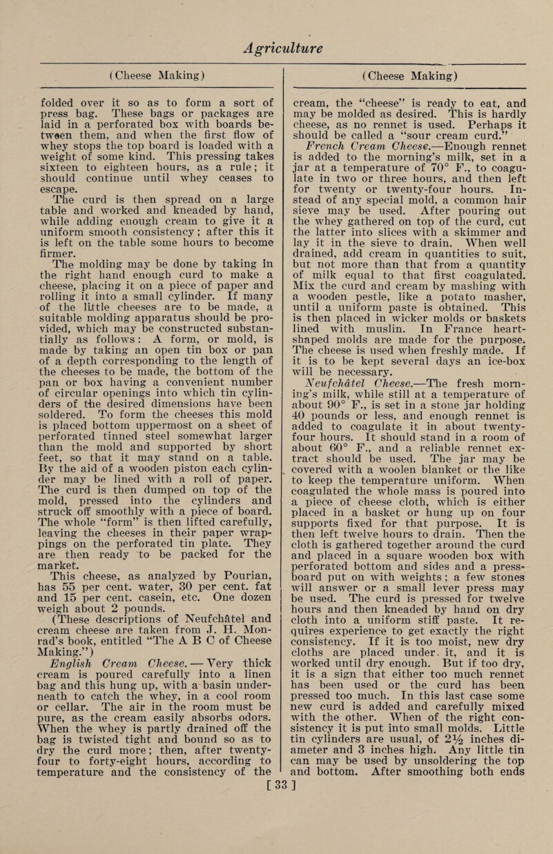 (Cheese Making) (Cheese Making) folded over it so as to form a sort of press bag. These bags or packages are laid in a perforated box with boards be¬ tween them, and when the first flow of whey stops the top board is loaded with a weight of some kind. This pressing takes sixteen to eighteen hours, as a rule; it should continue until whey ceases to escape. The curd is then spread on a large table and worked and kneaded by hand, while adding enough cream to give it a uniform smooth consistency ; after this it is left on the table some hours to become firmer. The molding may be done by taking in the right hand enough curd to make a cheese, placing it on a piece of paper and rolling it into a small cylinder. If many of the little cheeses are to be made, a suitable molding apparatus should be pro¬ vided, which may be constructed substan¬ tially as follows: A form, or mold, is made by taking an open tin box or pan of a depth corresponding to the length of the cheeses to be made, the bottom of the pan or box having a convenient number of circular openings into which tin cylin¬ ders of the desired dimensions have been soldered. To form the cheeses this mold is placed bottom uppermost on a sheet of perforated tinned steel somewhat larger than the mold and supported by short feet, so that it may stand on a table. By the aid of a wooden piston each cylin¬ der may be lined with a roll of paper. The curd is then dumped on top of the mold, pressed into the cylinders and struck off smoothly with a piece of board. The whole “form” is then lifted carefully, leaving the cheeses in their paper wrap¬ pings on the perforated tin plate. They are then ready to be packed for the market. This cheese, as analyzed by Pourian, has 55 per cent, water, 30 per cent, fat and 15 per cent, casein, etc. One dozen weigh about 2 pounds. (These descriptions of Neufchhtel and cream cheese are taken from J. H, Mon¬ rad’s book, entitled “The A B C of Cheese Making.”) English Cream Cheese. — Very thick cream is poured carefully into a linen bag and this hung up, with a basin under¬ neath to catch the whey, in a cool room or cellar. The air in the room must be pure, as the cream easily absorbs odors. When the whey is partly drained off the bag is twisted tight and bound so as to dry the curd more; then, after twenty- four to forty-eight hours, according to temperature and the consistency of the cream, the “cheese” is ready to eat, and may be molded as desired. This is hardly cheese, as no rennet is used. Perhaps it should be called a “sour cream curd.” French Cream Cheese.—Enough rennet is added to the morning’s milk, set in a jar at a temperature of 70° F., to coagu¬ late in two or three hours, and then left for twenty or twenty-four hours. In¬ stead of any special mold, a common hair sieve may be used. After pouring out the whey gathered on top of the curd, cut the latter into slices with a skimmer and lay it in the sieve to drain. When well drained, add cream in quantities to suit, but not more than that from a quantity of milk equal to that first coagulated. Mix the curd and cream by mashing with a wooden pestle, like a potato masher, until a uniform paste is obtained. This is then placed in wicker molds or baskets lined with muslin. In France heart- shaped molds are made for the purpose. The cheese is used when freshly made. If it is to be kept several days an ice-box will be necessary. N eufchdtel Cheese.—The fresh morn¬ ing’s milk, while still at a temperature of about 90° F., is set in a stone jar holding 40 pounds or less, and enough rennet is added to coagulate it in about twenty- four hours. It should stand in a room of about 60° F., and a reliable rennet ex¬ tract should be used. The jar may be covered with a woolen blanket or the like to keep the temperature uniform. When coagulated the whole mass is poured into a piece of cheese cloth, which is either placed in a basket or hung up on four supports fixed for that purpose. It is then left twelve hours to drain. Then the cloth is gathered together around the curd and placed in a square wooden box with perforated bottom and sides and a press- board put on with weights ; a few stones will answer or a small lever press may be used. The curd is pressed for twelve hours and then kneaded by hand on dry cloth into a uniform stiff paste. It re¬ quires experience to get exactly the right consistency. If it is too moist, new dry cloths are placed under- it, and it is worked until dry enough. But if too dry, it is a sign that either too much rennet has been used or the curd has been pressed too much. In this last case some new curd is added and carefully mixed with the other. When of the right con¬ sistency it is put into small molds. Little tin cylinders are usual, of 2y2 inches di¬ ameter and 3 inches high. Any little tin can may be used by unsoldering the top and bottom. After smoothing both ends [33]