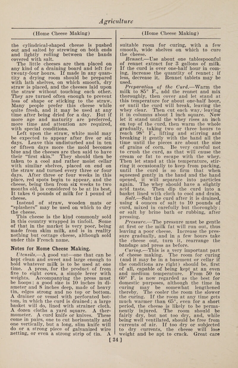 (Home Cheese Making) the cylindrical-shaped cheese is pushed out and salted by strewing on both ends and lightly rolling between the hands covered with salt. The little cheeses are then placed on any kind of a draining board and left for twenty-four hours. If made in any quan¬ tity a drying room should be prepared with lath shelves, on which smooth, dry straw is placed, and the cheeses laid upon the straw without touching each other. They are turned often enough to prevent loss of shape or sticking to the straw. Many people prefer this cheese while quite fresh, and it may be used at any time after being dried for a day. But if more age and maturity are preferred, more time and attention are required, with special conditions. Left upon the straw, white mold may be expected to appear after five or six days. Leave this undisturbed and in ten or fifteen days more the mold becomes blue and the cheeses are then said to have their “first skin.” They should then be taken to a cool and rather moist cellar with similar shelves, placed on end on the straw and turned every three or four days. After three or four weeks in this place, red spots begin to appear, and the cheese, being then from six weeks to two months old, is considered to be at its best. It takes 6 pounds of milk for 1 pound of cheese. Instead of straw, wooden mats or “splashers” may be used on which to dry the cheese. This cheese is the kind commonly sold in this country wrapped in tinfoil. Some of that in the market is very poor, being made from skim milk, and is in reality nothing but cottage cheese, although sold under this French name. Notes for Home Cheese Making. Utensils.—A good vat—one that can be kept clean and sweet and large enough to hold whatever milk is to be used at one time. A press, for the product of from five to eight cows, a simple lever with weights. Accompanying the press must be hoops ; a good size is 10 inches in di¬ ameter and 8 inches deep, made of heavy tin, edges strong and no top or bottom. A drainer or vessel with perforated bot¬ tom, in which the curd is drained; a large basket will do, lined with strainer cloth. A dozen cloths a yard square. A ther¬ mometer. A curd knife or knives. These come in pairs, one to cut horizontally and one vertically, but a long, slim knife will do or a strong piece of galvanized wire netting, or even a strong strip of tin. A (Home Cheese Making) suitable room for curing, with a few smooth, wide shelves on which to cure the cheese. Rennet.—Use about one tablespoonful of rennet extract for 3 gallons of milk. If the curd is over one-half hour in com¬ ing, increase the quantity of rennet; if less, decrease it. Rennet tablets may be used. Preparation of the Curd.—Warm the milk to 85° F., add the rennet and mix thoroughly, then cover and let stand at this temperature for about one-half hour, or until the curd will break, leaving the whey clear. Then cut each way,- leaving it in columns about 1 inch square. Now let it stand until the whey rises an inch on top of the curd, then warm the whole gradually, taking two or three hours to reach 98° F., lifting and stirring and breaking it gently with the hand all the time until the pieces are about the size of grains of corn. Be very careful not to crush the curd, as that will cause the cream or fat to escape with the whey. Then let stand at this temperature, stir¬ ring it occasionally to keep from packing, until the curd is so firm that when squeezed gently in the hand and the hand opened, it will separate into particles again. The whey should have a slightly acid taste. Then dip the curd into a basket lined with cloth to cool and drain. Salt.—Salt the curd after it is drained, using 4 ounces of salt to 10 pounds of curd, mixed in carefully but thoroughly ; or salt by brine bath or rubbing, after pressing. Pressure.—The pressure must be gentle at first or the milk fat will run out, thus leaving a poor cheese. Increase the pres¬ sure gradually, and in a few hours take the cheese out, turn it, rearrange the bandage and press as before. Curing.—This is a very important part of cheese making. The room for curing (and it may be in a basement or cellar if the conditions are right) should be, first of all, capable of being kept at an even and medium temperature. From 50 to 60° F. is now regarded as the best for domestic purposes, although the time in curing may be somewhat lengthened thereby. The cooler the room the slower the curing. If the room at any time gets much warmer than 65°, even for a short period, the cheese is likely to be perma¬ nently injured. The room should be fairly dry, but not too dry, and, while being well ventilated, should be free from currents of air. If too dry or subjected to dry currents, the cheese will lose weight and be apt to crack. Great care [34]