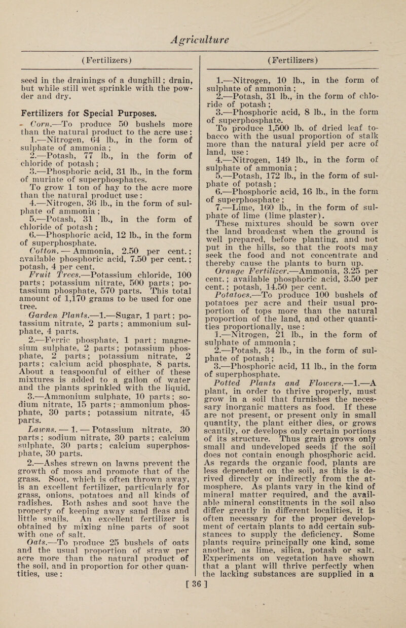 seed in the drainings of a dunghill; drain, but while still wet sprinkle with the pow¬ der and dry. Fertilizers for Special Purposes. - Corn.—To produce 50 bushels more than the natural product to the acre use: 1. —Nitrogen, 64 lb., in the form of sulphate of ammonia ; 2. —Potash, 77 lb., in the form of chloride of potash ; 3. —Phosphoric acid, 31 lb., in the form of muriate of superphosphates. To grow 1 ton of hay to the acre more than the natural product use: 4. —Nitrogen, 36 lb., in the form of sul¬ phate of ammonia ; 5. —Potash, 31 lb., in the form of chloride of potash ; 6. —Phosphoric acid, 12 lb., in the form of superphosphate. Cotton. — Ammonia, 2.50 per cent.; available phosphoric acid, 7.50 per cent.; potash, 4 per cent. Fruit Trees.—Potassium chloride, 100 parts ; potassium nitrate, 500 parts; po¬ tassium phosphate, 570 parts. This total amount of 1,170 grams to be used for one tree. Garden Plants.—1.—Sugar, 1 part; po¬ tassium nitrate, 2 parts; ammonium sul¬ phate, 4 parts. < 2.—Ferric phosphate, 1 part; magne¬ sium sulphate, 2 parts ; potassium phos¬ phate, 2 parts; potassium nitrate, 2 parts; calcium acid phosphate, 8 parts. About a teaspoonful of either of these mixtures is added to a gallon of water and the plants sprinkled with the liquid. 3.—Ammonium sulphate, 10 parts; so¬ dium nitrate, 15 parts ; ammonium phos¬ phate, 30 parts; potassium nitrate, 45 parts. Lawns. — 1. — Potassium nitrate, 30 parts; sodium nitrate, 30 parts ; calcium sulphate, 30 parts; calcium superphos¬ phate, 30 parts. 2.—Ashes strewn on lawns prevent the growth of moss and promote that of the grass. Soot, which is often thrown away, is an excellent fertilizer, particularly for grass, onions, potatoes and all kinds of radishes. Both ashes and soot have the property of keeping away sand fleas and little snails. An excellent fertilizer is obtained by mixing nine parts of soot with one of salt. Oats.—To produce 25 bushels of oats and the usual proportion of straw per acre more than the natural product of the soil, and in proportion for other quan¬ tities, use: 1. —Nitrogen, 10 lb., in the form of sulphate of ammonia; 2. —Potash, 31 lb., in the form of chlo¬ ride of potash ; 3. —Phosphoric acid, 8 lb., in the form of superphosphate. To produce 1,500 lb. of dried leaf to¬ bacco with the usual proportion of stalk more than the natural yield per acre of land, use : 4. —Nitrogen, 149 lb., in the form of sulphate of ammonia; 5. —Potash, 172 lb., in the form of sul¬ phate of potash ; 6. —Phosphoric acid, 16 lb., in the form of superphosphate; 7. —Lime, 160 lb., in the form of sul¬ phate of lime (lime plaster). These mixtures should be sown over the land broadcast when the ground is well prepared, before planting, and not put in the hills, so that the roots may seek the food and not concentrate and thereby cause the plants to burn up. Orange Fertilizer.—Ammonia, 3.25 per cent.; available phosphoric acid, 3.50 per cent. ; potash, 14.50 per cent. Potatoes.—To produce 100 bushels of potatoes per acre and their usual pro¬ portion of tops more than the natural proportion of the land, and other quanti¬ ties proportionally, use : 3.—Nitrogen, 21 lb., in the form of sulphate of ammonia; 2. —Potash, 34 lb., in the form of sul¬ phate of potash ; 3. —Phosphoric acid, 11 lb., in the form of superphosphate. Potted Plants and Flowers.—1.—A plant, in order to thrive properly, must grow in a soil that furnishes the neces¬ sary inorganic matters as food. If these are not present, or present only in small quantity, the plant either dies, or grows scantily, or develops only certain portions of its structure. Thus grain grows only small and undeveloped seeds if the soil does not contain enough phosphoric acid. As regards the organic food, plants are less dependent on the soil, as this is de¬ rived directly or indirectly from the at¬ mosphere. As plants vary in the kind of mineral matter required, and the avail¬ able mineral constituents in the soil also differ greatly in different localities, it is often necessary for the proper develop¬ ment of certain plants to add certain sub¬ stances to supply the deficiency. Some plants require principally one kind, some another, as lime, silica, potash or salt. Experiments on vegetation have shown that a plant will thrive perfectly when the lacking substances are supplied in a [36]
