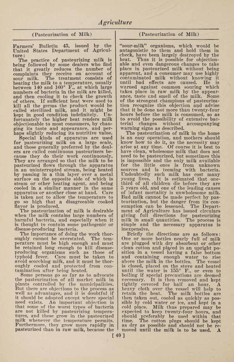 (Pasteurization of Milk) Farmers’ Bulletin 43, issued by the United States Department of Agricul¬ ture : The practice of pasteurizing milk is being followed by some dealers wTho find that it greatly reduces the number of complaints they receive on account of sour milk. The treatment consists of heating the milk to a temperature, usually between 140 and 160° F., at which large numbers of bacteria in the milk are killed, and then cooling it to check the growth of others. If sufficient heat were used to kill all the germs the product would be called sterilized milk, and it might be kept in good condition indefinitely. Un¬ fortunately the higher heat renders milk objectionable to most consumers, by chan¬ ging its taste and appearance, and per¬ haps slightly reducing its nutritive value. Special kinds of apparatus are used for pasteurizing milk on a large scale, and those generally preferred by the deal¬ ers are called continuous pasteurizers be¬ cause they do their work continuously. They are arranged so that the milk to be pasteurized flows through the apparatus in an uninterrupted stream, being heated by passing in a thin layer over a metal surface on the opposite side of which is steam or other heating agent, and being cooled in a similar manner in the same apparatus or another close at hand. Care is taken not to allow the temperature to go so high that a disagreeable cooked flavor is produced. The pasteurization of milk is desirable when the milk contains large numbers of harmful bacteria, and especially when it is thought to contain some pathogenic or disease-producing bacteria. The importance of doing the work thor¬ oughly cannot be overstated. The tem¬ perature must be high enough and must be retained long enough to kill disease- producing organisms such as those of typhoid fever. Care must be taken to avoid scorching milk, and it must be thor¬ oughly cooled and protected from con¬ tamination after being heated. Some persons go so far as to advocate the pasteurization of all market milk in plants controlled by the municipalities. But there are objections to the process as well as advantages, and it is doubtful if it should be adopted except where special need exists. An important objection is that some of the worst types of bacteria are not killed by pasteurizing tempera¬ tures, and these grow in the pasteurized milk whenever the temperature permits. Furthermore, they grow more rapidly in pasteurized than in raw milk, because the [ (Pasteurization of Milk) “sour-milk” organisms, which would be antagonistic to them and hold them in check, have been largely destroyed by the heat. Thus it is possible for objection¬ able and even dangerous changes to take place in pasteurized milk without being apparent, and a consumer may use highly contaminated milk without knowing it until bad effects are caused. He is warned against common souring which takes place in raw milk by the appear¬ ance, taste and smell of the milk. Some of the strongest champions of pasteuriza¬ tion recognize this objection and advise that it be done not more than twenty-four hours before the milk is consumed, so as to avoid the possibility of extensive bac¬ terial changes without accompanying warning signs as described. The pasteurization of milk in the home is an easy operation, and mothers should know how to do it, as the necessity may arise at any time. Of course it is best to have clean, wholesome milk that does not need to be pasteurized, but sometimes this is impossible and the only milk available for the little, ones is from unknown sources and is teeming with bacteria. Undoubtedly such milk has cost many young lives. It is estimated that one- third of all children die before they are 3 years old, and one of the leading causes of infant mortality is unwholesome milk. Bad milk cannot be made perfect by pas¬ teurization, but the danger from its con¬ sumption can be lessened. The Depart¬ ment of Agriculture has issued circulars giving full directions for pasteurizing milk in small quantities. The process is simple and the necessary apparatus is inexpensive. Briefly the directions are as follows: One or more bottles nearly full of milk are plugged with dry absorbent or other clean cotton and plqced in an upright po¬ sition in a vessel having a false bottom and containing enough water to rise above the milk in the bottles. The vessel is closed, placed on the stove and heated until the water is 155° F., or even to boiling if special precautions are deemed necessary. It is then removed and kept tightly covered for half an hour. A heavy cloth over the vessel will help to retain the heat. The milk bottles are then taken out, cooled as quickly as pos¬ sible by cold water or ice, and kept in a cold place. Milk thus prepared may be expected to keep twenty-four hours, and should preferably be used within that time. The cotton plugs should be kept as dry as possible and should not be re¬ moved until the milk is to be used. A 0}