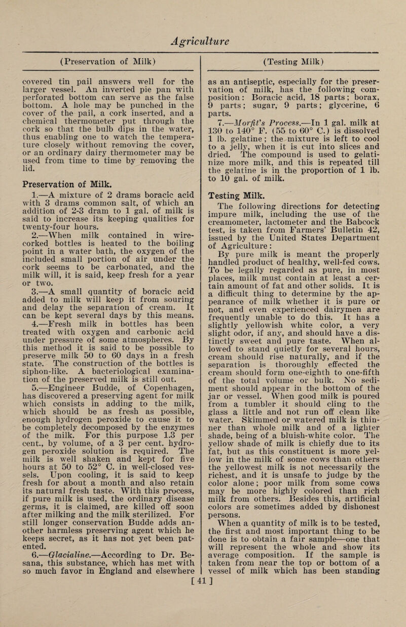 covered tin pail answers well for the larger vessel. An inverted pie pan with perforated bottom can serve as the false bottom. A hole may be punched in the cover of the pail, a cork inserted, and a chemical thermometer put through the cork so that the bulb dips in the water, thus enabling one to watch the tempera¬ ture closely without removing the cover, or an ordinary dairy thermometer may be used from time to time by removing the lid. Preservation of Milk. 1. —A mixture of 2 drams boracic acid with 3 drams common salt, of which an addition of 2-3 dram to 1 gal. of milk is said to increase its keeping qualities for twenty-four hours. 2. —When milk contained in wire- corked bottles is heated to the boiling point in a water bath, the oxygen of the included small portion of air under the cork seems to be carbonated, and the milk will, it is said, keep fresh for a year or two. 3. —A small quantity of boracic acid added to milk will keep it from souring and delay the separation of cream. It can be kept several days by this means. 4. —Fresh milk in bottles has been treated with oxygen and carbonic acid under pressure of some atmospheres. By this method it is said to be possible to preserve milk 50 to 60 days in a fresh state. The construction of the bottles is siphon-like. A bacteriological examina¬ tion of the preserved milk is still out. 5. —Engineer Budde, of Copenhagen, has discovered a preserving agent for milk which consists in adding to the milk, which should be as fresh as possible, enough hydrogen peroxide to cause it to be completely decomposed by the enzymes of the milk. For this purpose 1.3 per cent., by volume, of a 3 per cent, hydro¬ gen peroxide solution is required. The milk is well shaken and kept for five hours at 50 to 52° C. in well-closed ves¬ sels. Upon cooling, it is said to keep fresh for about a month and also retain its natural fresh taste. With this process, if pure milk is used, the ordinary disease germs, it is claimed, are killed off soon after milking and the milk sterilized. For still longer conservation Budde adds an¬ other harmless preserving agent which he keeps secret, as it has not yet been pat¬ ented. 6. —Qlacialine.—According to Dr. Be- sana, this substance, which has met with so much favor in England and elsewhere as an antiseptic, especially for the preser¬ vation of milk, has the following com¬ position : Boracic acid, 18 parts; borax, 9 parts; sugar, 9 parts; glycerine, 6 parts. 7.—M or fit’s Process.—In 1 gal. milk at 130 to 140° F. (55 to 60° C.) is dissolved 1 lb. gelatine ; the mixture is left to cool to a jelly, when it is cut into slices and dried. The compound is used to gelati¬ nize more milk, and this is repeated till the gelatine is in the proportion of 1 lb. to 10 gal. of milk. Testing Milk. The following directions for detecting impure milk, including the use of the creamometer, lactometer and the Babcock test, is taken from Farmers’ Bulletin 42, issued by the United States Department of Agriculture: By pure milk is meant the properly handled product of healthy, well-fed cows. To be legally regarded as pure, in most places, milk must contain at least a cer¬ tain amount of fat and other solids. It is a difficult thing to determine by the ap¬ pearance of milk whether it is pure or not, and even experienced dairymen are frequently unable to do this. It has a slightly yellowish white color, a very slight odor, if any, and should have a dis¬ tinctly sweet and pure taste. When al¬ lowed to stand quietly for several hours, cream should rise naturally, and if the separation is thoroughly effected the cream should form one-eighth to one-fifth of the total volume or bulk. No sedi¬ ment should appear in the bottom of the jar or vessel. When good milk is poured from a tumbler it should cling to the glass a little and not run off clean like water. Skimmed or watered milk is thin¬ ner than whole milk and of a lighter shade, being of a bluish-white color. The yellow shade of milk is chiefly due to its fat, but as this constituent is more yel¬ low in the milk of some cows than others the yellowest milk is not necessarily the richest, and it is unsafe to judge by the color alone; poor milk from some cows may be more highly colored than rich milk from others. Besides this, artificial colors are sometimes added by dishonest persons. When a quantity of milk is to be tested, the first and most important thing to be done is to obtain a fair sample—one that will represent the whole and show its average composition. If the sample is taken from near the top or bottom of a vessel of milk which has been standing [41]
