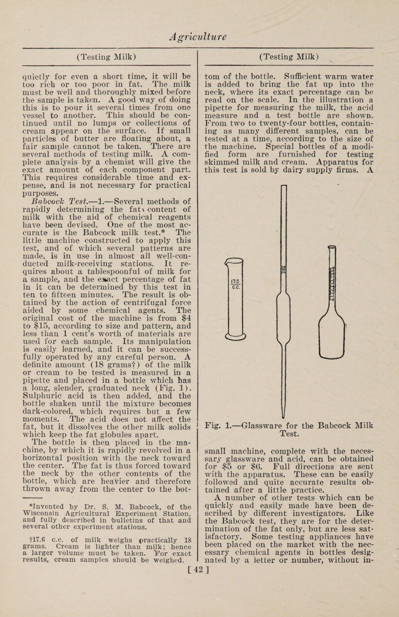 (Testing Milk) quietly for even a short time, it will be too rich or too poor in fat. The milk must be well and thoroughly mixed before the sample is taken. A good way of doing this is to pour it several times from one vessel to another. This should be con¬ tinued until no lumps or collections of cream appear on the surface. If small particles of butter are floating about, a fair sample cannot be taken. There are several methods of testing milk. A com¬ plete analysis by a chemist will give the exact amount of each component part. This requires considerable time and ex¬ pense, and is not necessary for practical purposes. Babcock Test.—1.—Several methods of rapidly determining the fat\ content of milk with the aid of chemical reagents have been devised. One of the most ac¬ curate is the Babcock milk test.* The little machine constructed to apply this test, and of which several patterns are made, is in use in almost all well-con¬ ducted milk-receiving stations. It re¬ quires about a tablespoonful of milk for a sample, and the exact percentage of fat in it can be determined by this test in ten to fifteen minutes. The result is ob¬ tained by the action of centrifugal force aided by some chemical agents. The original cost of the machine is from $4 to $15, according to size and pattern, and less than 1 cent’s worth of materials are used for each sample. Its manipulation is easily learned, and it can be success¬ fully operated by any careful person. A definite amount (18 gramsf) of the milk or cream to be tested is measured in a pipette and placed in a bottle which has a long, slender, graduated neck (Fig. 1). Sulphuric acid is then added, and the bottle shaken until the mixture becomes dark-colored, which requires but a few* moments. The acid does not affect the fat, but it dissolves the other milk solids which keep the fat globules apart. The bottle is then placed in the ma¬ chine, by which it is rapidly revolved in a horizontal position with the neck toward the center. The fat is thus forced toward the neck by the other contents of the bottle, which are heavier and therefore thrown away from the center to the bot- *Invented by Dr. S. M. Babcock, of the Wisconsin Agricultural Experiment Station, and fully described in bulletins of that and several other experiment stations. fl7.6 c.c. of milk weighs practically 18 grams. Cream is lighter than milk; hence a larger volume must be taken. *For exact results, cream samples should be weighed. [ (Testing Milk) tom of the bottle. Sufficient warm water is added to bring the fat up into the neck, where its exact percentage can be read on the scale. In the illustration a pipette for measuring the milk, the acid measure and a test bottle are shown. From two to twenty-four bottles, contain¬ ing as many different samples, can be tested at a time, according to the size of the machine. Special bottles of a modi¬ fied form are furnished for testing skimmed milk and cream. Apparatus for this test is sold by dairy supply firms. A 17.5 C.C. / c^i> V Fig. 1.—Glassware for the Babcock Milk Test. small machine, complete with the neces¬ sary glassware and acid, can be obtained for $5 or $6. Full directions are sent with the apparatus. These can be easily followed and quite accurate results ob¬ tained after a little practice. A number of other tests which can be quickly and easily made have been de¬ scribed by different investigators. Like the Babcock test, they are for the deter¬ mination of the fat only, but are less sat¬ isfactory. Some testing appliances have been placed on the market with the nec¬ essary chemical agents in bottles desig¬ nated by a letter or number, without in- 42 ]