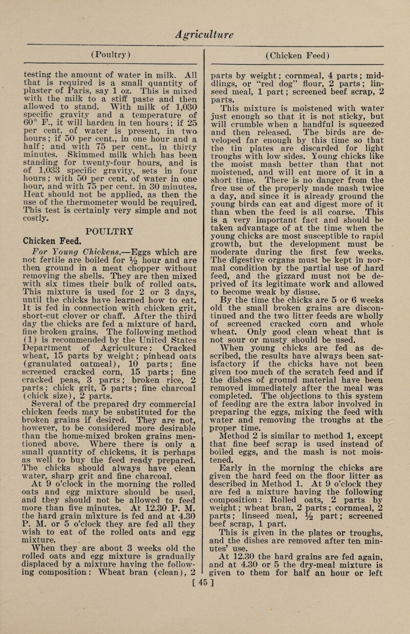 (Poultry) (Chicken Feed) testing the amount of water in milk. All that is required is a small quantity of plaster of Paris, say 1 oz. This is mixed with the milk to a stiff paste and then allowed to stand. With milk of 1,030 specific gravity and a temperature of 60° F., it will harden in ten hours; if 25 per cent, of water is present, in two hours ; if 50 per cent., in one hour and a half; and with 75 per cent., in thirty minutes. Skimmed milk which has been standing for twenty-four hours, and is of 1,033 _ specific gravity, sets in four hours ; with 50 per cent, of water in one hour, and with 75 per cent, in 30 minutes. Heat should not be applied, as then the use of the thermometer would be required. This test is certainly very simple and not costly. POULTRY Chicken Feed. For Young Chickens.—Eggs which are not fertile are boiled for % hour and are then ground in a meat chopper without removing the shells. They are then mixed with six times their bulk of rolled oats. This mixture is used for 2 or 3 days, until the chicks have learned how to eat. It is fed in connection with chicken grit, short-cut clover or chaff. After the third day the chicks are fed a mixture of hard, fine broken grains. The following method (1) is recommended by the United States Department of Agriculture: Cracked wheat, 15 parts by weight; pinhead oats (granulated oatmeal), 10 parts; fine screened cracked corn, 15 parts; fine cracked peas, 3 parts; broken rice, 2 parts ; chick grit, 5 parts; fine charcoal (chick size), 2 parts. Several of the prepared dry commercial chicken feeds may be substituted for the broken grains if desired. They are not, however, to be considered more desirable than the home-mixed broken grains men¬ tioned above. Where there is only a small quantity of chickens, it is perhaps as well to buy the feed ready prepared. The chicks should always have clean water, sharp grit and fine charcoal. At 9 o’clock in the morning the rolled oats and egg mixture should be used, and they should not be allowed to feed more than five minutes. At 12.30 P. M. the hard grain mixture is fed and at 4.30 P. M. or 5 o’clock they are fed all they wish to eat of the rolled oats and egg mixture. When they are about 3 weeks old the rolled oats and egg mixture is gradually displaced by a mixture having the follow¬ ing composition: Wheat bran (clean), 2 parts by weight; cornmeal, 4 parts; mid¬ dlings, or “red dog” flour, 2 parts; lin¬ seed meal, 1 part; screened beef scrap, 2 parts. This mixture is moistened with water just enough so that it is not sticky, but will crumble when a handful is squeezed and then released. The birds are de¬ veloped far enough by this time so that the tin plates are discarded for light troughs with low sides. Young chicks like the moist mash better than that not moistened, and will eat more of it in a short time. There is no danger from the free use of the properly made mash twice a day, and since it is already ground the young birds can eat and digest more of it than when the feed is all coarse. This is a very important fact and should be taken advantage of at the time when the young chicks are most susceptible to rapid growth, but the development must be moderate during the first few weeks. The digestive organs must be kept in nor¬ mal condition by the partial use of hard feed, and the gizzard must not be de¬ prived of its legitimate work and allowed to become weak by disuse. By the time the chicks are 5 or 6 weeks old the small broken grains are discon¬ tinued and the two litter feeds are wholly of screened cracked corn and whole wheat. Only good clean wheat that is not sour or musty should be used. When young chicks are fed as de¬ scribed, the results have always been sat¬ isfactory if the chicks have not been given too much of the scratch feed and if the dishes of ground material have been removed immediately after the meal was completed. The objections to this system of feeding are the extra labor involved in preparing the eggs, mixing the feed with water and removing the troughs at the proper time. Method 2 is similar to method 1, except that fine beef scrap is used instead of boiled eggs, and the mash is not mois¬ tened. Early in the morning the chicks are given the hard feed on the floor litter as described in Method 1. At 9 o’clock they are fed a mixture having the following composition: Rolled oats, 2 parts by weight; wheat bran, 2 parts; cornmeal, 2 parts; linseed meal, *4 part; screened beef scrap, 1 part. This is given in the plates or troughs, and the dishes are removed after ten min¬ utes’ use. At 12.30 the hard grains are fed again, and at 4.30 or 5 the dry-meal mixture is given to them for half an hour or left