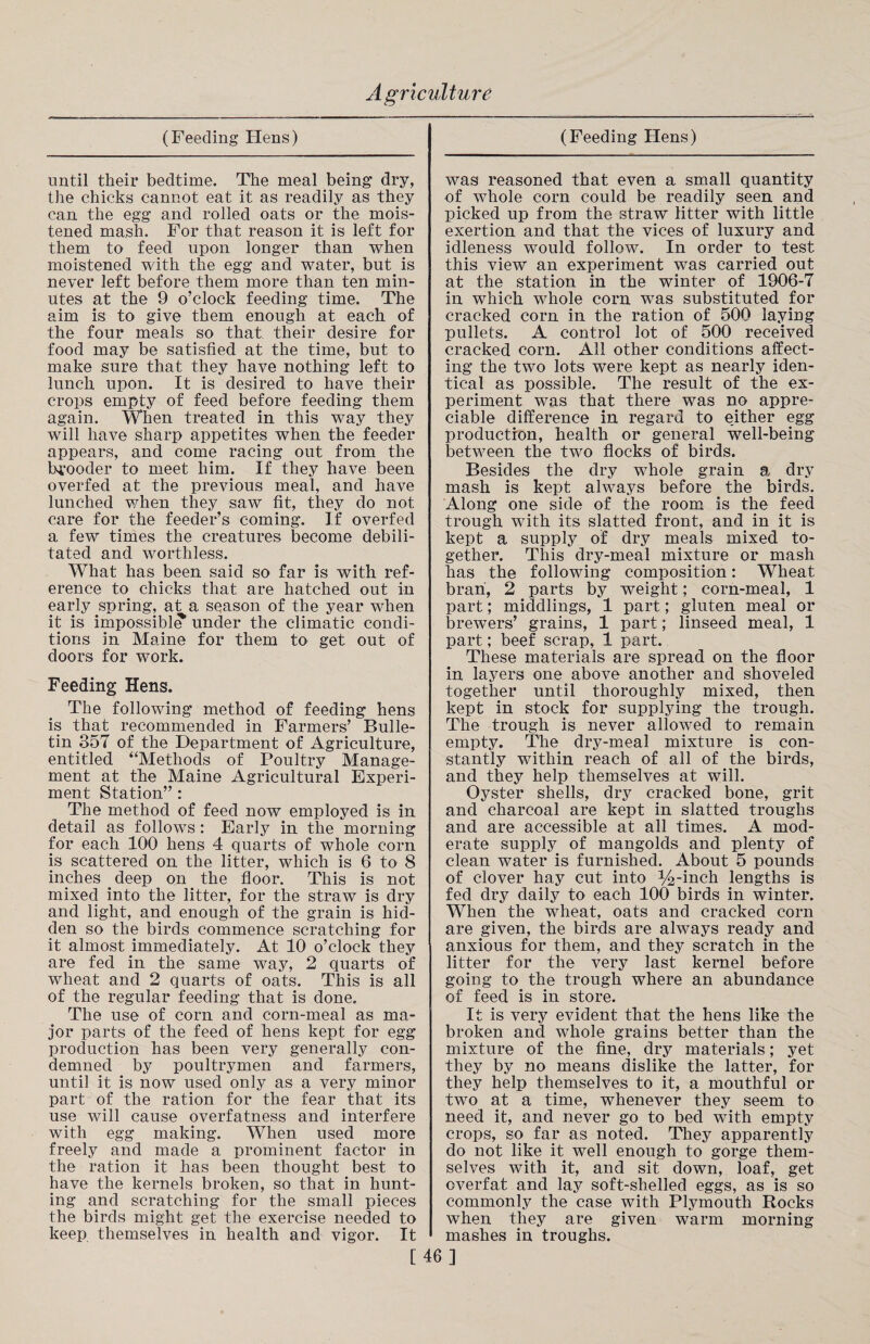 (Feeding Hens) (Feeding Hens) until their bedtime. The meal being dry, the chicks cannot eat it as readily as they can the egg and rolled oats or the mois¬ tened mash. For that reason it is left for them to feed upon longer than when moistened with the egg and water, but is never left before them more than ten min¬ utes at the 9 o’clock feeding time. The aim is to give them enough at each of the four meals so that their desire for food may be satisfied at the time, but to make sure that they have nothing left to lunch upon. It is desired to have their crops empty of feed before feeding them again. When treated in this way they will have sharp appetites when the feeder appears, and come racing out from the brooder to meet him. If they have been overfed at the previous meal, and have lunched when they saw fit, they do not care for the feeder’s coming. If overfed a few times the creatures become debili¬ tated and worthless. What has been said so far is with ref¬ erence to chicks that are hatched out in early spring, at a season of the year when it is impossible under the climatic condi¬ tions in Maine for them to get out of doors for work. Feeding Hens. The following method of feeding hens is that recommended in Farmers’ Bulle¬ tin 857 of the Department of Agriculture, entitled “Methods of Poultry Manage¬ ment at the Maine Agricultural Experi¬ ment Station” : The method of feed now employed is in detail as follows : Early in the morning for each 100 hens 4 quarts of whole corn is scattered on the litter, which is 6 to 8 inches deep on the floor. This is not mixed into the litter, for the straw is dry and light, and enough of the grain is hid¬ den so the birds commence scratching for it almost immediately. At 10 o’clock they are fed in the same way, 2 quarts of wheat and 2 quarts of oats. This is all of the regular feeding that is done. The use of corn and corn-meal as ma¬ jor parts of the feed of hens kept for egg production has been very generally con¬ demned by poultrymen and farmers, until it is now used only as a very minor part of the ration for the fear that its use will cause overfatness and interfere with egg making. When used more freely and made a prominent factor in the ration it has been thought best to have the kernels broken, so that in hunt¬ ing and scratching for the small pieces the birds might get the exercise needed to keep themselves in health and vigor. It was reasoned that even a small quantity of whole corn could be readily seen and picked up from the straw litter with little exertion and that the vices of luxury and idleness would follow. In order to test this view an experiment was carried out at the station in the winter of 1906-7 in which whole corn was substituted for cracked corn in the ration of 500 laying pullets. A control lot of 500 received cracked corn. All other conditions affect¬ ing the two lots were kept as nearly iden¬ tical as possible. The result of the ex¬ periment was that there was no appre¬ ciable difference in regard to either egg production, health or general well-being between the two flocks of birds. Besides the dry whole grain a dry mash is kept always before the birds. Along one side of the room is the feed trough with its slatted front, and in it is kept a supply of dry meals mixed to¬ gether. This dry-meal mixture or mash has the following composition: Wheat bran, 2 parts by weight; corn-meal, 1 part; middlings, 1 part; gluten meal or brewers’ grains, 1 part; linseed meal, 1 part; beef scrap, 1 part. These materials are spread on the floor in layers one above another and shoveled together until thoroughly mixed, then kept in stock for supplying the trough. The trough is never allowed to remain empty. The dry-meal mixture is con¬ stantly within reach of all of the birds, and they help themselves at will. Oyster shells, dry cracked bone, grit and charcoal are kept in slatted troughs and are accessible at all times. A mod¬ erate supply of mangolds and plenty of clean water is furnished. About 5 pounds of clover hay cut into inch lengths is fed dry daily to each 100 birds in winter. When the wheat, oats and cracked corn are given, the birds are always ready and anxious for them, and they scratch in the litter for the very last kernel before going to the trough where an abundance of feed is in store. It is very evident that the hens like the broken and whole grains better than the mixture of the fine, dry materials; yet they by no means dislike the latter, for they help themselves to it, a mouthful or two at a time, whenever they seem to need it, and never go to bed with empty crops, so far as noted. They apparently do not like it well enough to gorge them¬ selves with it, and sit down, loaf, get overfat and lay soft-shelled eggs, as is so commonly the case with Plymouth Rocks when they are given warm morning mashes in troughs. [46]
