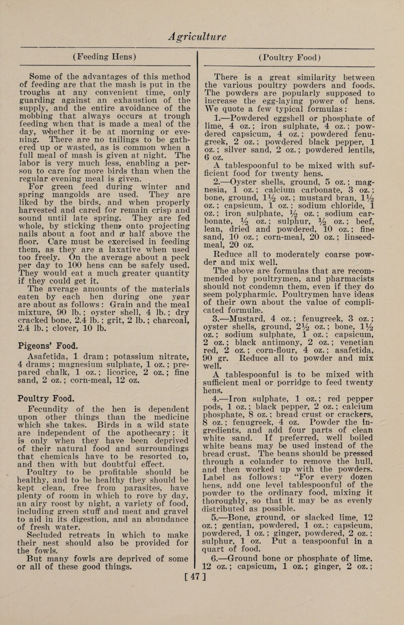 (Feeding Hens) Some of the advantages of this method of feeding are that the mash is put in the troughs at any convenient time, only guarding against an exhaustion of the supply, and the entire avoidance of the mobbing that always occurs at trough feeding when that is made a meal of the day, whether it be at morning or eve¬ ning. There are no tailings to be gath¬ ered up or wasted, as is common when a full meal of mash is given at night. The labor is very much less, enabling a per¬ son to care for more birds than when the regular evening meal is given. For green feed during winter and spring mangolds are used. They are liked by the birds, and when properly harvested and cared for remain crisp and sound until late spring. They are fed whole, by sticking them* onto projecting nails about a foot and a* half above the floor. Care must be exercised in feeding them, as they are a laxative when used too freely. On the average about a peck per day to 100 hens can be safely used. They would eat a much greater quantity if they could get it. The average amounts of the materials eaten by each hen during one year are about as follows : Grain and the meal mixture,^ 90 lb.; oyster shell, 4 lb.; dry cracked bone, 2.4 lb.; grit, 2 lb.; charcoal, 2.4 lb.; clover, 10 lb. Pigeons’ Food. Asafetida, 1 dram; potassium nitrate, 4 drams; magnesium sulphate, 1 oz. ; pre¬ pared chalk, 1 oz.; licorice, 2 oz.; fine sand, 2 oz.; corn-meal, 12 oz. Poultry Food. Fecundity of the hen is dependent upon other things than the medicine which she takes. Birds in a wild state are independent of the apothecary; it is only when they have been deprived of their natural food and surroundings that chemicals have to be resorted to, and then with but doubtful effect. Poultry to be profitable should be healthy, and to be healthy they should be kept clean, free from parasites, have plenty of room in which to rove by day, an airy roost by night, a variety of food, including green stuff and meat and gravel to aid in its digestion, and an abundance of fresh water. Secluded retreats in which to make their nest should also be provided for the fowls. But many fowls are deprived of some or all of these good things. (Poultry Food) There is a great similarity between the various poultry powders and foods. The powders are popularly supposed to increase the egg-laying power of hens. We quote a few typical formulas: 1. —Powdered eggshell or phosphate of lime, 4 oz.; iron sulphate, 4 oz.; pow¬ dered capsicum, 4 oz.; powdered fenu¬ greek, 2 oz.; powdered black pepper, 1 oz.; silver sand, 2 oz.; powdered lentils, 6 oz. A tablespoonful to be mixed with suf¬ ficient food for twenty hens. 2. -—Oyster shells, ground, 5 oz.; mag¬ nesia, 1 oz.; calcium carbonate, 3 oz.; bone, ground, oz.; mustard bran, 144 oz.; capsicum, 1 oz.; sodium chloride, 1 oz.; iron sulphate, y2 oz.; sodium car¬ bonate, y2 oz.; sulphur, y2 oz.; beef, lean, dried and powdered, 10 oz.; fine sand, 10 oz.; corn-meal, 20 oz.; linseed- meal, 20 oz. Reduce all to moderately coarse pow¬ der and mix well. The above are formulas that are recom¬ mended by poultrymen, and pharmacists should not condemn them, even if they do seem polypharmic. Poultrymen have ideas of their own about the value of compli¬ cated formulae. 3. —Mustard, 4 oz.; fenugreek, 3 oz.; oyster shells, ground, 2% oz.; bone? iy2 oz.; sodium sulphate, 1 oz.; capsicum, 2 oz.; black antimony, 2 oz.; Venetian red, 2 oz.; corn-flour, 4 oz.; asafetida, 90 gr. Reduce all to powder and mix well. A tablespoonful is to be mixed with sufficient meal or porridge to feed twenty hens. 4. —Iron sulphate, 1 oz.; red pepper pods, 1 oz.; black pepper, 2 oz.; calcium phosphate, 8 oz.; bread crust or crackers, 8 oz.; fenugreek, 4 oz. Powder the in¬ gredients, and add four parts of clean white sand. If preferred, well boiled white beans may be used instead of the bread crust. The beans should be pressed through a colander to remove the hull, and then worked up with the powders. Label as follows: “For every dozen hens, add one level tablespoonful of the powder to the ordinary food, mixing it thoroughly, so that it may be as evenly distributed as possible. 5. —Bone, ground, or slacked lime, 12 oz.; gentian, powdered, 1 oz.; capsicum, powdered, 1 oz.; ginger, powdered, 2 oz.; sulphur, 1 oz. Put a teaspoonful in a quart of food. 6. —Ground bone or phosphate of lime, 12 oz.; capsicum, 1 oz.; ginger, 2 oz.; [47]