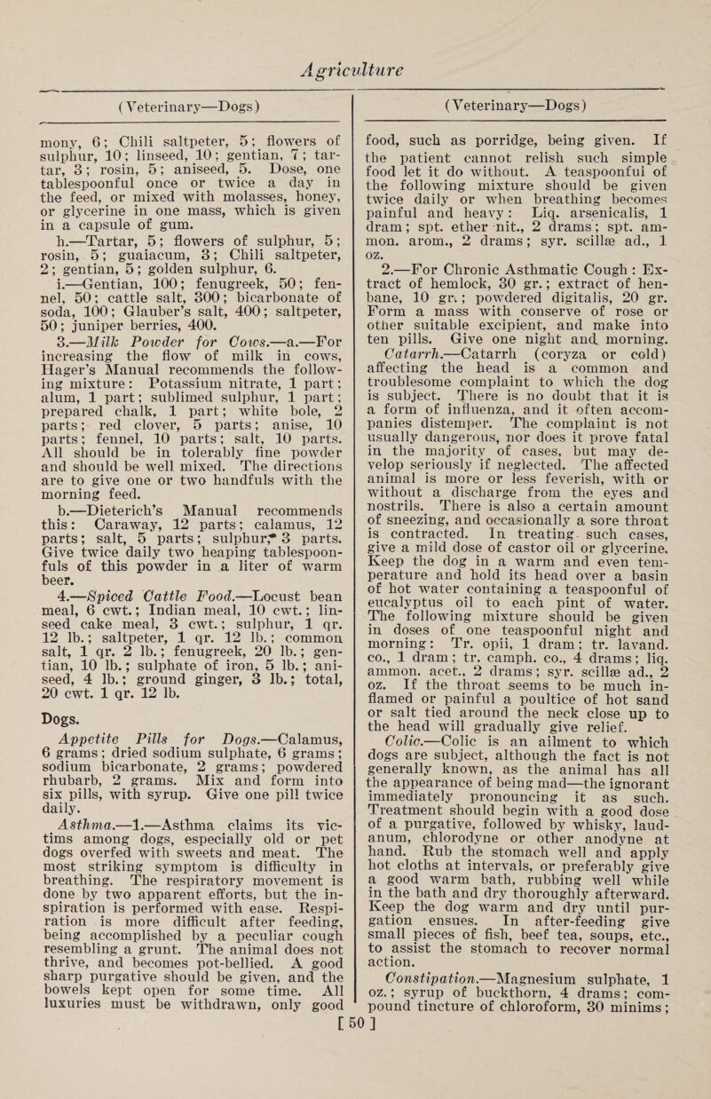 (Veterinary—Dogs) mony, 6; Chili saltpeter, 5; flowers of sulphur, 10; linseed, 10; gentian, 7; tar¬ tar, 3; rosin, 5; aniseed, 5. Dose, one tablespoonful once or twice a day in the feed, or mixed with molasses, honey, or glycerine in one mass, which is given in a capsule of gum. h. —Tartar, 5; flowers of sulphur, 5; rosin, 5; guaiacum, 3; Chili saltpeter, 2; gentian, 5; golden sulphur, 6. i. —Gentian, 100; fenugreek, 50; fen¬ nel, 50; cattle salt, 300; bicarbonate of soda, 100; Glauber’s salt, 400; saltpeter, 50; juniper berries, 400. 3. —Milk Powder for Cows.—a.—For increasing the flow of milk in cows, Hager’s Manual recommends the follow¬ ing mixture : Potassium nitrate, 1 part; alum, 1 part; sublimed sulphur, 1 part; prepared chalk, 1 part; white bole, 2 parts; red clover, 5 parts; anise, 10 parts; fennel, 10 parts; salt, 10 parts. All should be in tolerably fine powder and should be well mixed. The directions are to give one or two handfuls with the morning feed. b.—Dieterich’s Manual recommends this: Caraway, 12 parts; calamus, 12 parts; salt, 5 parts; sulphur* 3 parts. Give twice daily two heaping tablespoon¬ fuls of this powder in a liter of warm beer. 4. —Spiced Cattle Food.—Locust bean meal, 6 cwt.; Indian meal, 10 cwt.; lin¬ seed cake meal, 3 cwt.; sulphur, 1 qr. 12 lb.; saltpeter, 1 qr. 12 lb.; common salt, 1 qr. 2 lb.; fenugreek, 20 lb.; gen¬ tian, 10 lb.; sulphate of iron, 5 lb.; ani¬ seed, 4 lb.; ground ginger, 3 lb.; total, 20 cwt. 1 qr. 12 lb. Dogs. Appetite Pills for Dogs.—Calamus, 6 grams; dried sodium sulphate, 6 grams; sodium bicarbonate, 2 grams; powdered rhubarb, 2 grams. Mix and form into six pills, with syrup. Give one pill twice daily. Asthma.—1.—Asthma claims its vic¬ tims among dogs, especially old or pet dogs overfed with sweets and meat. The most striking symptom is difficulty in breathing. The respiratory movement is done by two apparent efforts, but the in¬ spiration is performed with ease. Respi¬ ration is more difficult after feeding, being accomplished by a peculiar cough resembling a grunt. The animal does not thrive, and becomes pot-bellied. A good sharp purgative should be given, and the bowels kept open for some time. All luxuries must be withdrawn, only good (V eterinary—Dogs) food, such as porridge, being given. If the patient cannot relish such simple food let it do without. A teaspoonfui of the following mixture should be given twice daily or when breathing becomes painful and heavy: Liq. arsenicalis, 1 dram; spt. ether nit., 2 drams; spt. am- mon. arom., 2 drams; syr. scillse ad., 1 oz. 2.—For Chronic Asthmatic Cough : Ex¬ tract of hemlock, 30 gr.; extract of hen¬ bane, 10 gn; powdered digitalis, 20 gr. Form a mass with conserve of rose or other suitable excipient, and make into ten pills. Give one night and morning. Catarrh.—Catarrh (coryza or cold) affecting the head is a common and troublesome complaint to which the dog is subject. There is no doubt that it is a form of influenza, and it often accom¬ panies distemper. The complaint is not usually dangerous, nor does it prove fatal in the majority of cases, but may de¬ velop seriously if neglected. The affected animal is more or less feverish, with or without a discharge from the eyes and nostrils. There is also a certain amount of sneezing, and occasionally a sore throat is contracted. In treating such cases, give a mild dose of castor oil or glycerine. Keep the dog in a warm and even tem¬ perature and hold its head over a basin of hot water containing a teaspoonful of eucalyptus oil to each pint of water. The following mixture should be given in doses of one teaspoonful night and morning: Tr. opii, 1 dram; tr. lavand. co., 1 dram ; tr. camph. co., 4 drams; liq. ammon. acet., 2 drams; syr. scillse ad., 2 oz. If the throat seems to be much in¬ flamed or painful a poultice of hot sand or salt tied around the neck close up to the head will gradually give relief. Colic.—Colic is an ailment to which dogs are subject, although the fact is not generally known, as the animal has all the appearance of being mad—the ignorant immediately pronouncing it as such. Treatment should begin with a good dose of a purgative, followed by whisky, laud¬ anum, chlorodyne or other anodyne at hand. Rub the stomach well and apply hot cloths at intervals, or preferably give a good warm bath, rubbing well while in the bath and dry thoroughly afterward. Keep the dog warm and dry until pur¬ gation ensues. In after-feeding give small pieces of fish, beef tea, soups, etc., to assist the stomach to recover normal action. Constipation.—Magnesium sulphate, 1 oz.; syrup of buckthorn, 4 drams; com¬ pound tincture of chloroform, 30 minims; [50]