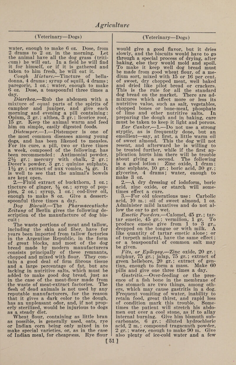 (V eterinary—Dogs) water, enough to make 6 oz. Dose, from 2 drams to 2 oz. in the morning. Let the animal have all the dog grass (triti- oum) he will eat. In a field he will find it for himself, or if it is gathered and taken to him fresh, he will eat it. Cough Mixture.—Tincture of bella¬ donna, 4 drams ; syrup of squill, 4 drams ; paregoric, 1 oz.; water, enough to make 6 oz. Dose, a teaspoonful three times a day. Diarrhea.—Rub the abdomen with a mixture of equal parts of the spirits of camphor and juniper, and give each morning and evening a pill containing: Opium, 3 gr.; althea, 3 gr.; licorice root, 15 gr. Keep the animal warm and feed him on simple, easily digested foods. Distemper.—1.—Distemper is one of the most common diseases among young dogs, and has been likened to measles. For its cure, a pill, two or three times a week, composed of the following, has been recommended : Antimonial powder, 2% gr.; mercury with chalk, 2 gr.; Dover’s powder, 3 gr.; quinine sulphate, 1% gr.; extract of nux vomica, % gr* It is well to see that the animal’s bowels are kept open. 2.—Fluid extract of buckthorn, 1 oz.; tincture of ginger, % oz.; syrup of pop¬ pies, 2 oz.; syrup, 1 oz.; cod-liver oil, enough to make 8 oz. Give a dessert¬ spoonful three times a day. Dog Biscuit.—The Pharmaceutische Zeitung of Berlin gives the following de¬ scription of the manufacture of dog bis¬ cuit : The waste portions of meat and tallow, including the skin and fiber, have for years been imported from tallow factories in the Argentine Republic, in the form of great blocks, and most of the dog bread made by modern manufacturers consists principally of these remnants, chopped and mixed with flour. They con¬ tain a good deal of firm fibrous tissue and a large percentage of fat, but are lacking in nutritive salts, which must be added to make good dog bread, just as in the case of the meat-flour made from the waste of meat-extract factories. The flesh of dead animals is not used by any reputable manufacturers, for the reason that it gives a dark color to the dough, has an unpleasant odor, and, if not prop¬ erly sterilized, would be injurious to dogs as a steady diet. Wheat flour, containing as little bran as possible, is generally used, oats, rye or Indian corn being only mixed in to make special varieties, or, as in the case of Indian meal, for cheapness. Rye flour (V eterinary—Dogs) would give a good flavor, but it dries slowly, and the biscuits would have to go through a special process of drying, after baking, else they would mold and spoil. To make it keep well dog bread must be made from good wheat flour, of a me¬ dium sort, mixed with 15 or 16 per cent, of sweet, dry chopped meat, well baked and dried like pilot bread or crackers. This is the rule for all the standard dog bread on the market. There are ad¬ mixtures which affect more or less its nutritive value, such as salt, vegetables, chopped bones or bone-meal, phosphate of lime and other nutritive salts. In preparing the dough and in baking, care must be taken to keep it light and porous. Ear Canker.—1.—Do not use a strong styptic, as is frequently done, but an emollient—say, at first, a little warm oil of sweet almond. This the dog will not resent, and afterward he is willing to be treated further, while if the first ap¬ plication hurts him there will be trouble about giving _ a second. The following is a good lotion: Zinc oxide, 1 dram; zinc sulphate, 10 gr.; boric acid, 30 gr.; glycerine, 4 drams; water, enough to make 3 oz. 2. —A dry dressing of iodoform, boric acid, zinc oxide, or starch will some¬ times effect a cure. 3. —For old ulcerations use : Carbolic acid, 10 m.; oil of sweet almond, 1 oz. Administer mild laxatives and do not al¬ low the ear to get wet. Emetic Powders.—Calomel, 45 gr.; tar¬ tar emetic, 45 gr.; vermilion, 1 gr. To produce emesis give from 1 to 3 gr., dropped on the tongue or with milk. A like quantity of tartar emetic alone; or of turpeth mineral, have the same effect; or a teaspoonful of common salt may be given. Fits, or Epilepsy.—Zinc oxide, 20 gr.; sulphur, 75 gr.; jalap, 75 gr.; extract of green hellebore, 20 gr.; extract of gen¬ tian, enough to form a mass. Make 60 pills and give one three times a day. Gastritis.—Over-feeding or the pres¬ ence of a fish bone in the membrane of the stomach are two things, among oth¬ ers, which may cause gastritis in a dog. Frequent vomiting of water, inability to retain food, great thirst, and rapid loss of condition mark this trouble. Some¬ times the patient will stretch his abdo¬ men out over a cool stone, as if to allay internal burning. Give him bismuth sub¬ carbonate, 6 gr.; diluted hydrochloric acid, 2 m.; compound tragacanth powder, 2 gr.; water, enough to make 90 m. Give also plenty of ice-cold water and a few [511