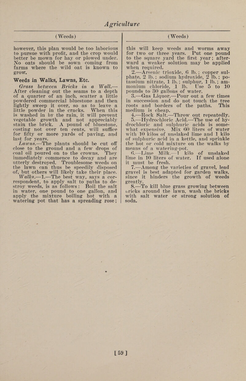 however, this plan would be too laborious to pursue with profit, and the crop would better be mown for hay or plowed under. No oats should be sown coming from farms where the wild oat is known to grow. Weeds in Walks, Lawns, Etc. Grass betiveen Bricks in a Wall.— After cleaning out the seams to a depth of a quarter of an inch, scatter a little powdered commercial bluestone and then lightly sweep it over, so as to leave a little powder in the cracks. When this is washed in by the rain, it will prevent vegetable growth and not appreciably stain the brick. A pound of bluestone, costing not over ten cents, will suffice for fifty or more yards of paving, and last for years. Batons.—The plants should be cut off close to the ground and a few drops of coal oil poured on to the crowns. They immediately commence to decay and are utterly destroyed. Troublesome weeds on the lawn can thus be speedily disposed of, but others will likely take their place. Walks.—1.—The best way, says a cor¬ respondent, to apply salt to paths to de¬ stroy weeds, is as follows : Boil the salt in water, one pound to one gallon, and apply the mixture boiling hot with a watering pot that has a spreading rose; this will keep weeds and worms away for two or three years. Put one pound to the square yard the first year; after¬ ward a weaker solution may be applied when required. 2. —Arsenic trioxide, 6 lb. ; copper sul¬ phate, 2 lb.; sodium hydroxide, 2 lb.; po¬ tassium nitrate, 1 lb.; sulphur, 1 lb.; am¬ monium chloride, 1 lb. Use 5 to 10 pounds to 30 gallons of water. 3. —Gas Liquor.—Pour out a few times in succession and do not touch the tree roots and borders of the paths. This medium is cheap. 4. —Rock Salt.—Throw out repeatedly. 5. —Hydrochloric Acid.—The use of hy¬ drochloric and sulphuric acids is some¬ what expensive. Mix 60 liters of water with 10 kilos of unslaked lime and 1 kilo of sulphuric acid in a kettle, and sprinkle the hot or cold mixture on the walks by means of a watering-pot. 6. —Lime Milk.—1 kilo of unslaked lime in 10 liters of water. If used alone it must be fresh. 7. —Among the varieties of gravel, lead gravel is best adapted for garden walks, since it hinders the growth of weeds greatly. 8. —To kill blue grass growing between cricks around the lawn, wash the bricks with salt water or strong solution of soda. L59]
