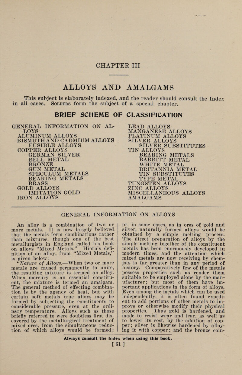 CHAPTER III ALLOYS ATSTD AMALGAMS This subject is elaborately indexed, and the reader should consult the Index in all cases. Solders form the subject of a special chapter. BRIEF SCHEME OF CLASSIFICATION GENERAL INFORMATION ON AL- LOYS ALUMINUM ALLOYS BISMUTH AND CADMIUM ALLOYS FUSIBLE ALLOYS COPPER ALLOYS GERMAN SILVER BELL METAL BRONZE GUN METAL SPECULUM METALS BEARING METALS BRASS GOLD ALLOYS IMITATION GOLD IRON ALLOYS LEAD ALLOYS MANGANESE ALLOYS PLATINUM ALLOYS SILVER ALLOYS SILVER SUBSTITUTES TIN ALLOYS BEARING METALS BABBITT METAL WHITE METAL BRITANNIA METAL TIN SUBSTITUTES TYPE METAL TUNGSTEN ALLOYS ZINC ALLOYS MISCELLANEOUS ALLOYS AMALGAMS GENERAL INFORMATION ON ALLOYS An alloy is a combination of two or more metals. It is now largely believed that the metals form combinations rather than mixtures, though one of the best metallurgists in England called his book on alloys “Mixed Metals.” Hiorn’s defi¬ nition of an alloy, from “Mixed Metals,” is given below : “Nature of Alloys.—When two or more metals are caused permanently to unite, the resulting mixture is termed an alloy. When mercury is an essential constitu¬ ent, the mixture is termed an amalgam. The general method of effecting combina¬ tion is by the agency of heat, but with certain soft metals true alloys may be formed by subjecting the constituents to considerable pressure, even at the ordi¬ nary temperature. Alloys such as those briefly referred to were doubtless first dis¬ covered by the metallurgical treatment of mixed ores, from the simultaneous reduc¬ tion of which alloys would be formed; or, in some cases, as in ores of gold and silver, naturally formed alloys would be obtained by a simple melting process. The direct preparation of alloys by the simple melting together of the constituent metals has been enormously developed in modern times, and the attention which mixed metals are now receiving by chem¬ ists is far greater than in any period of history. Comparatively few of the metals possess properties such as render them suitable to be employed alone by the man¬ ufacturer; but most of them have im¬ portant applications in the form of alloys. Even among the metals which can be used independently, it is often found expedi¬ ent to add portions of other metals to im¬ prove or otherwise modify their physical properties. Thus gold is hardened, and made to resist wear and tear, as well as to lower its cost, by the addition of cop¬ per ; silver is likewise hardened by alloy¬ ing it with copper; and the bronze coin- Always consult the Index when using this book. [61]
