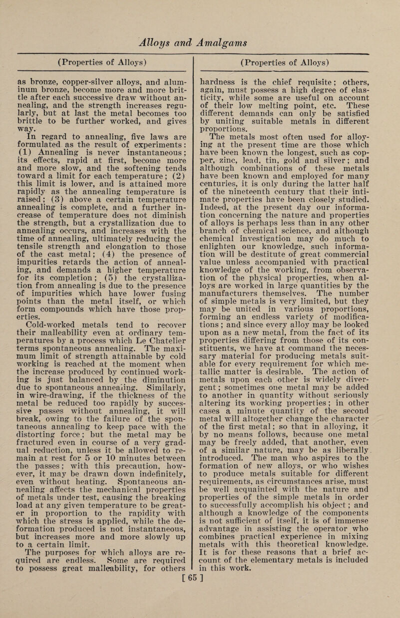 (Properties of Alloys) as bronze, copper-silver alloys, and alum¬ inum bronze, become more and more brit¬ tle after each successive draw without an¬ nealing, and the strength increases regu¬ larly, but at last the metal becomes too brittle to be further worked, and gives way. In regard to annealing, five laws are formulated as the result of experiments: (1) Annealing is never instantaneous; its effects, rapid at first, become more and more slow, and the softening tends toward a limit for each temperature; (2) this limit is lower, and is attained more rapidly as the annealing temperature is raised; (3) above a certain temperature annealing is complete, and a further in¬ crease of temperature does not diminish the strength, but a crystallization due to annealing occurs, and increases with the time of annealing, ultimately reducing the tensile strength and elongation to those of the cast metal; (4) the presence of impurities retards the action of anneal¬ ing, and demands a higher temperature for its completion; (5) the crystalliza¬ tion from annealing is due to the presence of impurities which have lower fusing points than the metal itself, or which form compounds which have those prop¬ erties. Cold-worked metals tend to recover their malleability even at ordinary tem¬ peratures by a process which Le Chatelier terms spontaneous annealing. The maxi¬ mum limit of strength attainable by cold working is reached at the moment when the increase produced by continued work¬ ing is just balanced by the diminution due to spontaneous annealing. Similarly, in wire-drawing, if the thickness of the metal be reduced too rapidly by succes¬ sive passes without annealing, it will break, owing to the failure of the spon¬ taneous annealing to keep pace with the distorting force; but the metal may be fractured even in course of a very grad¬ ual reduction, unless it be allowed to re¬ main at rest for 5 or 10 minutes between the passes; with this precaution, how¬ ever, it may be drawn down indefinitely, even without heating. Spontaneous an¬ nealing affects the mechanical properties of metals under test, causing the breaking load at any given temperature to be great¬ er in proportion to the rapidity with which the stress is applied, while the de¬ formation produced is not instantaneous, but increases more and more slowly up to a certain limit. The purposes for which alloys are re¬ quired are endless. Some are required to possess great malleability, for others (Properties of Alloys) hardness is the chief requisite; others, again, must possess a high degree of elas¬ ticity, while some are useful on account of their low melting point, etc. These different demands can only be satisfied by uniting suitable metals in different proportions. The metals most often used for alloy¬ ing at the present time are those which have been known the longest, such as cop¬ per, zinc, lead, tin, gold and silver; and although combinations of these metals have been known and employed for many centuries, it is only during the latter half of the nineteenth century that their inti¬ mate properties have been closely studied. Indeed, at the present day our informa¬ tion concerning the nature and properties of alloys is perhaps less than in any other branch of chemical science, and although chemical investigation may do much to enlighten our knowledge, such informa¬ tion will be destitute of great commercial value unless accompanied with practical knowledge of the working, from observa¬ tion of the physical properties, when al¬ loys are worked in large quantities by the manufacturers themselves. The number of simple metals is very limited, but they may be united in various proportions, forming an endless variety of modifica¬ tions ; and since every alloy may be looked upon as a new metal, from the fact of its properties differing from those of its con¬ stituents, we have at command the neces¬ sary material for producing metals suit¬ able for every requirement for which me¬ tallic matter is desirable. The action of metals upon each other is widely diver¬ gent ; sometimes one metal may be added to another in quantity without seriously altering its working properties ; in other cases a minute quantity of the second metal will altogether change the character of the first metal; so that in alloying, it by no means follows, because one metal may be freely added, that another, even of a similar nature, may be as liberally introduced. The man who aspires to the formation of new alloys, or who wishes to produce metals suitable for different requirements, as circumstances arise, must be well acquainted with the nature and properties of the simple metals in order to successfully accomplish his object; and although a knowledge of the components is not sufficient of itself, it is of immense advantage in assisting the operator who combines practical experience in mixing metals with this theoretical knowledge. It is for these reasons that a brief ac¬ count of the elementary metals is included in this work. [65]