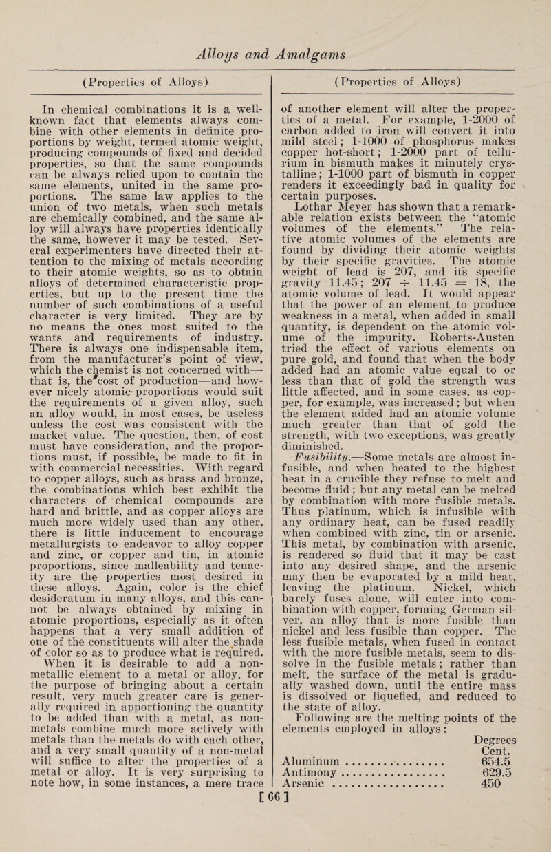 (Properties of Alloys) In chemical combinations it is a well- known fact that elements always com¬ bine with other elements in definite pro¬ portions by weight, termed atomic weight, producing compounds of fixed and decided properties, so that the same compounds can be always relied upon to contain the same elements, united in the same pro¬ portions. The same law applies to the union of two metals, when such metals are chemically combined, and the same al¬ loy will always have properties identically the same, however it may be tested. Sev¬ eral experimenters have directed their at¬ tention to the mixing of metals according to their atomic weights, so as to obtain alloys of determined characteristic prop¬ erties, but up to the present time the number of such combinations of a useful character is very limited. They are by no means the ones most suited to the wants and requirements of industry. There is always one indispensable item, from the manufacturer’s point of view, which the chemist is not concerned with—- that is, the#cost of production—and how¬ ever nicely atomic proportions would suit the requirements of a given alloy, such an alloy would, in most cases, be useless unless the cost was consistent with the market value. The question, then, of cost must have consideration, and the propor¬ tions must, if possible, be made to fit in with commercial necessities. With regard to copper alloys, such as brass and bronze, the combinations which best exhibit the characters of chemical compounds are hard and brittle, and as copper alloys are much more widely used than any other, there is little inducement to encourage metallurgists to endeavor to alloy copper and zinc, or copper and tin, in atomic proportions, since malleability and tenac¬ ity are the properties most desired in these alloys. Again, color is the chief desideratum in many alloys, and this can¬ not be always obtained by mixing in atomic proportions, especially as it often happens that a very small addition of one of the constituents will alter thejshade of color so as to produce what is required. When it is desirable to add a non- metallic element to a metal or alloy, for the purpose of bringing about a certain result, very much greater care is gener¬ ally required in apportioning the quantity to be added than with a metal, as non- metals combine much more actively with metals than the metals do with each other, and a very small quantity of a non-metal will suffice to alter the properties of a metal or alloy. It is very surprising to note how, in some instances, a mere trace (Properties of Alloys) of another element will alter the proper¬ ties of a metal. For example, 1-2000 of carbon added to iron will convert it into mild steel; 1-1000 of phosphorus makes copper hot-short; 1-2000 part of tellu¬ rium in bismuth makes it minutely crys¬ talline ; 1-1000 part of bismuth in copper renders it exceedingly bad in quality for certain purposes. Lothar Meyer has shown that a remark¬ able relation exists between the “atomic volumes of the elements.” The rela¬ tive atomic volumes of the elements are found by dividing their atomic weights by their specific gravities. The atomic weight of lead is 207, and its specific gravity 11.45; 207 -f- 11.45 = 18, the atomic volume of lead. It would appear that the power of an element to produce weakness in a metal, when added in small quantitj7, is dependent on the atomic vol¬ ume of the impurity. Roberts-Austen tried the effect of various elements on pure gold, and found that when the body added had an atomic value equal to or less than that of gold the strength was little affected, and in some cases, as cop¬ per, for example, was increased; but when the element added had an atomic volume much greater than that of gold the strength, with two exceptions, was greatly diminished. Fusibility.—Some metals are almost in¬ fusible, and when heated to the highest heat in a crucible they refuse to melt and become fluid ; but any metal can be melted by combination with more fusible metals. Thus platinum, which is infusible with any ordinary heat, can be fused readilj when combined with zinc, tin or arsenic. This metal, by combination with arsenic, is rendered so fluid that it may be cast into any desired shape, and the arsenic may then be evaporated by a mild heat, leaving the platinum. Nickel, which barely fuses alone, will enter into com¬ bination with copper, forming German sil¬ ver, an alloy that is more fusible than nickel and less fusible than copper. The less fusible metals, when fused in contact with the more fusible metals, seem to dis¬ solve in the fusible metals; rather than melt, the surface of the metal is gradu¬ ally washed down, until the entire mass is dissolved or liquefied, and reduced to the state of alloy. Following are the melting points of the elements employed in alloys: Degrees Cent. Aluminum. 654.5 Antimony. 629.5 Arsenic . 450 [66]