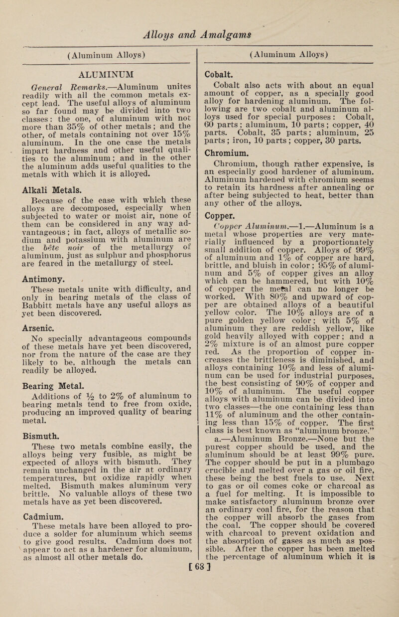 (Aluminum Alloys) ALUMINUM General Remarks.—Aluminum unites readily with all the common metals ex¬ cept lead. The useful alloys of aluminum so far found may be divided into two classes: the one, of aluminum with not more than 35% of other metals ; and the other, of metals containing not over 15% aluminum. In the one case the metals impart hardness and other useful quali¬ ties to the aluminum; and in the other the aluminum adds useful qualities to the metals with which it is alloyed. Alkali Metals. Because of the ease with which these alloys are decomposed, especially when subjected to water or moist air, none of them can be considered in any way ad¬ vantageous ; in fact, alloys of metallic so¬ dium and potassium with aluminum are the bete noir of the metallurgy of aluminum, just as sulphur and phosphorus are feared in the metallurgy of steel. Antimony. These metals unite with difficulty, and only in bearing metals of the class of Babbitt metals have any useful alloys as yet been discovered. Arsenic. No specially advantageous compounds of these metals have yet been discovered, nor from the nature of the case are they likely to be, although the metals can readily be alloyed. Bearing Metal. Additions of % to 2% of aluminum to bearing metals tend to free from oxide, producing an improved quality of bearing metal. Bismuth. These two metals combine easily, the alloys being very fusible, as might be expected of alloys with bismuth. They remain unchanged in the air at ordinary temperatures, but oxidize rapidly when melted. Bismuth makes aluminum very brittle. No valuable alloys of these two metals have as yet been discovered. Cadmium. These metals have been alloyed to pro¬ duce a solder for aluminum which seems to give good results. Cadmium does not appear to act as a hardener for aluminum, as almost all other metals do. [ (Aluminum Alloys) Cobalt. Cobalt also acts with about an equal amount of copper, as a specially good alloy for hardening aluminum. The fol¬ lowing are two cobalt and aluminum al¬ loys used for special purposes : Cobalt, 60 parts; aluminum, 10 parts; copper, 40 parts. Cobalt, 35 parts; aluminum, 25 parts ; iron, 10 parts ; copper, 30 parts. Chromium. Chromium, though rather expensive, is an especially good hardener of aluminum. Aluminum hardened with chromium seems to retain its hardness after annealing or after being subjected to heat, better than any other of the alloys. Copper. Copper Aluminum.—1.—Aluminum is a metal whose properties are very mate¬ rially influenced by a proportionately small addition of copper. Alloys of 99% of aluminum and 1% of copper are hard, brittle, and bluish in color ; 95% of alumi¬ num and 5% of copper gives an alloy which can be hammered, but with 10% of copper the metal can no longer be worked. With 80% and upward of cop¬ per are obtained alloys of a beautiful yellow color. The 10% alloys are of a pure golden yellow color; with 5% of aluminum they are reddish yellow, like gold heavily alloyed with copper; and a 2% mixture is of an almost pure copper reel. As the proportion of copper in¬ creases the brittleness is diminished, and alloys containing 10% and less of alumi¬ num can be used for industrial purposes, the best consisting of 90% of copper and 10% of aluminum. The useful copper alloys with aluminum can be divided into two classes—the one containing less than 11% of aluminum and the other contain¬ ing less than 15% of copper. The first class is best known as “aluminum bronze.” a.—Aluminum Bronze.—None but the purest copper should be used, and the aluminum should be at least 99% pure. The copper should be put in a plumbago crucible and melted over a gas or oil fire, these being the best fuels to use. Next to gas or oil comes coke or charcoal as a fuel for melting. It is impossible to make satisfactory aluminum bronze over an ordinary coal fire, for the reason that the copper will absorb the gases from the coal. The copper should be covered with charcoal to prevent oxidation and the absorption of gases as much as pos¬ sible. After the copper has been melted the percentage of aluminum which it is ]