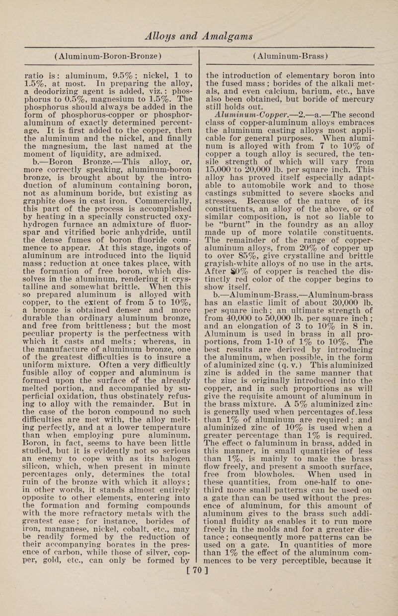 (Aluminum-Boron-Bronze) (Aluminum-Brass) ratio is: aluminum, 9.5% ; nickel, 1 to 1.5%, at most. In preparing the alloy, a deodorizing agent is added, viz.: phos¬ phorus to 0.5%, magnesium to 1.5%. The phosphorus should always be added in the form of phosphorus-copper or phosphor- aluminum of exactly determined percent¬ age. It is first added to the copper, then the aluminum and the nickel, and finally the magnesium, the last named at the moment of liquidity, are admixed. b.—Boron Bronze.—This alloy, or, more correctly speaking, aluminum-boron bronze, is brought about by the intro¬ duction of aluminum containing boron, not as aluminum boride, but existing as graphite does in cast iron. Commercially, this part of the process is accomplished by heating in a specially constructed oxy- hydrogen furnace an admixture of fluor¬ spar and vitrified boric anhydride, until the dense fumes of boron fluoride com¬ mence to appear. At this stage, ingots of aluminum are introduced into the liquid mass ; reduction at once takes place, with the formation of free boron, which dis¬ solves in the aluminum, rendering it crys¬ talline and somewhat brittle. When this so prepared aluminum is alloyed with copper, to the extent of from 5 to 10%, a bronze is obtained denser and more durable than ordinary aluminum bronze, and free from brittleness; but the most peculiar property is the perfectness with which it casts and melts; whereas, in the manufacture of aluminum bronze, one of the greatest difficulties is to insure a uniform mixture. Often a very difficultly fusible alloy of copper and aluminum is formed upon the surface of the already melted portion, and accompanied by su¬ perficial oxidation, thus obstinately refus¬ ing to alloy with the remainder. But in the case of the boron compound no such difficulties are met with, the alloy melt¬ ing perfectly, and at a lower temperature than when employing pure aluminum. Boron, in fact, seems to have been little studied, but it is evidently not so serious an enemy to cope with as its halogen silicon, which, when present in minute percentages only, determines the total ruin of the bronze with which it alloys; in other words, it stands almost entirely opposite to other elements, entering into the formation and forming compounds with the more refractory metals with the greatest ease; for instance, borides of iron, manganese, nickel, cobalt, etc., may be readily formed by the reduction of their accompanying borates in the pres¬ ence of carbon, while those of silver, cop¬ per, gold, etc., can only be formed by the introduction of elementary boron into the fused mass ; borides of the alkali met¬ als, and even calcium, barium, etc., have also been obtained, but boride of mercury still holds out. Aluminum-Copper.—2.—a.—The second class of copper-aluminum alloys embraces the aluminum casting alloys most appli¬ cable for general purposes. When alumi¬ num is alloyed with from 7 to 10% of copper a tough alloy is secured, the ten¬ sile strength of which will vary from 15,000‘to 20,000 lb. per square inch. This alloy has proved itself especially adapt¬ able to automobile work and to those castings submitted to severe shocks and stresses. Because of the nature of its constituents, an alloy of the above, or of similar composition, is not so liable to be “burnt” in the foundry as an alloy made up of more volatile constituents. The remainder of the range of copper- aluminum alloys, from 20% of copper up to over 85%, give crystalline and brittle grayish-white alloys of no use in the arts. After £0% of copper is reached the dis¬ tinctly red color of the copper begins to show itself. b.—Aluminum-Brass.—Aluminum-brass has an elastic limit of about 30,000 lb. per square inch ; an ultimate strength of from 40,000 to 50,000 lb. per square inch ; and an elongation of 3 to 10% in 8 in. Aluminum is used in brass in all pro¬ portions, from 1-10 of 1% to 10%. The best results are derived by introducing the aluminum, when possible, in the form of aluminized zinc (q. v.) This aluminized zinc is added in the same manner that the zinc is originally introduced into the copper, and in such proportions as will give the requisite amount of aluminum in the brass mixture. A 5% aluminized zinc is generally used when percentages of.less than 1% of aluminum are required ; and aluminized zinc of 10% is used when a greater percentage than 1% is required. The effect o faluminum in brass, added in this manner, in small quantities of less than 1%, is mainly to make the brass flow freely, and present a smooth surface, free from blowholes. When used in these quantities, from one-half to one- third more small patterns can be used on a gate than can be used without the pres¬ ence of aluminum, for this amount of aluminum gives to the brass such addi¬ tional fluidity as enables it to run more freely in the molds and for a greater dis¬ tance ; consequently more patterns can be used on a gate. In quantities of more than 1% the effect of the aluminum com¬ mences to be very perceptible, because it [70]
