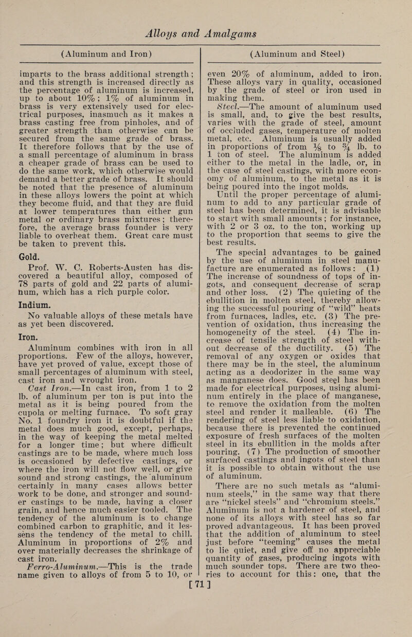 (Aluminum and Iron) imparts to the brass additional strength ; and this strength is increased directly as the percentage of aluminum is increased, up to about 10% ; 1% of aluminum in brass is very extensively used for elec¬ trical purposes, inasmuch as it makes a brass casting free from pinholes, and of greater strength than otherwise can be secured from the same grade of brass. It therefore follows that by the use of a small percentage of aluminum in brass a cheaper grade of brass can be used to do the same work, which otherwise would demand a better grade of brass. It should be noted that the presence of aluminum in these alloys lowers the point at which they become fluid, and that they are fluid at lower temperatures than either gun metal or ordinary brass mixtures ; there¬ fore, the average brass founder is very liable to overheat them. Great care must be taken to prevent this. Gold. Prof. W. C. Roberts-Austen has dis¬ covered a beautiful alloy, composed of 78 parts of gold and 22 parts of alumi- hum, which has a rich purple color. Indium. No valuable alloys of these metals have as yet been discovered. Iron. Aluminum combines with iron in all proportions. Few of the alloys, however, have yet proved of value, except those of small percentages of aluminum with steel, cast iron and wrought iron. Cast Iron.—In cast iron, from 1 to 2 lb. of aluminum per ton is put into the metal as it is being poured from the cupola or melting furnace. To soft gray No. 1 foundry iron it is doubtful if the metal does much good, except, perhaps, in the way of keeping the metal melted for a longer time; but where difficult castings are to be made, where much loss is occasioned by defective castings, or where the iron will not flow well, or give sound and strong castings, the ‘aluminum certainly in many cases allows better work to be done, and stronger and sound¬ er castings to be made, having a closer grain, and hence much easier tooled. The tendency of the aluminum is to change combined carbon to graphitic, and it les¬ sens the tendency of the metal to chill. Aluminum in proportions of 2% and over materially decreases the shrinkage of cast iron. Ferro-Aluminum.—This is the trade name given to alloys of from 5 to 10, or (Aluminum and Steel) even 20% of aluminum, added to iron. These alloys vary in quality, occasioned by the grade of steel or iron used in making them. Steel.—The amount of aluminum used is small, and, to give the best results, varies with the grade of steel, amount of occluded gases, temperature of molten metal, etc. Aluminum is usually added in proportions of from % to % lb. to 1 ton of steel. The aluminum is added either to the metal in the ladle, or, in the case of steel castings, with more econ¬ omy of aluminum, to the metal as it is being poured into the ingot molds. Until the proper percentage of alumi¬ num to add to any particular grade of steel has been determined, it is advisable to start with small amounts ; for instance, with 2 or 3 oz. to the ton, working up to the proportion that seems to give the best results. The special advantages to be gained by the use of aluminum in steel manu¬ facture are enumerated as follows: (1) The increase of soundness of tops of in¬ gots, and consequent decrease of scrap and other loss. (2) The quieting of the ebullition in molten steel, thereby allow¬ ing the successful pouring of “wild” heats from furnaces, ladles, etc. (3) The pre¬ vention of oxidation, thus increasing the homogeneity of the steel. (4) The in¬ crease of tensile strength of steel with¬ out decrease of the ductility. (5) The removal of any oxygen or oxides that there may be in the steel, the aluminum acting as a deodorizer in the same way as manganese does. Good steel has been made for electrical purposes, using alumi¬ num entirely in the place of manganese, to remove the oxidation from the molten steel and render it malleable. (6) The rendering of steel less liable to oxidation, because there is prevented the continued exposure of fresh surfaces of the molten steel in its ebullition in the molds after pouring. (7) The production of smoother surfaced castings and ingots of steel than it is possible to obtain without the use of aluminum. There are no such metals as “alumi¬ num steels,” in the same way that there are “nickel steels” and “chromium steels.” Aluminum is not a hardener of steel, and none of its alloys with steel has so far proved advantageous. It has been proved that the addition of aluminum to steel just before “teeming” causes the metal to lie quiet, and give off no appreciable quantity of gases, producing ingots with much sounder tops. There are two theo¬ ries to account for this: one, that the [71]