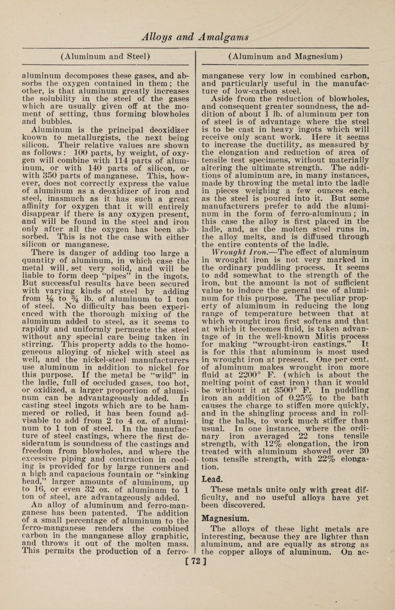 (Aluminum and Steel) aluminum decomposes these gases, and ab¬ sorbs the oxygen contained in them ; the other, is that aluminum greatly increases the solubility in the steel of the gases which are usually given off at the mo¬ ment of setting, thus forming blowholes and bubbles. Aluminum is the principal deoxidizer known to metallurgists, the next being- silicon. Their relative values are shown as follows: 100 parts, by weight, of oxy¬ gen will combine with 114 parts of alum¬ inum, or with 140 parts of silicon, or with 350 parts of manganese. This, how¬ ever, does not correctly express the value of aluminum as a deoxidizer of iron and steel, inasmuch as it has such a great affinity for oxygen that it will entirely disappear if there is any oxygen present, and will be found in the steel and iron only after all the oxygen has been ab¬ sorbed. This is not the case with either silicon or manganese. There is danger of adding too large a quantity of aluminum, in which case the metal will, set very solid, and will be liable to form deep “pipes” in the ingots. But successful results have been secured with varying kinds of steel by adding from % to % lb. of aluminum to 1 ton of steel. No difficulty has been experi¬ enced with the thorough mixing of the aluminum added to steel, as it seems to rapidly and uniformly permeate the steel without any special care being taken in stirring. This property adds to the homo¬ geneous alloying of nickel with steel as well, and the nickel-steel manufacturers use aluminum in addition to nickel for this purpose. If the metal be “wild” in the ladle, full of occluded gases, too hot, or oxidized, a larger proportion of alumi¬ num can be advantageously added. In casting steel ingots which are to be ham¬ mered or rolled, it has been found ad¬ visable to add from 2 to 4 oz. of alumi¬ num to 1 ton of steel. In the manufac¬ ture of steel castings, where the first de¬ sideratum is soundness of the castings and freedom from blowholes, and wffiere the excessive piping and contraction in cool¬ ing is provided for by large runners and a high and capacious fountain or “sinking head,” larger amounts of aluminum, up to 16, or even 32 oz. of aluminum to 1 ton of steel, are advantageously added. An alloy of aluminum and ferro-man- ganese has been patented. The addition of a small percentage of aluminum to the ferro-manganese renders the combined carbon in the manganese alloy graphitic, and throws it out of the molten mass. This permits the production of a ferro¬ (Aluminum and Magnesium) manganese very low in combined carbon, and particularly useful in the manufac¬ ture of low-carbon steel. Aside from the reduction of blowholes, and consequent greater soundness, the ad¬ dition of about 1 lb. of aluminum per ton of steel is of advantage where the steel is to be cast in heavy ingots which will receive only scant work. Here it seems to increase the ductility, as measured by the elongation and reduction of area of tensile test specimens, without materially altering the ultimate strength. The addi¬ tions of aluminum are, in many instances, made by throwing the metal into the ladle in pieces weighing a few ounoes each, as the steel is poured into it. But some manufacturers prefer to add the alumi¬ num in the form of ferro-aluminum ; in this case the alloy is first placed in the ladle, and, as the molten steel runs in, the alloy melts, and is diffused through the entire contents of the ladle. Wrought Iron.—The effect of aluminum in wrought iron is not very marked in the ordinary puddling process. It seems to add somewhat to the strength of the iron, but the amount is not of sufficient value to induce the general use of alumi¬ num for this purpose. The peculiar prop¬ erty of aluminum in reducing the long range of temperature between that at which wrought iron first softens and that at which it becomes fluid, is taken advan¬ tage of in the well-known Mitis process for making “wrought-iron castings.” It is for this that aluminum is most used in wrought iron at present. One per cent, of aluminum makes wrought iron more fluid at 2200° F. (which is about the melting point of cast iron) than it would be without it at 3500° F. In puddling iron an addition of 0.25% to the bath causes the charge to stiffen more quickly, and in the shingling process and in roll¬ ing the balls, to work much stiffer than usual. In one instance, where the ordi¬ nary iron averaged 22 tons tensile strength, with 12% elongation, the iron treated with aluminum showed over 30 tons tensile strength, with 22% elonga¬ tion. Lead. These metals unite only with great dif¬ ficulty, and no useful alloys have yet been discovered. Magnesium. The alloys of these light metals are interesting, because they are lighter than aluminum, and are equally as strong as the copper alloys of aluminum. On ac- [72]
