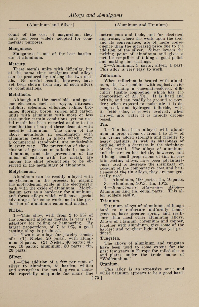 (Aluminum and Silver) count of the cost of magnesium, they have not been widely adopted for com¬ mercial purposes. Manganese. Manganese is one of the best harden¬ ers of aluminum. Mercury. These metals unite with difficulty, but at the same time amalgams and alloys can be produced by uniting the two met¬ als. No useful results, however, have yet been shown from any of such alloys or combinations. Metalloids. Although all the metalloids and gase¬ ous elements, such as oxygen, nitrogen, sulphur, selenium, chlorine, iodine, bro¬ mine, fluorine, boron, silicon and carbon unite with aluminum with more or less ease under certain conditions, yet no use¬ ful result has been recorded as due to the combination of any of these elements with metallic aluminum. The union of the above metalloids in combination with aluminum results in alloys which, from a commercial standpoint, are undesirable in every way. The prevention of the oc¬ clusion of gaseous metalloids in molten aluminum, and the prevention of the union of carbon with the metal, are among the chief precautions to be ob¬ served in the metallurgy of aluminum. Molybdenum. Aluminum can be readily alloyed with molybdenum in the process, by placing the molybdenum oxide in the electrolytic bath with the oxide of aluminum. Molyb¬ denum acts as a hardener for aluminum, and forms alloys which will have special advantages for some work, as in the pro¬ duction of aluminum coins and medals. Nickel. 1. —This alloy, with from 2 to 5% of the combined alloying metals, is very sat¬ isfactory for rolling or hammering. By larger proportions, of 7 to 9%, a good casting alloy is produced. 2. —Two new alloys for jewelry consist of: (1) Nickel, 20 parts; with alumi¬ num 8 parts. (2) Nickel, 40 parts; sil¬ ver, 10 parts ; aluminum, 30 parts; tin, 20 parts. Silver. 1.—The addition of a few per cent, of silver to aluminum, to harden, whiten and strengthen the metal, gives a mate¬ rial especially adaptable for many fine (Aluminum and Uranium) instruments and tools, and for electrical apparatus, where the work upon the tool, and its convenience, are of more conse¬ quence than the increased price due to the addition of the silver. Silver lowers the melting point of aluminum and gives a metal susceptible of taking a good polish and making fine castings. 2.—Aluminum, 3 parts; silver, 1 part. This alloy is very easy to work. Tellurium. When tellurium is heated with alumi¬ num, the two combine with explosive vio¬ lence, forming a chocolate-colored, diffi¬ cultly fusible compound, which has the composition of Al2 Te3. It is hard and brittle, and can readily be ground to pow¬ der ; when exposed to moist air it is de¬ composed, and hydrogen telluride, with its fetid odor, is slowly evolved; when thrown into water it is rapidly decom¬ posed. Tin. 1. —Tin has been alloyed with alumi¬ num in proportions of from 1 to 15% of tin, giving added strength and rigidity to heavy castings, as well as sharpness of outline, with a decrease in the shrinkage of the metal. The alloys of aluminum and tin are rather brittle, however, and although small proportions of tin, in cer¬ tain casting alloys, have been advantage¬ ously used to decrease the shrinkage, on account of the comparative cost and brit¬ tleness of the tin alloys, they are not gen¬ erally used. 2. —Aluminum, 100 parts ; tin, 10 parts. 3. —Aluminum, 90% ; tin, 10%. 4. —Bourltonne's Aluminum Alloy—• Aluminum and tin, equal parts. This al¬ loy solders easily. Titanium. Titanium alloys of aluminum, although hard to manufacture uniformly homo¬ geneous, have greater spring and resili¬ ence than most other aluminum alloys. Alloys of titanium, chromium and copper, together with aluminum, give some of the hardest and toughest light alloys yet pro¬ duced. Tungsten. The alloys of aluminum and tungsten have been used to some extent for the past few years in Europe for rolled sheets and plates, under the trade name of “Wolframium.” Uranium. This alloy is an expensive one; and while uranium appears to be a good hard- [73]