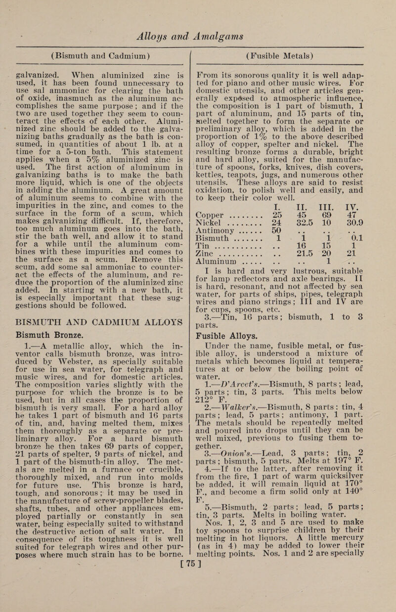 (Bismuth and Cadmium) galvanized. When aluminized zinc is used, it has been found unnecessary to use sal ammoniac for clearing the bath of oxide, inasmuch as the aluminum ac¬ complishes the same purpose ; and if the two are used together they seem to coun¬ teract the effects of each other. Alumi¬ nized zinc should be added to the galva¬ nizing baths gradually as the bath is con¬ sumed, in quantities of about 1 lb. at a time for a 5-ton bath. This statement applies when a 5% aluminized zinc is used. The first action of aluminum in galvanizing baths is to make the bath more liquid, which is one of the objects in adding the aluminum. A great amount of aluminum seems to combine with the impurities in the zinc, and comes to the surface in the form of a scum, which makes galvanizing difficult. If, therefore, too much aluminum goes into the bath, stir the bath well, and allow it to stand for a while until the aluminum com¬ bines with these impurities and comes to the surface as a scum. Remove this scum, add some sal ammoniac to counter¬ act the effects of the aluminum, and re¬ duce the proportion of the aluminized zinc added. In starting with a new bath, it is especially important that these sug¬ gestions should be followed. BISMUTH AND CADMIUM ALLOYS Bismuth Bronze. 1.—A metallic alloy, which the in¬ ventor calls bismuth bronze, was intro¬ duced by Webster, as specially suitable for use in sea water, for telegraph and music wires, and for domestic articles. The composition varies slightly with the purpose for which the bronze is to be used, but in all cases the proportion of bismuth is very small. For a hard alloy he takes 1 part of bismuth and 16 parts of tin, and, having melted them, mixes them thoroughly as a separate or pre¬ liminary alloy. For a hard bismuth bronze he then takes 69 parts of copper, 21 parts of spelter, 9 parts of nickel, and 1 part of the bismuth-tin alloy. The met¬ als are melted in a furnace or crucible, thoroughly mixed, and run into molds for future use. This bronze is hard, tough, and sonorous ; it may be used in the manufacture of screw-propeller blades, shafts, tubes, and other appliances em¬ ployed partially or constantly in sea water, being especially suited to withstand the destructive action of salt water. In consequence of its toughness it is well suited for telegraph wires and other pur¬ poses where much strain has to be borne. (Fusible Metals) From its sonorous quality it is well adap¬ ted for piano and other music wires. For domestic utensils, and other articles gen¬ erally exposed to atmospheric influence, the composition is 1 part of bismuth, 1 part of aluminum, and 15 parts of tin, melted together to form the separate or preliminary alloy, which is added in the proportion of 1% to the above described alloy of copper, spelter and nickel. The resulting bronze forms a durable, bright and hard alloy, suited for the manufac¬ ture of spoons, forks, knives, dish covers, kettles, teapots, jugs, and numerous other utensils. These alloys are said to resist oxidation, to polish well and easily, and to keep their color well. I. II. III. IV. Copper . 25 45 69 47 Nickel . 24 32.5 10 30.9 Antimony. 50 Bismuth. 1 1 1 0.1 Tin. 16 15 1 Zinc. 21.5 20 21 Aluminum. . . 1 I is hard and very lustrous, suitable for lamp reflectors and axle bearings. II is hard, resonant, and not affected by sea water, for parts of ships, pipes, telegraph wires and piano strings; III and IV are for cups, spoons, etc. 3.—Tin, 16 parts; bismuth, 1 to 3 parts. Fusible Alloys. Under the name, fusible metal, or fus¬ ible alloy, is understood a mixture of metals which becomes liquid at tempera¬ tures at or below the boiling point of water. 1. —D’Arcet's.—Bismuth, 8 parts ; lead, 5 parts ; tin, 3 parts. This melts below 212° F. 2. —Walker's.—Bismuth, 8 parts : tin, 4 parts; lead, 5 parts; antimony, 1 part. The metals should be repeatedly melted and poured into drops until they can be well mixed, previous to fusing them to¬ gether. 3. —Onion's.—Lead, 3 parts ; tin, 2 parts; bismuth, 5 parts. Melts at 197° F. 4. —If to the latter, after removing it from the fire, 1 part of warm quicksilver be added, it will remain liquid at 170° F., and become a firm solid only at 140° F. 5. —Bismuth, 2 parts ; lead, 5 parts; tin, 3 parts. Melts in boiling water. Nos. 1, 2, 3 and 5 are used to make toy spoons to surprise children by their melting in hot liquors. A little mercury (as in 4) may be added to lower their melting points. Nos. 1 and 2 are specially [75]