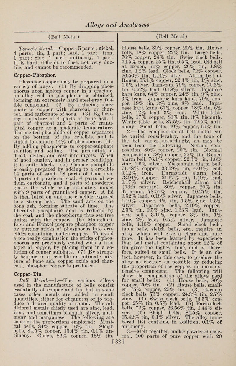 (Bell Metal) Toned1 s Metal.—Copper, 5 parts ; nickel, 4 parts; tin, 1 part; lead, 1 part; iron, 1 part; zinc, 1 part; antimony, 1 part. It is hard, difficult to fuse, not very duc¬ tile, and cannot be recommended. Copper-Phosphor. Phosphor copper may be prepared in a variety of ways: (1) By dropping phos¬ phorus upon molten copper in a crucible, an alloy rich in phosphorus is obtained, forming an extremely hard steel-gray fus¬ ible compound. (2) By reducing phos¬ phate of copper with charcoal, or char¬ coal and carbonate of soda. (3) By. heat¬ ing a mixture of 4 parts of bone ash, 1 part of charcoal and 2 parts of granu¬ lated copper at a moderate temperature. The melted phosphide of copper separates on the bottom of the crucible, and is stated to contain 14% of phosphorus. (4) By adding phosphorus to copper-sulphate solution and boiling. The precipitate is dried, melted, and cast into ingots. When of good quality, and in proper condition, it is quite black. (5) Copper phosphide is easily prepared by adding to a crucible 14 parts of sand, 18 parts of bone ash, 4 parts of powdered coal, 4 parts of so¬ dium carbonate, and 4 parts of powdered glass ; the whole being intimately mixed with 9 parts of granulated copper. A lid is then luted on and the crucible exposed to a strong heat. The sand acts on the bone ash, forming silicate of lime. The liberated phosphoric acid is reduced by the coal, and the phosphorus thus set free unites with the copper. (6) Montefiori- Levi and Kunzel prepare phosphor copper by putting sticks of phosphorus into cru¬ cibles containing molten copper. To avoid a too ready combustion the sticks of phos¬ phorus are previously coated with a firm layer of copper, by placing them in a so¬ lution of copper sulphate. (7) By strong¬ ly heating in a crucible an intimate mix¬ ture of bone ash, copper oxide and char¬ coal, phosphor copper is produced. Copper-Tin. Bell Metal.—1.—The various alloys used in the manufacture of bells consist essentially of copper and tin, but in some cases other metals are added in small quantities, either for cheapness or to pro¬ duce a desired quality of sound. The ad¬ ditional metals chiefly used are zinc, lead, iron, and sometimes bismuth, silver, anti¬ mony and manganese. The following are some of the proportions employed: Musi¬ cal bells, 84% copper, 16% tin. Sleigh bells, 84.5% copper, 15.4% tin, 0.1% an¬ timony. Gongs, 82% copper, 18% tin. (Bell Metal) House bells, 80% copper, 20% tin. House bells, 78% copper, 22% tin. Large bells, 76% copper, 24% tin. Swiss clock bells, 74.5% copper, 25% tin, 0.5% lead. Old bell at Rouen, 71% copper, 26% tin, 1.8% zinc, 1.2% lead. Clock bells, 72% copper, 26.56% tin, 1.44% silver. Alarm bell at Rouen, 75.1% copper, 22.3% tin, 1% zinc, 1.6% silver. Tam-tam, 79% copper, 20.3% tin, 0.52% lead, 0.18% silver. Japanese kara kane, 64% copper, 24% tin, 9% zinc, 3% iron. Japanese kara kane, 70% cop¬ per, 19% tin, 3% zinc, 8% lead. Japa¬ nese kara kane, 61% copper, 18% tin, 6% zinc, 12% lead, 3% iron. White table bells, 17% copper, 80% tin, 3% bismuth. White table bells, 87.5% tin, 12.5% anti¬ mony. Small bells, 40% copper, 60% tin. 2. —The composition of bell metal can be varied considerably, and the tone of the bell varies accordingly, as may be seen from the following: Normal com¬ position, 80% copper, 20% tin. Normal composition, 78% copper, 22% tin. Rouen alarm bell, 76.1% copper, 22.3% tin, 1.6% zinc, 1.6% silver. Ziegenhain alarm bell, 71.48% copper, 33.59% tin, 4.04% lead, 0.12% iron. Darmstadt alarm bell, 73.94% copper, 21.67% tin, 1.19% lead, 0.17% silver. Reichenhall alarm bell (13th century), 80% copper, 20% tin. Tam-tam, 78.51% copper, 10.27% tin, 0.52% lead, 0.18% silver. Japanese bells, 1.10% copper, 4% tin, 1.5% zinc, 0.5% silver. Japanese bells, 2.10% copper, 2.5% tin, 0.5% zinc, 1.33% lead. Japa¬ nese bells, 3.10% copper, 3% tin, 1% zinc, 2% lead, 0.5% silver. Japanese bells, 4.10% copper. Small clock bells, table bells, sleigh bells, etc., require an alloy which will give a clear and pure tone. It has been learned by experience that bell metal containing about 22% of tin gives the highest tone, and is, there¬ fore, suited to small bells. It is an ob¬ ject, however, in this case, to produce the alloy as cheaply as possible by reducing the proportion of the copper, its most ex¬ pensive component. The following will show the composition of the alloys used for small bells: (1) House bells, 80% copper, 20% tin. (2) House bells, small¬ er, 75% copper, 25% tin. (3) German clock bells, 73% copper, 24.3% tin, 2.7% zinc. (4) Swiss clock bells, 74.5% cop¬ per, 25% tin, 0.5% lead. (5) Paris clock bells, 72% copper, 26.56% tin, 1.44% sil¬ ver. (6) Sleigh bells, 84.5% copper, 15.42% tin, 0.1% silver. The alloy num¬ bered (6) contains, in addition, 0.1% of antimony. 3. —Melt together, under powdered char¬ coal, 100 parts of pure copper with 20 [82]