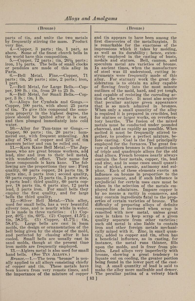 (Bronze) parts of tin, and unite the two metals by frequently stirring the mass. Product very fine. 4. —Copper, 3 parts; tin, 1 part, as above. Some of the finest church bells in the world have this composition. 5. —Copper, 72 parts; tin, 26% parts; iron, 1% parts. The bells of small clocks or pendules are made of this alloy in Paris. 6. —Bell Metal, Fine.—Copper, 71 parts ; tin, 26 parts ; zinc, 2 parts; iron, 1 part. 7. —Bell Metal, for Large Bells.—Cop¬ per, 100 lb. ; tin, from 20 to 25 lb. 8. —Bell Metal, for Small .Bells.—Cop¬ per, 3 lb. ; tin, 1 lb. 9. —Alloys for Cymbals and Gongs.—• Copper, 100 parts, with about 25 parts of tin. To give this compound the sono¬ rous property in the highest degree, the piece should be ignited after it is cast, and then plunged immediately into cold water. 10. —Alloy for Tam-tams or Gongs.—- Copper, 80 parts; tin, 20 parts; ham¬ mered out, with frequent annealing. An alloy of 78% of copper and 22% of tin answers better and can be rolled out. 11. —Kara Kane Bell Metal.—The Jap¬ anese, who are great bronze workers, add lead, zinc and iron to their bell metal, with wonderful effect. Their name for these compounds is kara kane. The fol¬ lowing are the proportions they use : First quality, 60 parts copper, 24 parts tin, 9 parts zinc, 3 parts iron ; second quality, 60 parts copper, 15 parts tin, 3 parts zinc, 8 parts lead; third quality, 60 parts cop¬ per, 18 parts tin, 6 parts zinc, 12 parts lead, 3 parts iron. For small bells they employ the first quality, and for large bells the third quality. 12. —Silver Bell Metal.—This alloy, used for small bells, has a very beautiful silvery tone, and is nearly white in ■color. It is made in three varieties: (1) Cop¬ per, 40% ; tin, 60%. (2) Copper, 41.5% ; tin, 58.5%. (3) Copper, 41.7%; tin, 58.4%. Large bells are cast in loam molds, the design or ornamentation of the bell being given by the shape of the mold, and perfected by chasing after it has cooled. Small bells are usually cast in sand molds, though at the present time iron molds are frequently employed. 13. —Algiers metal is also used for small hand bells. (See Tin Alloys.) Bronze.—1.—The term “bronze” is usu¬ ally applied to all alloys consisting chiefly of copper and tin. These metals have been known from very remote times, and the importance of the mixture of copper (Bronze) and tin appears to have been among the first discoveries of the metallurgists. It is remarkable for the exactness of the impressions which it takes by molding, as well as its durability; hence, exten¬ sively employed in. the casting of busts, medals and statues. Bell, cannon, and speculum metal are varieties of bronze. In ancient times, when the manufacture of steel was ill understood, cutting in¬ struments were frequently made of this alloy. For statuary work the great de¬ sideratum is to obtain an alloy capable of flowing freely into the most minute outlines of the mold, hard, and yet tough, and capable of resisting the corroding ac¬ tion of the weather. It must also acquire that peculiar antique green appearance that is so much admired in bronzes. When only a small quantity of the alloy is required it is prepared in crucibles, but for statues or larger works, on reverbera¬ tory hearths. The fusion of the mixed metals must be conducted under pounded charcoal, and as rapidly as possible. When melted it must be frequently stirred to¬ gether, to produce a perfect mixture, be¬ fore casting. Coal is the fuel principally employed for the furnaces. The great fea¬ ture of modern bronzes is the substitution of triple and quadruple alloys for the old dual alloys. French bronzes nearly always contain the four metals, copper, tin, lead and zinc, and in some cases small quanti¬ ties of nickel, arsenic, antimony and sul¬ phur. Each of these elements exerts an influence on bronze in proportion to the amount present, and if such influence is prejudicial for certain uses care must be taken in the selection of the metals em¬ ployed for admixture. Impure copper is by no means a rarity in commerce, and may contain ingredients fatal to the prop¬ erties of certain varieties of bronze. The difficulty of preparing alloys of definite composition is increased when scrap is remelted with new metal, unless great care is taken to keep scrap of a given quality separate from other varieties: such old metal is also liable to contain iron and other foreign metals mechani¬ cally mixed with it. Zinc, in small quan¬ tity, added to copper and tin, often has a beneficial influence, as in casting, for instance, the metal runs thinner, fills upon the molds, and is freer from pin¬ holes. Lead alloys very imperfectly with bronze, showing a great tendency to liquate out on cooling, the greater portion being found in the lower part of the cast¬ ing. A small quantity of lead is said to make the alloy more malleable and denser. The peculiar patina of a velvety black [83]