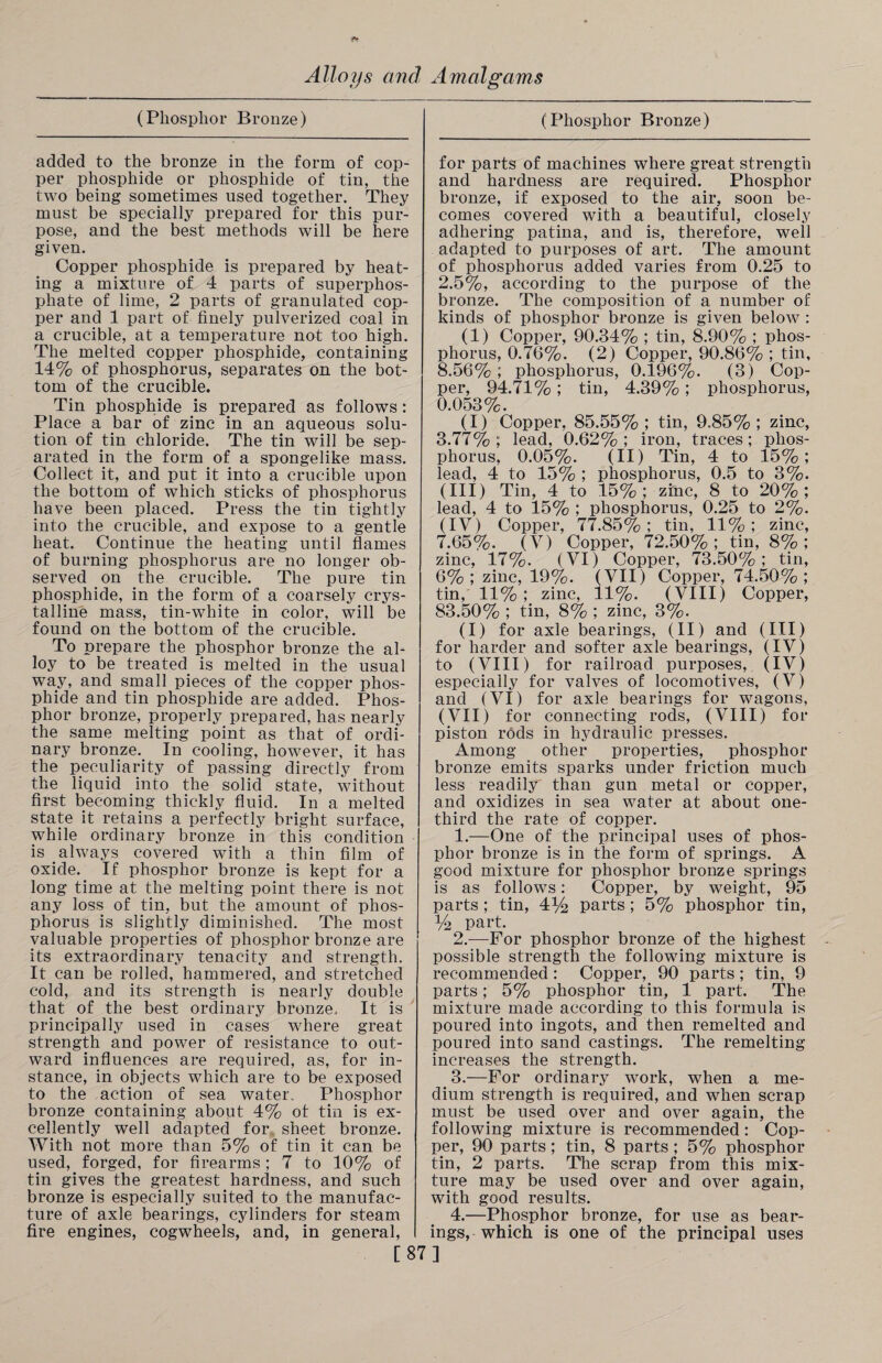 fr Alloys and Amalgams (Phosphor Bronze) added to the bronze in the form of cop¬ per phosphide or phosphide of tin, the two being sometimes used together. They must be specially prepared for this pur¬ pose, and the best methods will be here given. Copper phosphide is prepared by heat¬ ing a mixture of 4 parts of superphos¬ phate of lime, 2 parts of granulated cop¬ per and 1 part of finely pulverized coal in a crucible, at a temperature not too high. The melted copper phosphide, containing 14% of phosphorus, separates on the bot¬ tom of the crucible. Tin phosphide is prepared as follows: Place a bar of zinc in an aqueous solu¬ tion of tin chloride. The tin will be sep¬ arated in the form of a spongelike mass. Collect it, and put it into a crucible upon the bottom of which sticks of phosphorus have been placed. Press the tin tightly into the crucible, and expose to a gentle heat. Continue the heating until flames of burning phosphorus are no longer ob¬ served on the crucible. The pure tin phosphide, in the form of a coarsely crys¬ talline mass, tin-white in color, will be found on the bottom of the crucible. To prepare the phosphor bronze the al¬ loy to be treated is melted in the usual way, and small pieces of the copper phos¬ phide and tin phosphide are added. Phos¬ phor bronze, properly prepared, has nearly the same melting point as that of ordi¬ nary bronze.. In cooling, however, it has the peculiarity of passing directly from the liquid into the solid state, without first becoming thickly fluid. In a melted state it retains a perfectly bright surface, while ordinary bronze in this condition is always covered with a thin film of oxide. If phosphor bronze is kept for a long time at the melting point there is not any loss of tin, but the amount of phos¬ phorus is slightly diminished. The most valuable properties of phosphor bronze are its extraordinary tenacity and strength. It can be rolled, hammered, and stretched cold, and its strength is nearly double that of the best ordinary bronze. It is principally used in cases where great strength and power of resistance to out¬ ward influences are required, as, for in¬ stance, in objects which are to be exposed to the action of sea water. Phosphor bronze containing about 4% of tin is ex¬ cellently well adapted for sheet bronze. With not more than 5% of tin it can be used, forged, for firearms ; 7 to 10% of tin gives the greatest hardness, and such bronze is especially suited to the manufac¬ ture of axle bearings, cylinders for steam fire engines, cogwheels, and, in general, (Phosphor Bronze) for parts of machines where great strength and hardness are required. Phosphor bronze, if exposed to the air, soon be¬ comes covered with a beautiful, closely adhering patina, and is, therefore, well adapted to purposes of art. The amount of phosphorus added varies from 0.25 to 2.5%, according to the purpose of the bronze. The composition of a number of kinds of phosphor bronze is given below : (1) Copper, 90.34% ; tin, 8.90% ; phos¬ phorus, 0.76%. (2) Copper, 90.86% ; tin, 8.56% ; phosphorus, 0.196%. (3) Cop¬ per, 94.71%; tin, 4.39%; phosphorus, 0.053%. (I) Copper, 85.55% ; tin, 9.85% ; zinc, 3.77%; lead, 0.62%; iron, traces; phos¬ phorus, 0.05%. (II) Tin, 4 to 15% ; lead, 4 to 15% ; phosphorus, 0.5 to 3%. (III) Tin, 4 to 15%; zinc, 8 to 20%; lead, 4 to 15% ; phosphorus, 0.25 to 2%. (IV) Copper, 77.85%; tin, 11%; zinc, 7.65%. (V) Copper, 72.50%; tin, 8%; zinc, 17%. (VI) Copper, 73.50%; tin, 6% ; zinc, 19%. (VII) Copper, 74.50% ; tin,' 11%; zinc, 11%. (VIII) Copper, 83.50% ; tin, 8% ; zinc, 3%. (I) for axle bearings, (II) and (III) for harder and softer axle bearings, (IV) to (VIII) for railroad purposes, (IV) especially for valves of locomotives, (V) and (VI) for axle bearings for wagons, (VII) for connecting rods, (VIII) for piston rods in hydraulic presses. Among other properties, phosphor bronze emits sparks under friction much less readily' than gun metal or copper, and oxidizes in sea water at about one- third the rate of copper. 1. —One of the principal uses of phos¬ phor bronze is in the form of springs. A good mixture for phosphor bronze springs is as follows: Copper, by weight, 95 parts ; tin, 4)4 parts ; 5% phosphor tin, y2 part. 2. —For phosphor bronze of the highest possible strength the following mixture is recommended : Copper, 90 parts ; tin, 9 parts; 5% phosphor tin, 1 part. The mixture made according to this formula is poured into ingots, and then remelted and poured into sand castings. The remelting increases the strength. 3. —For ordinary work, when a me¬ dium strength is required, and when scrap must be used over and over again, the following mixture is recommended: Cop¬ per, 90 parts; tin, 8 parts ; 5% phosphor tin, 2 parts. The scrap from this mix¬ ture may be used over and over again, with good results. 4. —Phosphor bronze, for use as bear¬ ings, which is one of the principal uses [87]