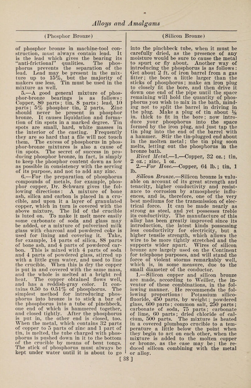 (Phosphor Bronze) (Silicon Bronze) of phosphor bronze in machine-tool con¬ struction, must always contain lead. It is the lead which gives the bearing its “anti-frictional” qualities. The phos¬ phorus prevents the separation of the lead. Lead may be present in the mix¬ ture up to 15%, but the majority of makers use less. Tin must be used in the mixture as well. 5. —A good general mixture of phos¬ phor-bronze bearings is as follows: Copper, 80 parts; tin, 8 parts; lead, 10 parts; 5% phosphor tin, 2 parts. Zinc should never be present in phosphor bronze. It causes liquidation and forma¬ tion of tin spots in a marked degree. Tin spots are small, hard, white masses in the interior of the casting. Frequently they are so hard that a file will not touch them. The excess of phosphorus in phos¬ phor-bronze mixtures is also a cause of tin spots. The secret of success in pro¬ ducing phosphor bronze, in fact, is simply to keep the phosphor content down as low as possible in consistency with the serving of its purpose, and not to add any zinc. 6. —For the preparation of phosphorus compounds of metals, for example, phos¬ phor copper, Dr. Schwarz gives the fol¬ lowing directions: A mixture of bone ash, silica and carbon is placed in a cru¬ cible, and upon it a layer of granulated copper, which in turn is covered with the above mixture. The lid of the crucible is luted on. To make it melt more easily some carbonate of soda and glass may be added, or a mixture of pulverized milk glass with charcoal and powdered coke is used for lining and covering it. Take, for example, 14 parts of silica, 88 parts of bone ash, and 4 parts of powdered car¬ bon. This is mixed with 4 parts of soda and 4 parts of powdered glass, stirred up with a little gum water, and used to line the crucible. When this is dry the copper is put in and covered with the same mass, and the whole is melted at a bright red heat. The copper obtained flows well, and has a reddish-gray color. It con¬ tains 0.50 to 0.51% of phosphorus. The simplest method for introducing phos¬ phorus into bronze is to stick a bar of the phosphorus into a tube of pinchbeck, one end of which is hammered together, and closed tightly. After the phosphorus is put in, the other end is closed, too. When the metal, which contains 32 parts of copper to 5 parts of zinc and 1 part of tin, is melted, the tube charged with phos¬ phorus is pushed down in it to the bottom of the crucible by means of bent tongs. The stick of phosphorus must always be kept under water until it is about to go into the pinchbeck tube, when it must be carefully dried, as the presence of any moisture would be sure to cause the metal to spurt or fly about. Another way of introducing the phosphorus is as follows: Get about 2 ft. of iron barrel from a gas fitter; the bore a little larger than the sticks of phosphorus; make an iron plug to closely fit the bore, and then drive it down one end of the pipe until the space remaining will hold the quantity of phos¬ phorus you wish to mix in the bath, mind¬ ing not to split the barrel in driving in the plug. Make a plug of tin about % in. thick to fit in the bore; now intro¬ duce your phosphorus into the space formed by the iron plug, and just tap the tin plug into the end of the barrel with a hammer. Stir the tin-plugged end about in the molten metal; the tin plug soon melts, letting out the phosphorus in the bronze bath. Rivet Metal.—1.—Copper, 82 oz.; tin, 2 oz.; zinc, 1 oz. 2.—For Hose.—Copper, 64 lb.; tin, 1 lb. Silicon Bronze.—Silicon bronze is valu¬ able on account of its great strength and tenacity, higher conductivity and resist¬ ance to corrosion by atmospheric influ¬ ences, and is, therefore, one of the very best mediums for the transmission of elec¬ trical force. It can be made nearly as strong as steel, and yet possesses treble its conductivity. The manufacture of this alloy has been greatly improved since its introduction, the latest kinds possessing less conductivity for electricity, but a higher tensile strength, which allows the wire to be more tightly stretched and the supports wider apart. Wires of silicon bronze are largely used on the Continent for telephone purposes, and will stand the force of violent storms remarkably well, which is, in some measure, due to the small diameter of the conductor. 1.—Silicon copper and silicon bronze are made, according to Weiller, the in¬ ventor of these combinations, in the fol¬ lowing manner. He recommends the fol¬ lowing proportions: Potassium silico- fluoride, 450 parts, by weight; powdered glass, 600 parts; common salt, 250 parts; carbonate of soda, 75 parts; carbonate of lime, 60 parts; dried chloride of cal¬ cium, 500 parts. The mixture is heated in a covered plumbago crucible to a tem¬ perature a little below the point when they begin to act on each other, when the mixture is added to the molten copper or bronze, as the case may be; the re¬ duced silicon combining with the metal or alloy. [88]