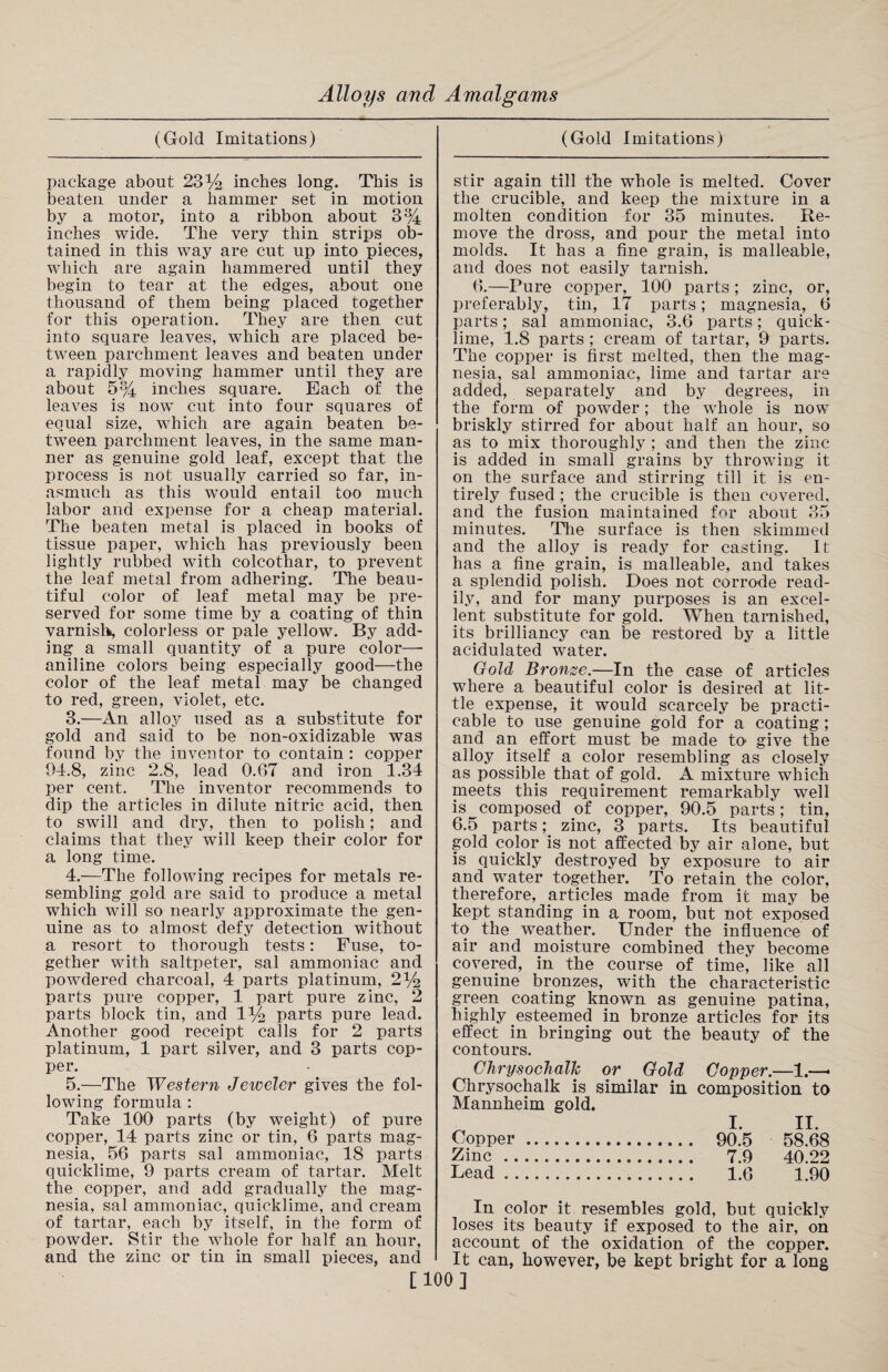 (Gold Imitations) package about 23% inches long. This is beaten under a hammer set in motion by a motor, into a ribbon about 3% inches wide. The very thin strips ob¬ tained in this way are cut up into pieces, which are again hammered until they begin to tear at the edges, about one thousand of them being placed together for this operation. They are then cut into square leaves, which are placed be¬ tween parchment leaves and beaten under a rapidly moving hammer until they are about 5% inches square. Each of the leaves is now cut into four squares of equal size, which are again beaten be¬ tween parchment leaves, in the same man¬ ner as genuine gold leaf, except that the process is not usually carried so far, in¬ asmuch as this would entail too much labor and expense for a cheap material. The beaten metal is placed in books of tissue paper, which has previously been lightly rubbed with colcothar, to prevent the leaf metal from adhering. The beau¬ tiful color of leaf metal may be pre¬ served for some time by a coating of thin varnish, colorless or pale yellow. By add¬ ing a small quantity of a pure color— aniline colors being especially good—the color of the leaf metal may be changed to red, green, violet, etc. 3. —An alloy used as a substitute for gold and said to be non-oxidizable was found by the inventor to contain : copper 94.8, zinc 2.8, lead 0.07 and iron 1.34 per cent. The inventor recommends to dip the articles in dilute nitric acid, then to swill and dry, then to polish; and claims that they will keep their color for a long time. 4. —The following recipes for metals re¬ sembling gold are said to produce a metal which will so nearly approximate the gen¬ uine as to almost defy detection without a resort to thorough tests: Fuse, to¬ gether with saltpeter, sal ammoniac and powdered charcoal, 4 parts platinum, 2% parts pure copper, 1 part pure zinc, 2 parts block tin, and 1% parts pure lead. Another good receipt calls for 2 parts platinum, 1 part silver, and 3 parts cop¬ per. 5. —The Western Jeweler gives the fol¬ lowing formula : Take 100 parts (by weight) of pure copper, 14 parts zinc or tin, 6 parts mag¬ nesia, 56 parts sal ammoniac, 18 parts quicklime, 9 parts cream of tartar. Melt the copper, and add gradually the mag¬ nesia, sal ammoniac, quicklime, and cream of tartar, each by itself, in the form of powder. Stir the whole for half an hour, and the zinc or tin in small pieces, and [: (Gold Imitations) stir again till the whole is melted. Cover the crucible, and keep the mixture in a molten condition for 35 minutes. Re¬ move the dross, and pour the metal into molds. It has a fine grain, is malleable, and does not easily tarnish. 6.—Pure copper, 100 parts; zinc, or, preferably, tin, 17 parts; magnesia, 6 parts; sal ammoniac, 3.6 parts; quick¬ lime, 1.8 parts ; cream of tartar, 9 parts. The copper is first melted, then the mag¬ nesia, sal ammoniac, lime and tartar are added, separately and by degrees, in the form of powder; the whole is now briskly stirred for about half an hour, so as to mix thoroughly ; and then the zinc is added in small grains by throwing it on the surface and stirring till it is en¬ tirely fused ; the crucible is then covered, and the fusion maintained for about 35 minutes. The surface is then skimmed and the alloy is ready for casting. It has a fine grain, is malleable, and takes a splendid polish. Does not corrode read¬ ily, and for many purposes is an excel¬ lent substitute for gold. When tarnished, its brilliancy can be restored by a little acidulated water. Gold Bronze.—In the case of articles where a beautiful color is desired at lit¬ tle expense, it would scarcely be practi¬ cable to use genuine gold for a coating; and an effort must be made to give the alloy itself a color resembling as closely as possible that of gold. A mixture which meets this requirement remarkably well is composed of copper, 90.5 parts; tin, 6.5 parts; zinc, 3 parts. Its beautiful gold color is not affected by air alone, but is quickly destroyed by exposure to air and water together. To retain the color, therefore, articles made from it may be kept standing in a room, but not exposed to the weather. Under the influence of air and moisture combined they become covered, in the course of time^ like all genuine bronzes, with the characteristic green coating known as genuine patina, highly esteemed in bronze articles for its effect in bringing out the beauty of the contours. Chrysoclialk or . Gold Copper.—1.—* Chrysochalk is similar in composition to Mannheim gold. I. II. Copper. 90.5 58.68 Zinc . 7.9 40.22 Lead. 1.6 1.90 In color it resembles gold, but quickly loses its beauty if exposed to the air, on account of the oxidation of the copper. It can, however, be kept bright for a long A