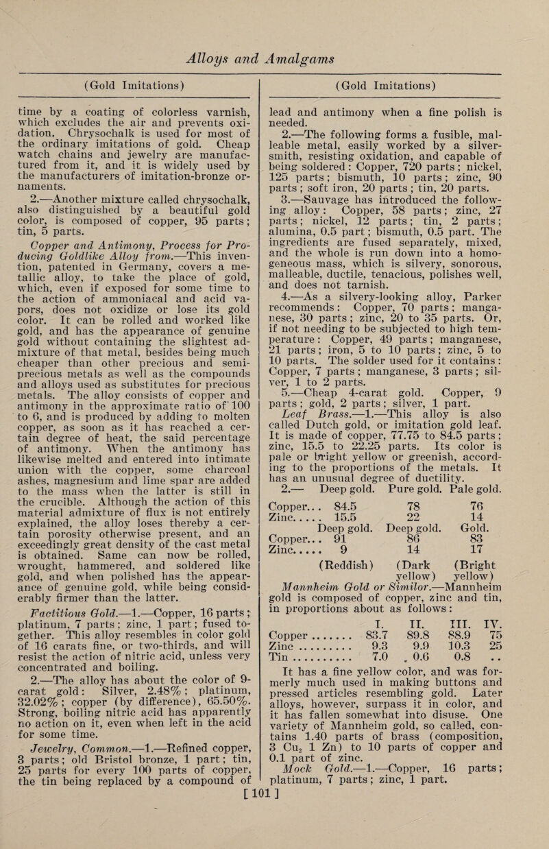 (Gold Imitations) time by a coating of colorless varnish, which excludes the air and prevents oxi¬ dation. Chrysochalk is used for most of the ordinary imitations of gold. Cheap watch chains and jewelry are manufac¬ tured from it, and it is widely used by the manufacturers of imitation-bronze or¬ naments. 2.—Another mixture called chrysochalk, also distinguished by a beautiful gold color, is composed of copper, 95 parts; tin, 5 parts. Copper and Antimony, Process for Pro¬ ducing Goldlike Alloy from.—This inven¬ tion, patented in Germany, covers a me¬ tallic alloy, to take the place of gold, which, even if exposed for some time to the action of ammoniacal and acid va¬ pors, does not oxidize or lose its gold color. It can be rolled and worked like gold, and has the appearance of genuine gold without containing the slightest ad¬ mixture of that metal, besides being much cheaper than other precious and semi¬ precious metals as well as the compounds and alloys used as substitutes for precious metals. The alloy consists of copper and antimony in the approximate ratio of' 100 to 6, and is produced by adding to molten copper, as soon as it has reached a cer¬ tain degree of heat, the said percentage of antimony. When the antimony has likewise melted and entered into intimate union with the copper, some charcoal ashes, magnesium and lime spar are added to the mass when the latter is still in the crucible. Although the action of this material admixture of flux is not entirely explained, the alloy loses thereby a cer¬ tain porosity otherwise present, and an exceedingly great density of the cast metal is obtained. Same can now be rolled, wrought, hammered, and soldered like gold, and wfiien polished has the appear¬ ance of genuine gold, while being consid¬ erably firmer than the latter. Factitious Gold.—1.—Copper, 16 parts; platinum, 7 parts ; zinc, 1 part; fused to¬ gether. This alloy resembles in color gold of 16 carats fine, or two-thirds, and will resist the action of nitric acid, unless very concentrated and boiling. 2.—The alloy has about the color of 9- carat gold: Silver, 2.48%; platinum, 32.02%; copper (by difference), 65.50%. Strong, boiling nitric acid has apparently no action on it, even when left in the acid for some time. Jewelry, Common.—1.—Refined copper, 3 parts; old Bristol bronze, 1 part; tin, 25 parts for every 100 parts of copper, the tin being replaced by a compound of [ (Gold Imitations) lead and antimony when a fine polish is needed. 2. —The following forms a fusible, mal¬ leable metal, easily worked by a silver¬ smith, resisting oxidation, and capable of being soldered : Copper, 720 parts ; nickel, 125 parts; bismuth, 10 parts; zinc, 90 parts ; soft iron, 20 parts ; tin, 20 parts. 3. —Sauvage has introduced the follow¬ ing alloy: Copper, 58 parts; zinc, 27 parts; nickel, 12 parts; tin, 2 parts; alumina, 0.5 part; bismuth, 0.5 part. The ingredients are fused separately, mixed, and the whole is run down into a homo¬ geneous mass, which is silvery, sonorous, malleable, ductile, tenacious, polishes well, and does not tarnish. 4. —As a silvery-looking alloy, Parker recommends : Copper, 70 parts ; manga¬ nese, 30 parts ; zinc, 20 to 35 parts. Or, if not needing to be subjected to high tem¬ perature : Copper, 49 parts ; manganese, 21 parts ; iron, 5 to 10 parts ; zinc, 5 to 10 parts. The solder used for it contains : Copper, 7 parts; manganese, 3 parts ; sil¬ ver, 1 to 2 parts. 5. —Cheap 4-carat gold. Copper, 9 parts ; gold, 2 parts ; silver, 1 part. Leaf Brass.—1.—This alloy is also called Dutch gold, or imitation gold leaf. It is made of copper, 77.75 to 84.5 parts; zinc, 15.5 to 22.25 parts. Its color is pale or bright yellow or greenish, accord¬ ing to the proportions of the metals. It has an unusual degree of ductility. 2.— Copper.. Zinc.. .. Copper.. Zinc.... Deep gold. Pure gold. Pale gold . 84.5 78 76 . 15.5 22 14 Deep gold. Deep gold. Gold. . 91 86 83 . 9 14 17 (Reddish) (Dark yellow) (Bright yellow) Mannheim Gold or Similor.—Mannheim in proportions about as I. follows II. III. IV. Copper .... .. . 83.7 89.8 88.9 75 Zinc.. .. . 9.3 9.9 10.3 25 Tin. 7.0 . 0.6 0.8 • • It has a fine yellow color, and was for¬ merly much used in making buttons and pressed articles resembling gold. Later alloys, however, surpass it in color, and it has fallen somewhat into disuse. One variety of Mannheim gold, so called, con¬ tains 1.40 parts of brass (composition, 3 Cu2 1 Zn) to 10 parts of copper and 0.1 part of zinc. Mock Gold.—1.—Copper, 16 parts ; platinum, 7 parts ; zinc, 1 part. 101]
