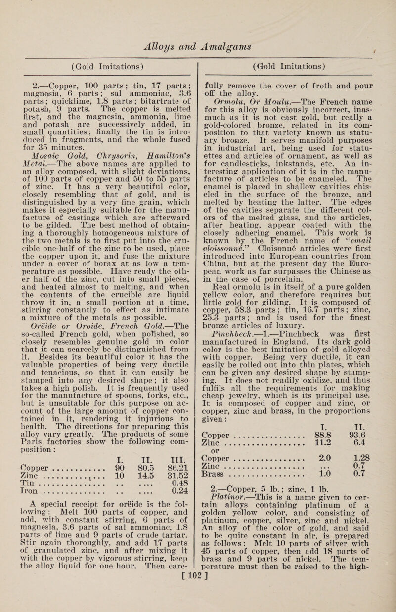 i (Gold Imitations) 2.—Copper, 100 parts; tin, 17 parts; magnesia, 6 parts; sal ammoniac, 3.6 parts; quicklime, 1.8 parts ; bitartrate of potash, 9 parts. The copper is melted first, and the magnesia, ammonia, lime and potash are successively added, in small quantities; finally the tin is intro¬ duced in fragments, and the whole fused for 35 minutes. Mosaic Gold, Chrysorin, Hamilton's Metal.—The above names are applied to an alloy composed, with slight deviations, of 100 parts of copper and 50 to 55 parts of zinc. It has a very beautiful color, closely resembling that of gold, and is distinguished by a very fine grain, which makes it especially suitable for the manu¬ facture of castings which are afterward to be gilded. The best method of obtain¬ ing a thoroughly homogeneous mixture of the two metals is to first put into the cru¬ cible one-half of the zinc to be used, place the copper upon it, and fuse the mixture under a cover of borax at as low a tem¬ perature as possible. Have ready the oth¬ er half of the zinc, cut into small pieces, and heated almost to melting, and when the contents of the crucible are liquid throw it in, a small portion at a time, stirring constantly to effect as intimate a mixture of the metals as possible. Oreide or Oroide, French Gold.—The so-called French gold, when polished, so closely resembles genuine gold in color that it can scarcely be distinguished from it. Besides its beautiful color it has the valuable properties of being very ductile and tenacious, so that it can easily be stamped into any desired shape; it also takes a high polish. It is frequently used for the manufacture of spoons, forks, etc., but is unsuitable for this purpose on ac¬ count of the large amount of copper con¬ tained in it, rendering it injurious to health. The directions for preparing this alloy vary greatly. The products of some Paris factories show the following com¬ position : I. II. III. Copper. 90 80.5 86.21 Zinc. 10 14.5 31.52 Tin..'. 0.48 Iron. 0.24 A special receipt for oreide is the fol¬ lowing : Melt 100 parts of copper, and add, with constant stirring, 6 parts of magnesia, 3.6 parts of sal ammoniac, 1.8 parts of lime and 9 parts of crude tartar. Stir again thoroughly, and add 17 parts of granulated zinc, and after mixing it with the copper by vigorous stirring, keep the alloy liquid for one hour. Then care- (Gold Imitations) fully remove the cover of froth and pour off the alloy. Ormolu, Or Moulu.—The French name for this alloy is obviously incorrect, inas¬ much as it is not cast gold, but really a gold-colored bronze, related in its com¬ position to that variety known as statu¬ ary bronze. It serves manifold purposes in industrial art, being used for statu¬ ettes and articles of ornament, as well as for candlesticks, inkstands, etc. An in¬ teresting application of it is in the manu¬ facture of articles to be enameled. The enamel is placed in shallow cavities chis¬ eled in the surface of the bronze, and melted by heating the latter. The edges of the cavities separate the different col¬ ors of the melted glass, and the articles, after heating, appear coated with the closely adhering enamel. This work is known by the French name of “email cloissonne.” Cloisonne articles were first introduced into European countries from China, but at the present day the Euro¬ pean work as far surpasses the Chinese as in the case of porcelain. Real ormolu is in itself of a pure golden yellow color, and therefore requires but little gold for gilding. It is composed of copper, 58.3 parts ; tin, 16.7 parts; zinc, 25.3 parts; and is used for the finest bronze articles of luxury. Pinchbeck-—1.—Pinchbeck was first manufactured in England. Its dark gold color is the best imitation of gold alloyed with copper. Being very ductile, it can easily be rolled out into thin plates, which can be given any desired shape by stamp¬ ing. It does not readily oxidize, and thus fulfils all the requirements for making cheap jewelry, which is its principal use. It is composed of copper and zinc, or copper, zinc and brass, in the proportions given: I. II. Copper. 88.8 93.6 Zinc . 11.2 6.4 or Copper. 2.0 1.28 Zinc... 0.7 Brass. 1.0 0.7 2.—Copper, 5 lb.; zinc, 1 lb. Platinor.—This is a name given to cer¬ tain alloys containing platinum of a golden yellow color, and consisting of platinum, copper, silver, zinc and nickel. An alloy of the color of gold, and said to be quite constant in air, is prepared as follows: Melt 10 parts of silver with 45 parts of copper, then add 18 parts of brass and 9 parts of nickel. The tem¬ perature must then be raised to the high- [102]