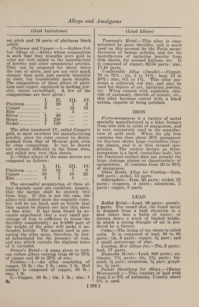 (Gold Imitations) (Lead Alloys) est pitch and 18 parts of platinum black added. Platinum and Copper.—1.—Golden-Yel¬ low Alloys of.—Alloys whose composition is such that they resemble pure gold in color are well suited to the manufacture of jewelry and other ornamental articles. They can be prepared for about twice the cost of silver, and are not only much cheaper than gold, and equally beautiful in color, but considerably more durable. The composition of these alloys of plati¬ num and copper, employed in making jew¬ elry, varies exceedingly. A few of the compositions are here given : I. II. III. IV. Platinum. 2 20 7 3 Copper. 5 . . 16 13 Zinc. . . 1 Silver. 1 20 Brass. 2 240 Nickel. 1 120 The alloy numbered IV, called Cooper’s gold, is most excellent for manufacturing jewelry, since its color cannot be distin¬ guished from that of 18-carat gold, even by close comparison. It can be drawn out without difficulty to the finest wire, and rolled into very thin sheets. 2.—Other alloys of the same nature are composed as follows : I. II. III. -IV. Platinum. 15 16 7 6 Coi>per. 10 7 16 23 Zinc . 1 1 1 The successful preparation of these al¬ loys depends upon one condition, namely, that the metals shall be entirely free from iron. If this is not the case, the alloys will indeed show the requisite color, but will be too hard, and so brittle that they cannot be drawn out into thin sheet or fine wire. It has been found by ac¬ curate experiment that a very small per¬ centage of iron is sufficient to lessen the ductility considerably ; an 8-1000 part of the weight of the alloy will make it no¬ ticeably brittle. The metals used in pre¬ paring the alloy must, therefore, be test¬ ed beforehand for the presence of iron, and any which contain the slightest trace of it excluded. Prince’s Metal.—A name given to vari¬ ous yellow alloys varying from 60 to 75% of copper and 40 to 25% of zinc. Tombac.—1.—An alloy consisting of copper, 16 lb.; tin, 1 lb.; zinc, 1 lb. Red tombac is composed of copper, 10 lb.; zinc, 1 lb. 2.—Copper, 16 lb.; tin, 1 lb.; zinc, 1 lb. Tournay’s Metal.—This alloy is char¬ acterized by great ductility, and is much used on this account by the Paris manu¬ facturers of bronze articles, and for the manufacture of imitation jewelry from thin sheets, for pressed buttons, etc. It is composed of copper, 82.54 parts ; zinc, 17.46 parts. Unalterable Alloy {Jacobi).—Copper, 70 to 73% ; tin, 2 to 11% ; lead, 15 to 20%; zinc, 0.5. to 1%. This alloy pos¬ sesses a yellowish red tint, and may be used for objects of art, imitation jewelry, etc. When treated with sulphides, chlo¬ ride of antimony, chloride of arsenic, etc., this alloy becomes coated with a black patina, capable of being polished. IRON Ferro-manganese is a variety of metal specially manufactured in a blast furnace from ores rich in oxide of manganese, and is very extensively used in the manufac¬ ture of mild steel. When the pig iron contains less than about 20% manganese its fracture shows large crystalline cleav¬ age planes, and it is then termed spie- geleisen. The variety known as ferro¬ manganese is a hard, crystalline body, but the fractured surface does not present the large cleavage planes so characteristic of spiegeleisen. It contains from 20 to 85% of manganese. Glass Molds, Alloy for Casting.—Iron, 100 parts ; nickel, 15 parts. Sideraphite.—Iron, 63 parts ; nickel, 23 parts; tungsten, 4 parts; aluminum, 5 parts; copper, 5 parts. LEAD Bullet Metal.—Lead, 98 parts ; arsenic, 2 parts. For round shot, the fused metal is dropped from a high elevation in a shot tower into a basin of water; or thrown down a stack of limited height, in which a strong draught of air is pro¬ duced by a blower. Calin.—The lining of tea chests is called calin. It is composed of lead, 50 to 60 parts; tin, 8 parts ; copper, % part; and a small percentage of zinc. Leading, Hot Alloys for.—Tin, 3 parts ; lead, 17 parts. Magnolia Metal.—Lead, 840 parts; an¬ timony, 7y2 parts; tin, 2% parts ; bis¬ muth, V8 part; aluminum, % part; graph¬ ite, Vs part. Patent Sheathing for Ships.— (Baron Wetterstedt.)—This consists of lead with from 2 to 8% of antimony. Usually about 3% is used. [103]