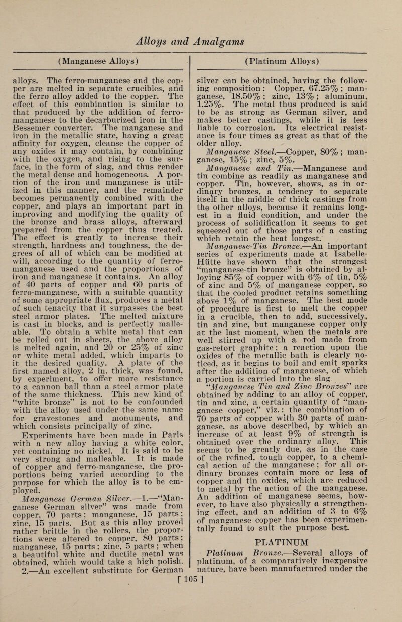 (Manganese Alloys) (Platinum Alloys) alloys. The ferro-manganese and the cop¬ per are melted in separate crucibles, and the ferro alloy added to the copper. The effect of this combination is similar to that produced by the addition of ferro¬ manganese to the decarburized iron in the Bessemer converter. The manganese and iron in the metallic state, having a great affinity for oxygen, cleanse the copper of any oxides it may contain, by combining with the oxygen, and rising to the sur¬ face, in the form of slag, and thus render the metal dense and homogeneous. A por¬ tion of the iron and manganese is util¬ ized in this manner, and the remainder becomes permanently combined with the copper, and plays an important part in improving and modifying the quality of the bronze and brass alloys, afterward prepared from the copper thus treated. The effect is greatly to increase their strength, hardness and toughness, the de¬ grees of all of which can be modified at will, according to the quantity of ferro¬ manganese used and the proportions of iron and manganese it contains. An alloy of 40 parts of copper and 60 parts of ferro-manganese, with a suitable quantity of some appropriate flux, produces a metal of such tenacity that it surpasses the best steel armor plates. The melted mixture is cast in blocks, and is perfectly malle¬ able. To obtain a white metal that can be rolled out in sheets, the above alloy is melted again, and 20 or 25% of zinc or white metal added, which imparts to it the desired quality. A plate of the first named alloy, 2 in. thick, was found, by experiment, to offer more resistance to a cannon ball than a steel armor plate of the same thickness. This new kind of “white bronze” is not to be confounded with the alloy used under the same name for gravestones and monuments, and which consists principally of zinc. Experiments have been made in Paris with a new alloy having a white color, yet containing no nickel. It is said to be very strong and malleable. It is made of copper and ferro-manganese, the pro¬ portions being varied according to the purpose for which the alloy is to be em¬ ployed. Manganese German Silver.—1.—“Man¬ ganese German silver” was made from copper, 70 parts; manganese, 15 parts; zinc, 15 parts. But as this alloy proved rather brittle in the rollers, the propor¬ tions were altered to copper, 80 parts; manganese, 15 parts; zinc, 5 parts ; when a beautiful white and ductile metal was obtained, which would take a high polish. 2.—An excellent substitute for German silver can be obtained, having the follow¬ ing composition : Copper, 67.25% ; man¬ ganese, 18.50% ; zinc, 13% ; aluminum, 1.25%. The metal thus produced is said to be as strong as German silver, and makes better castings, while it is less liable to corrosion. Its electrical resist¬ ance is four times as great as that of the older alloy. Manganese Steel.—Copper, 80% ; man¬ ganese, 15% ; zinc, 5%. Manganese and Tin.—Manganese and tin combine as readily as manganese and copper. Tin, however, shows, as in or¬ dinary bronzes, a tendency to separate itself in the middle of thick castings from the other alloys, because it remains long¬ est in a fluid condition, and under the process of solidification it seems to get squeezed out of those parts of a casting which retain the heat longest. Manganese-Tin Bronze.—An important series of experiments made at Isabelle- Pliitte have shown that the strongest “manganese-tin bronze” is obtained by al¬ loying 85% of copper with 6% of tin, 5% of zinc and 5% of manganese copper, so that the cooled product retains something above 1% of manganese. The best mode of procedure is first to melt the copper in a crucible, then to add, successively, tin and zinc, but manganese copper only at the last moment, when the metals are well stirred up with a rod made from gas-retort graphite; a reaction upon the oxides of the metallic bath is clearly no¬ ticed, as it begins to boil and emit sparks after the addition of manganese, of which a portion is carried into the slag uManganese Tin and Zinc Bronzes” are obtained by adding to an alloy of copper, tin and zinc, a certain quantity of “man¬ ganese copper,” viz.: the combination of 70 parts of copper with 30 parts of man¬ ganese, as above described, by which an increase of at least 9% of strength is obtained over the ordinary alloy. This seems to be greatly due, as in the case of the refined, tough copper, to a chemi¬ cal action of the manganese ; for all or¬ dinary bronzes contain more or less of copper and tin oxides, which are reduced to metal by the action of the manganese. An addition of manganese seems, how¬ ever, to have also physically a strengthen¬ ing effect, and an addition of 3 to 6% of manganese copper has been experimen¬ tally found to suit the purpose best. PLATINUM Platinum Bronze.—Several alloys of platinum, of a comparatively inexpensive nature, have been manufactured under the [105]