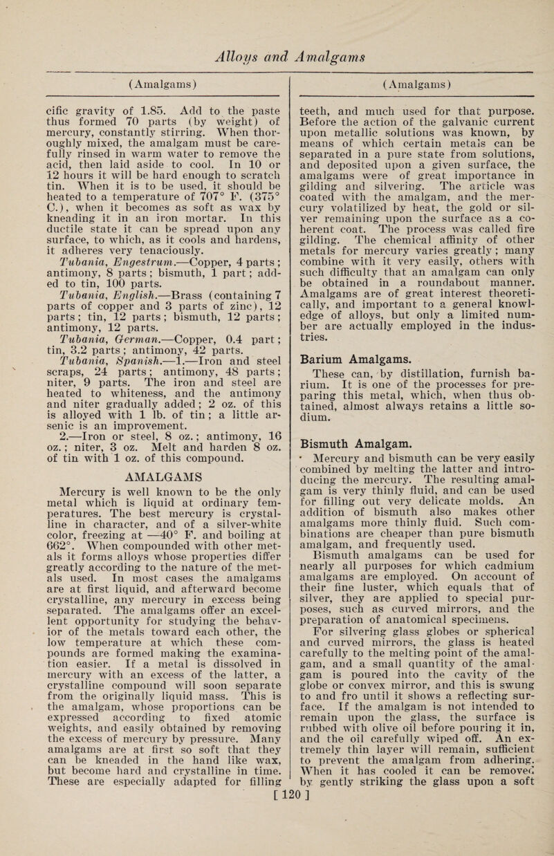 (Amalgams) cific gravity of 1.85. Add to the paste thus formed 70 parts (by weight) of mercury, constantly stirring. When thor¬ oughly mixed, the amalgam must be care¬ fully rinsed in warm water to remove the acid, then laid aside to cool. In 10 or 12 hours it will be hard enough to scratch tin. When it is to be used, it should be heated to a temperature of 707° F. (375° C.), when it becomes as soft as wax by kneading it in an iron mortar. In this ductile state it can be spread upon any surface, to which, as it cools and hardens, it adheres very tenaciously. Tubania, Engestrum.—Copper, 4 parts ; antimony, 8 parts ; bismuth, 1 part; add¬ ed to tin, 100 parts. Tubania, English.—Brass (containing 7 parts of copper and 3 parts of zinc), 12 parts ; tin, 12 parts ; bismuth, 12 parts ; antimony, 12 parts. Tubania, German.—Copper, 0.4 part; tin, 3.2 parts; antimony, 42 parts. Tubania, Spanish.—1.—Iron and steel scraps, 24 parts; antimony, 48 parts; niter, 9 parts. The iron and steel are heated to whiteness, and the antimony and niter gradually added ; 2 oz. of this is alloyed with 1 lb. of tin ; a little ar¬ senic is an improvement. 2.—Iron or steel, 8 oz.; antimony, 16 oz.; niter, 3 oz. Melt and harden 8 oz. of tin with 1 oz. of this compound. AMALGAMS Mercury is well known to be the only metal which is liquid at ordinary tem¬ peratures. The best mercury is crystal¬ line in character, and of a silver-white color, freezing at —40° F. and boiling at 662°. When compounded with other met¬ als it forms alloys whose properties differ greatly according to the nature of the met¬ als used. In most cases the amalgams are at first liquid, and afterward become crystalline, any mercury in excess being separated. The amalgams offer an excel¬ lent opportunity for studying the behav¬ ior of the metals toward each other, the low temperature at which these com¬ pounds are formed making the examina¬ tion easier. If a metal is dissolved in mercury with an excess of the latter, a crystalline compound will soon separate from the originally liquid mass. This is the amalgam, whose proportions can be expressed according to fixed atomic weights, and easily obtained by removing the excess of mercury by pressure. Many amalgams are at first so soft that they can be kneaded in the hand like wax, but become hard and crystalline in time. These are especially adapted for filling (Amalgams) teeth, and much used for that purpose. Before the action of the galvanic current upon metallic solutions was known, by means of which certain metals can be separated in a pure state from solutions, and deposited upon a given surface, the amalgams were of great importance in gilding and silvering. The article was coated with the amalgam, and the mer¬ cury volatilized by heat, the gold or sil¬ ver remaining upon the surface as a co¬ herent coat. The process was called fire gilding. The chemical affinity of other metals for mercury varies greatly ; many combine with it very easily, others with such difficulty that an amalgam can only be obtained in a roundabout manner. Amalgams are of great interest theoreti¬ cally, and important to a general knowl¬ edge of alloys, but only a limited num¬ ber are actually employed in the indus¬ tries. Barium Amalgams. These can, by distillation, furnish ba¬ rium. It is one of the processes for pre¬ paring this metal, which, when thus ob¬ tained, almost always retains a little so¬ dium. Bismuth Amalgam. • Mercury and bismuth can be very easily combined by melting the latter and intro¬ ducing the mercury. The resulting amal¬ gam is very thinly fluid, and can be used for filling out very delicate molds. An addition of bismuth also makes other amalgams more thinly fluid. Such com¬ binations are cheaper than pure bismuth amalgam, and frequently used. Bismuth amalgams can be used for nearly all purposes for which cadmium amalgams are employed. On account of their fine luster, which equals that of silver, they are applied to special pur¬ poses, such as curved mirrors, and the preparation of anatomical specimens. For silvering glass globes or spherical and curved mirrors, the glass is heated carefully to the melting point of the amal¬ gam, and a small quantity of the amal¬ gam is poured into the cavity of the globe or convex mirror, and this is swung to and fro until it shows a reflecting sur¬ face. If the amalgam is not intended to remain upon the glass, the surface is rubbed with olive oil before pouring it in, and the oil carefully wiped off. An ex¬ tremely thin layer will remain, sufficient to prevent the amalgam from adhering. When it has cooled it can be removed by gently striking the glass upon a soft [120]