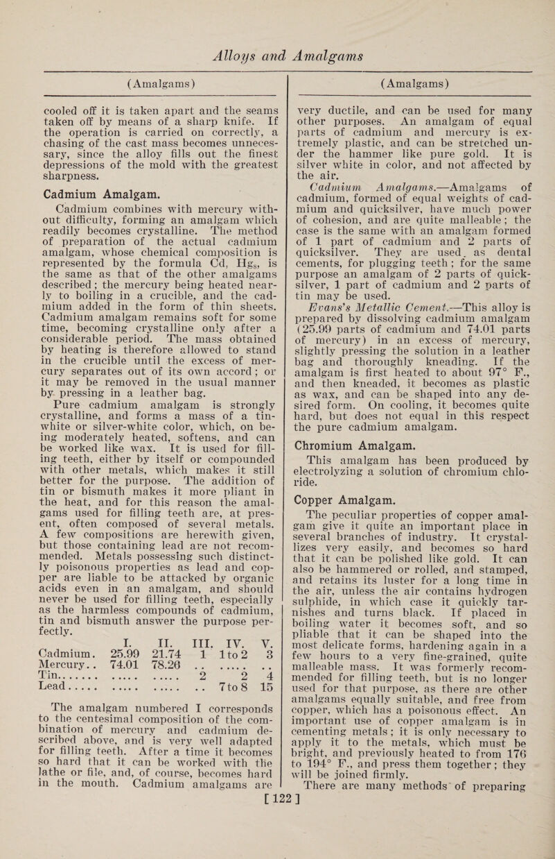 (Amalgams) (Amalgams) cooled off it is taken apart and the seams taken off by means of a sharp knife. If the operation is carried on correctly, a chasing of the cast mass becomes unneces¬ sary, since the alloy fills out the finest depressions of the mold with the greatest sharpness. Cadmium Amalgam. Cadmium combines with mercury with¬ out difficulty, forming an amalgam which readily becomes crystalline. The method of preparation of the actual cadmium amalgam, whose chemical composition is represented by the formula Cd, IIg8, is the same as that of the other amalgams described; the mercury being heated near¬ ly to boiling in a crucible, and the cad¬ mium added in the form of thin sheets. Cadmium amalgam remains soft for some time, becoming crystalline only after a considerable period. The mass obtained by heating is therefore allowed to stand in the crucible until the excess of mer¬ cury separates out of its own accord ; or it may be removed in the usual manner by pressing in a leather bag. Pure cadmium amalgam is strongly crystalline, and forms a mass of a tin- white or silver-white color, which, on be¬ ing moderately heated, softens, and can be worked like wax. It is used for fill¬ ing teeth, either by itself or compounded with other metals, which makes it still better for the purpose. The addition of tin or bismuth makes it more pliant in the heat, and for this reason the amal¬ gams used for filling teeth are, at pres¬ ent, often composed of several metals. A few compositions are herewith given, but those containing lead are not recom¬ mended. Metals possessing such distinct¬ ly poisonous properties as lead and cop¬ per are liable to be attacked by organic acids even in an amalgam, and should never be used for filling teeth, especially as the harmless compounds of cadmium, tin and bismuth answer the purpose per¬ fectly. Cadmium. Mercury. . Tin. Lead. i. ii. hi. iv. y. 25.99 21.74 1 lto2 3 74.01 78.20 . ..... .... . 2 2 4 ..... ..... .. 7 to 8 15 The amalgam numbered I corresponds to the centesimal composition of the com¬ bination of mercury and cadmium de¬ scribed above, and is very well adapted for filling teeth. After a time it becomes so hard that it can be worked with the lathe or file, and, of course, becomes hard in the mouth. Cadmium amalgams are very ductile, and can be used for many other purposes. An amalgam of equal parts of cadmium and mercury is ex¬ tremely plastic, and can be stretched un¬ der the hammer like pure gold. It is silver white in color, and not affected by the air. Cadmium Amalgams.—Amalgams of cadmium, formed of equal weights of cad¬ mium and quicksilver, have much power of cohesion, and are quite malleable ; the case is the same with an amalgam formed of 1 part of cadmium and 2 parts of quicksilver. They are used, as dental cements, for plugging teeth ; for the same purpose an amalgam of 2 parts of quick¬ silver, 1 part of cadmium and 2 parts of tin may be used. Evans's Metallic Cement.—This alloy is prepared by dissolving cadmium amalgam (25.99 parts of cadmium and 74.01 parts of mercury) in an excess of mercury, slightly pressing the solution in a leather bag and thoroughly kneading. If the amalgam is first heated to about 97° F., and then kneaded, it becomes as plastic as wax, and can be shaped into any de¬ sired form. On cooling, it becomes quite hard, but does not equal in this respect the pure cadmium amalgam. Chromium Amalgam. This amalgam has been produced by electrolyzing a solution of chromium chlo¬ ride. Copper Amalgam. The peculiar properties of copper amal¬ gam give it quite an important place in several branches of industry. It crystal¬ lizes very easily, and becomes so hard that it can be polished like gold. It can also be hammered or rolled, and stamped, and retains its luster for a long time in the air, unless the air contains hydrogen sulphide, in which case it quickly tar¬ nishes and turns black. If placed in boiling water it becomes soft, and so pliable that it can be shaped into the most delicate forms, hardening again in a few hours to a very fine-grained, quite malleable mass. It was formerly recom¬ mended for filling teeth, but is no longer used for that purpose, as there are other amalgams equally suitable, and free from copper, which has a poisonous effect. An important use of copper amalgam is in cementing metals ; it is only necessary to apply it to the metals, which must be bright, and previously heated to from 176 to 194° F., and press them together; they will be joined firmly. There are many methods of preparing [122]