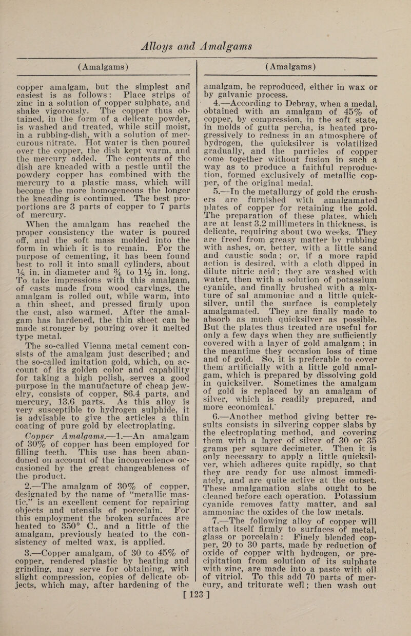 (Amalgams) copper amalgam, but the simplest and easiest is as follows: Place strips of zinc in a solution of copper sulphate, and shake vigorously. The copper thus ob¬ tained, in the form of a delicate powder, is washed and treated, while still moist, in a rubbing-dish, with a solution of mer¬ curous nitrate. Hot water is then poured over the copper, the dish kept warm, and the mercury added. The contents of the dish are kneaded with a pestle until the powdery copper has combined with the mercury to a plastic mass, which will become the more homogeneous the longer the kneading is continued. The best pro¬ portions are 3 parts of copper to 7 parts of mercury. When the amalgam has reached the proper consistency the water is poured off, and the soft mass molded into the form in which it is to remain. For the purpose of cementing, it has been found best to roll it into small cylinders, about y8 in. in diameter and % to 1)4 in. long. To take impressions with this amalgam, of casts made from wood carvings, the amalgam is rolled out, while warm, into a thin sheet, and pressed firmly upon the cast, also warmed. After the amal¬ gam has hardened, the thin sheet can be made stronger by pouring over it melted type metal. The so-called Vienna metal cement con¬ sists of the amalgam just described ; and the so-called imitation gold, which, on ac¬ count of its golden color and capability for taking a high polish, serves a good purpose in the manufacture of cheap jew¬ elry, consists of copper, 86.4 parts, and mercury, 13.6 parts. As this alloy is very susceptible to hydrogen sulphide, it is advisable to give the articles a thin coating of pure gold by electroplating. Copper Amalgams.—1.—An amalgam of 30% of copper has been employed for filling teeth. This use has been aban¬ doned on account of the inconvenience oc¬ casioned by the great changeableness of the product. 2. —The amalgam of 30% of copper, designated by the name of “metallic mas¬ tic,” is an excellent cement for repairing objects and utensils of porcelain. For this employment the broken surfaces are heated to 350° C., and a little of the amalgam, previously heated to the con¬ sistency of melted wax, is applied. 3. —Copper amalgam, of 30 to 45% of copper, rendered plastic by heating and grinding, may serve for obtaining, with slight compression, copies of delicate ob¬ jects, which may, after hardening of the (Amalgams) amalgam, be reproduced, either in wax or by galvanic process. 4. —According to Debray, when a medal, obtained with an amalgam of 45% of copper, by compression, in the soft state, in molds of gutta percha, is heated pro¬ gressively to redness in an atmosphere of hydrogen, the quicksilver is volatilized gradually, and the particles of copper come together without fusion in such a way as to produce a faithful reproduc¬ tion.. formed exclusively of metallic cop¬ per, of the original medal. 5. —In the metallurgy of gold the crush¬ ers are furnished with amalgamated plates of copper for retaining the gold. The preparation of these plates, which are at least 3.2 millimeters in thickness, is delicate, requiring about two weeks. They are freed from greasy matter bv rubbing with ashes, or, better, with a little sand and caustic soda; or, if a more rapid action is desired, with a cloth dipped in dilute nitric acid ; they are washed with water, then with a solution of potassium cyanide, and finally brushed with a mix¬ ture of sal ammoniac and a little quick¬ silver, until the surface is completely amalgamated. They are finally made to absorb as much quicksilver as possible. But the plates thus treated are useful for only a few days when they are sufficiently covered with a layer of gold amalgam ; in the meantime they occasion loss of time and of gold. So, it is preferable to cover them artificially with a little gold amal¬ gam, which is prepared by dissolving gold in quicksilver. Sometimes the amalgam of gold is replaced by an amalgam of silver, which is readily prepared, and more economical.' 6. —Another method giving better re¬ sults consists in silvering copper slabs by the electroplating method, and covering them with a layer of silver of 30 or 35 grams per square decimeter. Then it is only necessary to apply a little quicksil¬ ver, which adheres quite rapidly, so that they are ready for use almost immedi¬ ately, and are quite active at the outset. These amalgamation slabs ought to be cleaned before each operation. Potassium cyanide removes fatty matter, and sal ammoniac the oxides of the low metals. 7. —The following alloy of copper will attach itself firmly to surfaces of metal, glass or porcelain : Finely blended cop¬ per, 20 to 30 parts, made by reduction of oxide of copper with hydrogen, or pre¬ cipitation from solution of its sulphate with zinc, are made into a paste with oil of vitriol. To this add 70 parts of mer¬ cury, and triturate well; then wash out [123]