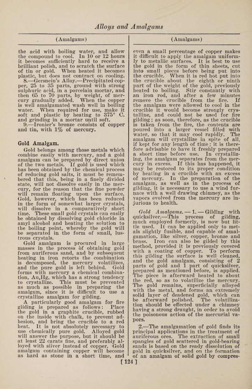 (Amalgams) the acid with boiling water, and allow the compound to cool. In 10 or 12 hours it becomes sufficiently hard to receive a brilliant polish, and to scratch the surface of tin or gold. When heated it becomes plastic, but does not contract on cooling. 8. —Gersnein’s Alloy.—Precipitated cop¬ per, 25 to 35 parts, ground with strong sulphuric acid, in a porcelain mortar, and then 65 to 70 parts, by weight, of mer¬ cury gradually added. When the copper is well amalgamated wash well in boiling water. When required for use, make it soft and plastic by heating to 375° G. and grinding in a mortar until soft. 9. —Ironier’s bronze consists of copper and tin, with 1% of mercury. Gold Amalgam. Gold belongs among those metals which combine easily with mercury, and a gold amalgam can be prepared by direct union of the two metals. If gold is used which has been obtained by the chemical process of reducing gold salts, it must be remem¬ bered that this, being in a finely divided state, will not dissolve easily in the mer¬ cury, for the reason that the fine powder will remain floating upon the surface. Gold, however, which has been reduced in the form of somewhat larger crystals, will dissolve in a comparatively short time. These small gold crystals can easily be obtained by dissolving gold chloride in amyl alcohol and heating the solution to the boiling point, whereby the gold will be separated in the form of small, lus¬ trous crystals. Gold amalgam is procured in large masses in the process of obtaining gold from auriferous sand, and by subsequent heating in iron retorts the combination is decomposed, the mercury volatilizes, and the pure gold is left behind. Gold forms with mercury a chemical combina¬ tion, Au4Hg, which has a strong tendency to crystallize. This must be prevented as much as possible in preparing the amalgam, since it is difficult to use a crystalline amalgam for gilding. A particularly good amalgam for fire gilding is prepared as follows: Place the gold in a graphite crucible, rubbed on the inside with chalk, to prevent ad¬ hesion, and bring the crucible to a red heat. It is not absolutely necessary to use chemically pure gold. Alloyed gold will answer the purpose, but it should be at least 22 carats fine, and preferably al¬ loyed with silver instead of copper. Gold amalgam containing copper will become as hard as stone in a short time, and (Amalgams) even a small percentage of copper makes it difficult to apply the amalgam uniform¬ ly to metallic surfaces. It is best to use the gold in the form of thin sheets, cut into small pieces before being put into the crucible. When it is red hot put into the crucible about the eighth or ninth part of the weight of the gold, previously heated to boiling. Stir constantly with an iron rod, and after a few minutes remove the crucible from the fire. If the amalgam were allowed to cool in the crucible it would become strongly crys¬ talline, and could not be used for fire gilding; as soon, therefore, as the crucible is taken from the fire, the contents are poured into a larger vessel filled with water, so that it may cool rapidly. The amalgam will crystallize in spite of all, if kept for any length of time ; it is there¬ fore advisable to have it freshly prepared a short time before use. In crystalliz¬ ing, the amalgam separates from the mer¬ cury in excess. If this has happened, it may be restored to its proper condition by heating in a crucible with an excess of mercury. In the preparation of the amalgam, as well as in the process of gilding, it is necessary to use a wind fur¬ nace with a well drawing chimney, as the vapors evolved from the mercury are in¬ jurious to health. Gold Amalgams. — 1. — Gilding with quicksilver.—This process of gilding, much employed formerly, is now but lit¬ tle used. It can be applied only to met¬ als slightly fusible, and capable of amal¬ gamation,. like silver, copper, bronze and brass. Iron can also be gilded by this method, provided it is previously covered with a coating of copper. To perform this gilding the surface is well cleaned, and the gold amalgam, consisting of 2 parts of gold and 1 part of quicksilver, prepared as mentioned before, is applied. The piece is afterward heated to about the red, so as to volatilize the mercury. The gold remains, superficially alloyed with the metal, and forms an extremely solid layer of deadened gold, which can be afterward polished. The volatiliza¬ tion should be effected under a chimney having a strong draught, in order to avoid the poisonous action of the mercurial va¬ pors. 2.—The amalgamation of gold finds its principal applications in the treatment of auriferous ores. The extraction of small spangles of gold scattered in gold-bearing sands is based on the ready dissolution of gold in quicksilver, and on the formation of an amalgam of solid gold by compres- [124 ]