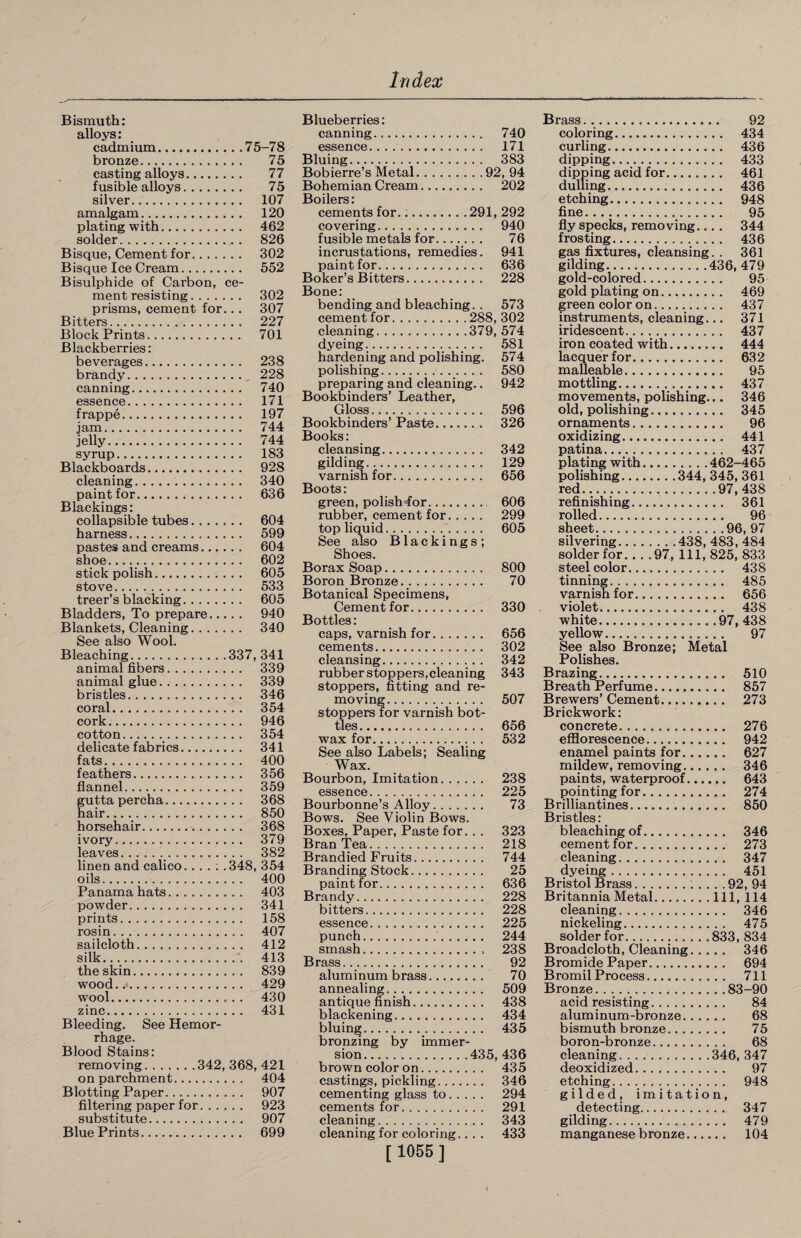 Bismuth: alloys: cadmium.7 5-7 8 bronze. 75 casting alloys. 77 fusible alloys. 75 silver... 107 amalgam. 120 plating with. 462 solder. 826 Bisque, Cement for. 302 Bisque Ice Cream. 552 Bisulphide of Carbon, ce¬ ment resisting. 302 prisms, cement for... 307 Bitters. 227 Block Prints. 701 Blackberries: beverages. 238 brandy. 228 canning. 740 essence. 171 frappe. 197 jam. 744 jelly. 744 syrup. 183 Blackboards. 928 cleaning. 340 paint for. 636 Blackings: collapsible tubes. 604 harness. 599 pastes and creams. 604 shoe. 602 stick polish. 605 stove. 533 treer’s blacking. 605 Bladders, To prepare. 940 Blankets, Cleaning. 340 See also Wool. Bleaching.337, 341 animal fibers. 339 animal glue. 339 bristles. 346 coral. 354 cork. 946 cotton. 354 delicate fabrics. 341 fats. 400 feathers. 356 flannel. 359 guttapercha. 368 hair. 850 horsehair... 368 ivory. 379 leaves. 382 linen and calico... . ; .348, 354 oils. 400 Panama hats. 403 powder. 341 prints. 158 rosin. 407 sailcloth. 412 silk. 413 the skin. 839 wood. 429 wool. 430 zinc. 431 Bleeding. See Hemor¬ rhage. Blood Stains: removing.342, 368, 421 on parchment. 404 Blotting Paper. 907 filtering paper for. 923 substitute. 907 Blue Prints. 699 Blueberries: canning. 740 essence... 171 Bluing. 383 Bobierre’s Metal.92, 94 Bohemian Cream. 202 Boilers: cements for...291, 292 covering. 940 fusible metals for. 76 incrustations, remedies. 941 paint for. 636 Boker’s Bitters. 228 Bone: bending and bleaching. . 573 cement for.288, 302 cleaning.379, 574 dyeing.. 581 hardening and polishing. 574 polishing. 580 preparing and cleaning.. 942 Bookbinders’ Leather, Gloss. 596 Bookbinders’ Paste. 326 Books: cleansing. 342 gilding. 129 varnish for. 656 Boots: green, polish-for. 606 rubber, cement for. 299 top liquid. 605 See also Blackings; Shoes. Borax Soap. 800 Boron Bronze. 70 Botanical Specimens, Cement for. 330 Bottles: caps, varnish for. 656 cements. 302 cleansing. 342 rubber stoppers,cleaning 343 stoppers, fitting and re¬ moving. 507 stoppers for varnish bot¬ tles . 656 wax for. 532 See also Labels; Sealing Wax. Bourbon, Imitation. 238 essence. 225 Bourbonne’s Alloy. 73 Bows. See Violin Bows. Boxes, Paper, Paste for.. . 323 Bran Tea. . . .. 218 Brandied Fruits. 744 Branding Stock. 25 paint for. 636 Brandy. 228 bitters. 228 essence. 225 punch. 244 smash. 238 Brass. 92 alum i num b rass. 70 annealing. 509 antique finish. 438 blackening. 434 bluing. 435 bronzing by immer- brown color on. 435 castings, pickling. 346 cementing glass to. 294 cements for. 291 cleaning. 343 cleaning for coloring.. . . 433 [ 1055 ] Brass. .. 92 coloring. 434 curling. 436 dipping. 433 dipping acid for. 461 dulling. 436 etching. 948 fine. 95 fly specks, removing.... 344 frosting. 436 gas fixtures, cleansing. . 361 gilding.436, 479 gold-colored. 95 gold plating on. 469 green color on. 437 instruments, cleaning... 371 iridescent. 437 iron coated with. 444 lacquer for. 632 malleable. 95 mottling. 437 movements, polishing... 346 old, polishing. 345 ornaments. 96 oxidizing. 441 patina. 437 plating with.462-465 polishing.344, 345, 361 red.97, 438 refinishing. 361 rolled. 96 sheet..96, 97 silvering.438, 483, 484 solder for_97, 111, 825, 833 steel color. 438 tinning. 485 varnish for. 656 violet. 438 white.97, 438 yellow. 97 See also Bronze; Metal Polishes. Brazing. 510 Breath Perfume. 857 Brewers’ Cement. 273 Brickwork: concrete. 276 efflorescence. 942 enamel paints for. 627 mildew, removing. 346 paints, waterproof. 643 pointing for. 274 Brilliantines. 850 Bristles: bleaching of. 346 cement for. 273 cleaning. 347 dyeing. 451 Bristol Brass.92, 94 Britannia Metal.Ill, 114 cleaning. 346 nickeling. 475 solder for...833, 834 Broadcloth, Cleaning. 346 Bromide Paper. 694 BromilProcess. 711 Bronze.83-90 acid resisting. 84 aluminum-bronze. 68 bismuth bronze. 75 boron-bronze. 68 cleaning. . . ..346, 347 deoxidized. 97 etching. 948 gilded, imitation, detecting. 347 gilding. 479 manganese bronze. 104