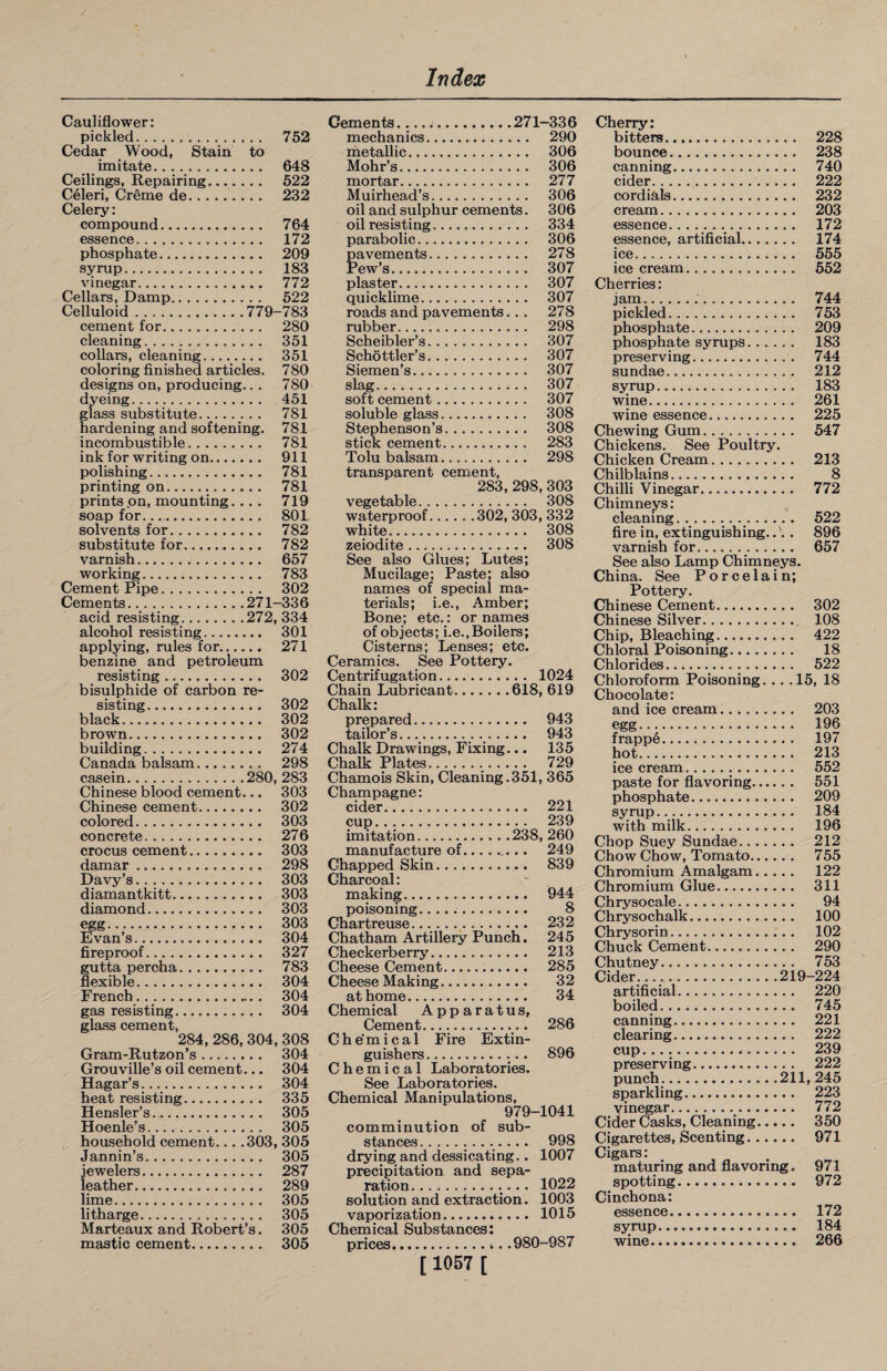 Cauliflower: pickled. 752 Cedar Wood, Stain to imitate. 648 Ceilings, Repairing. 522 Celeri, Creme de.. 232 Celery: compound. 764 essence. 172 phosphate. 209 syrup. 183 vinegar. 772 Cellars, Damp. 522 Celluloid.779-783 cement for. 280 cleaning. 351 collars, cleaning. 351 coloring finished articles. 780 designs on, producing.. . 780 dyeing. 451 glass substitute. 781 hardening and softening. 781 incombustible. 781 ink for writing on. 911 polishing. 781 printing on. 781 prints on, mounting.... 719 soap for.. 801. solvents for. 782 substitute for. 782 varnish. 657 working. 783 Cement Pipe. 302 Cements.271-336 acid resisting.272, 334 alcohol resisting. 301 applying, rules for. 271 benzine and petroleum resisting. 302 bisulphide of carbon re¬ sisting. 302 black. 302 brown. 302 building. 274 Canada balsam. 298 casein.280, 283 Chinese blood cement... 303 Chinese cement. 302 colored. 303 concrete. 276 crocus cement. 303 damar. 298 Davy’s. 303 diamantkitt. 303 diamond. 303 egg. 303 Evan’s... 304 fireproof. 327 gutta percha. 783 flexible. 304 French. 304 gas resisting. 304 glass cement, 284, 286, 304, 308 Gram-Rutzon’s. 304 Grouville’s oil cement... 304 Hagar’s.... 304 heat resisting. 335 Hensler’s. 305 Hoenle’s. 305 household cement... .303, 305 Jannin’s. 305 jewelers. 287 leather. 289 lime. 305 litharge. 305 Marteaux and Robert’s. 305 mastic cement. 305 Cements.... j.271—336 mechanics. 290 metallic. 306 Mohr’s. 306 mortar. 277 Muirhead’s. 306 oil and sulphur cements. 306 oil resisting. 334 parabolic. 306 pavements. 278 Pew’s. 307 plaster. 307 quicklime. 307 roads and pavements... 278 rubber... 298 Scheibler’s. 307 Schottler’s. 307 Siemen’s. 307 slag. 307 soft cement. 307 soluble glass.. 308 Stephenson’s. 308 stick cement.. 283 Tolu balsam.. 298 transparent cement, 283,298, 303 vegetable. 308 waterproof.302, 303, 332 white. 308 zeiodite. 308 See also Glues; Lutes; Mucilage; Paste; also names of special ma¬ terials; i.e., Amber; Bone; etc.: or names of objects; i.e., Boilers; Cisterns; Lenses; etc. Ceramics. See Pottery. Centrifugation. 1024 Chain Lubricant.618, 619 Chalk: prepared. 943 tailor’s. 943 Chalk Drawings, Fixing... 135 Chalk Plates... 729 Chamois Skin, Cleaning.351, 365 Champagne: cider. 221 cup. 239 imitation.238, 260 manufacture of. 249 Chapped Skin. 839 Charcoal: making... 944 poisoning. 8 Chartreuse.. 232 Chatham Artillery Punch. 245 Checkerberry. 213 Cheese Cement... 285 Cheese Making. 32 at home. 34 Chemical Apparatus, Cement. 286 Che'mical Fire Extin¬ guishers. 896 Chemical Laboratories. See Laboratories. Chemical Manipulations, 979-1041 comminution of sub¬ stances . 998 drying and dessicating.. 1007 precipitation and sepa¬ ration. 1022 solution and extraction. 1003 vaporization. 1015 Chemical Substances; prices. .980-987 [ 1057 [ Cherry: bitters. 228 bounce. 238 canning. 740 cider. 222 cordials. 232 cream. 203 essence. 172 essence, artificial. 174 ice.. . 555 ice cream. 552 Cherries: jam... 744 pickled. 753 phosphate. 209 phosphate syrups. 183 preserving. 744 sundae. 212 syrup. 183 wine. 261 wine essence. 225 Chewing Gum. 547 Chickens. See Poultry. Chicken Cream. 213 Chilblains. 8 Chilli Vinegar. 772 Chimneys: cleaning. 522 fire in, extinguishing..'. . 896 varnish for. 657 See also Lamp Chimneys. China. See Porcelain; Pottery. Chinese Cement. 302 Chinese Silver.. 108 Chip, Bleaching. 422 Chloral Poisoning. 18 Chlorides. 522 Chloroform Poisoning. .. .15, 18 Chocolate: and ice cream. 203 egg. 196 frappe. 197 hot. 213 ice cream. 552 paste for flavoring. 551 phosphate. 209 syrup. 184 with milk. 196 Chop Suey Sundae. 212 Chow Chow, Tomato. 755 Chromium Amalgam. 122 Chromium Glue. 311 Chrysocale. 94 Chrysochalk. 100 Chrysorin... 102 Chuck Cement. 290 Chutney. 753 Cider......219-224 artificial. 220 boiled. 745 canning. 221 clearing. 222 cup. 239 preserving. 222 punch. 211,245 sparkling. 223 vinegar. 772 Cider Casks, Cleaning. 350 Cigarettes, Scenting. 971 Gigars: maturing and flavoring. 971 spotting. 972 Cinchona: essence.. _.... 172 syrup. 184 wine. 266