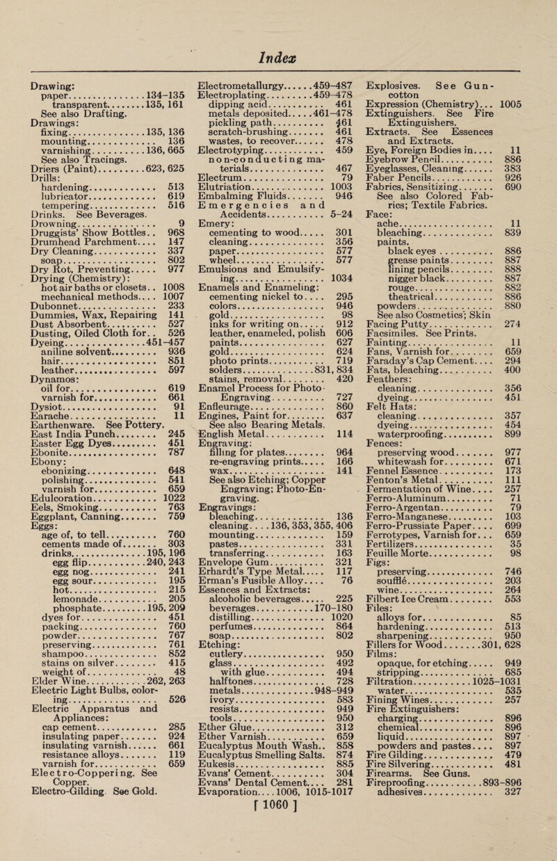 Drawing: paper. 134-135 transparent. 135, 161 See also Drafting. Drawings: fixing. 135, 136 mounting. . . 136 varnishing... . 136, 665 See also Tracings. Driers (Paint). 623,625 Drills: hardening. .. 513 lubricator. . . 619 tempering. .. 516 Drinks. See Beverages. Drowning. 9 Druggists’ Show Bottles i.. 968 Drumhead Parchment.. .. 147 Dry Cleaning... .. 337 soap. . . 802 Dry Rot, Preventing.. . . . 977 Drying (Chemistry): hot air baths or closets.. 1008 mechanical methods.. .. 1007 Dubonnet... . . 233 Dummies, Wax, Repairing 141 Dust Absorbent. .. 527 Dusting, Oiled Cloth for.. 526 Dyeing. 451-457 aniline solvent. .. 936 hair. .. 851 leather.. Dynamos: oil for. .. 619 varnish for.... .. 661 Dysiot. Earache. 11 Earthenware. See Pottery. East India Punch. .. 245 Easter Egg Dyes. .. 451 Ebonite. .. 787 Ebony: ebonizing. .. 648 polishing. .. 541 varnish for. .. 659 Edulco ration. .. 1022 Eels, Smoking. .. 763 Eggplant, Canning. .. 759 Eggs: age of, to tell.. .. 760 cements made of. .. 303 drinks. 195, 196 egg flip. 240, 243 egg nog. egg sour... hot... . . 215 lemonade. . . 205 phosphate. 195, 209 dyes for... . . 451 packing. . . 760 powder. .. 767 preserving. .. 761 shampoo. . . 852 stains on silver. .. 415 weight of. ... .. 48 Elder Wine. 262, 263 Electric Light Bulbs, color- ing. . . 526 Electric Apparatus and Appliances: cap cement. .. 285 insulating paper. .. 924 insulating varnish..., ... 661 resistance alloys. .. 119 varnish for. .. 659 Electro-Coppering. See Copper. Electro-Gilding. See Gold. Electrometallurgy.459-487 Electroplating.459-478 dipping acid. 461 metals deposited.461-478 pickling path. £61 scratch-brushing. 461 wastes, to recover. 478 Electro typing. 459 non-conducting ma¬ terials... 467 Electrum. 79 Elutriation. 1003 Embalming Fluids. 946 Emergencies and Accidents. 5-24 Emery: cementing to wood. 301 cleaning. 356 paper. 577 wheel. 577 Emulsions and Emulsify¬ ing... 1034 Enamels and Enameling: cementing nickel to... . 295 colors. 946 gold. 98 inks for writing on. 912 leather, enameled, polish 606 paints. 627 gold. 624 photoprints..... 719 solders.831, 834 stains, removal. 420 Enamel Process for Photo- Engraving. 727 Enfleurage. 860 Engines, Paint for. 637 See also Bearing Metals. English Metal. 114 Engraving: filling for plates. 964 re-engraving prints. 166 wax. 141 See also Etching; Copper Engraving; Photo-En¬ graving. Engravings: bleaching. 136 cleaning.. . . 136, 353, 355, 406 mounting. 159 pastes. 331 transferring.. 163 Envelope Gum. 321 Erhardt’s Type Metal. 117 Erman’s Fusible Alloy... . 76 Essences and Extracts: alcoholic beverages. 225 beverages...170-180 distilling. 1020 perfumes... 864 soap. 802 Etching: cutlery. 950 glass. 492 with glue. 494 halftones. 728 metals.948-949 ivory. 583 resists. 949 tools. 950 Ether Glue. 312 Ether Varnish. 659 Eucalyptus Mouth Wash.. 858 Eucalyptus Smelling Salts. 874 Eukesis. 885 Evans’ Cement. 304 Evans’ Dental Cement.... 281 Evaporation_1006, 1015-1017 [ 1060 ] Explosives. See Gun¬ cotton Expression (Chemistry)... 1005 Extinguishers. See Fire Extinguishers. Extracts. See Essences and Extracts. Eye, Foreign Bodies in.... 11 Eyebrow Pencil. 886 Eyeglasses, Cleaning. 383 Faber Pencils. 926 Fabrics, Sensitizing. 690 See also Colored Fab¬ rics; Textile Fabrics. Face: ache. 11 bleaching. 839 paints. black eyes. 886 grease paints. 887 lining pencils. 888 nigger black. 887 rouge. 882 theatrical. 886 powders. 880 See also Cosmetics'; Skin Facing Putty. 274 Facsimiles. See Prints. Fainting.. . 11 Fans, Varnish for. 659 Faraday’s Cap Cement.... 294 Fats, bleaching. 400 Feathers: cleaning. 356 dyeing. 451 Felt Hats: cleaning. 357 dyeing... 454 waterproofing. 899 Fences: preserving wood. 977 whitewash for. 671 Fennel Essence. 173 Fenton’s Metal. Ill Fermentation of Wine.... 257 Ferro-Aluminum. 71 Ferro-Argentan. 79 Ferro-Manganese. 103 Ferro-Prussiate Paper.. .. 699 Ferrotypes, Varnish for. .. 659 Fertilizers. 35 Feuille Morte. 98 Figs: preserving. 746 souffle. 203 wine. 264 Filbert Ice Cream. 553 Files: alloys for. 85 hardening. 513 sharpening. 950 Fillers for Wood.301, 628 Films: opaque, for etching. 949 stripping. 685 Filtration. 1025-1031 water. 535 Fining Wines. 257 Fire Extinguishers: charging. 896 chemical. 896 liquid. 897 powders and pastes.... 897 Fire Gilding. 479 Fire Silvering. 481 Firearms. See Guns. Fireproofing.893-896 adhesives. 327