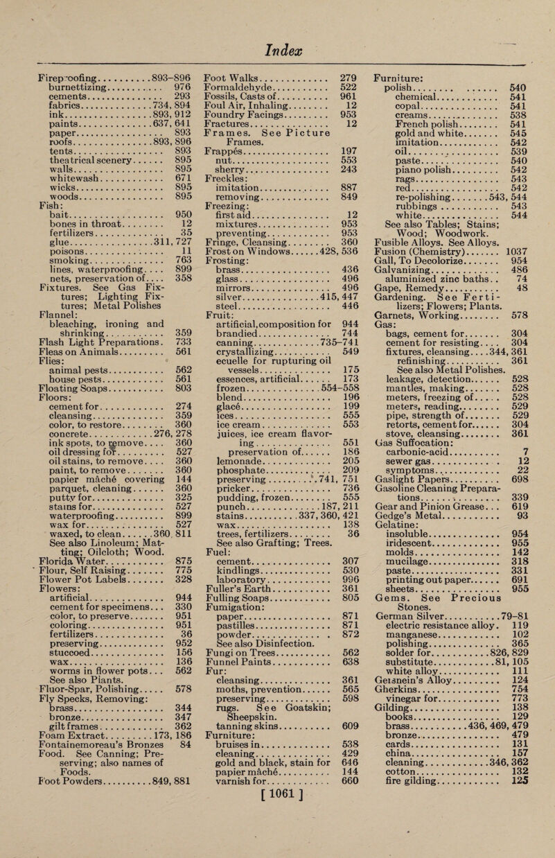 Fireproofing. 893-896 Foot Walks. 279 Furniture: burnettizing. . . 976 Formaldehyde. 522 polish. 540 cements. . . 293 Fossils, Casts of. 961 chemical. 54 i fabrics. 734,894 Foul Air, Inhaling. 12 copal. 541 ink... 893,912 Foundry Facings. 953 creams. 538 paints. 637,641 Fractures. 12 French polish. 541 paper. ,.. 893 Frames. See Picture gold and white. 545 roofs. .893,896 Frames. imitation. 542 tents.. .. ... 893 F rappes. 197 oil. 539 theatrical scenery. .. . , .. 895 nut. 553 paste.'.. 540 walls. . .. 895 sherry. 243 piano polish. 542 whitewash. ... 671 Freckles: rags. 543 wicks. ... 895 imitation. 887 red. 542 woods., ... 895 removing. 849 rfi-nnlishinor Ft4.1. Ft44 Fish: Freezing: rubbings. 543 bait. ... 950 first aid. 12 white. 544 bones in throat. 12 mixtures.. 953 See also Tables; Stains; fertilizers.. 35 preventing.. 953 Wood; Woodwork. glue. .311, 727 Fringe, Cleansing.. 360 Fusible Alloys. See Alloys. poisons. 11 Frost on Windows. .428,536 Fusion (Chemistry). 1037 smoking. ... 763 Frosting: Gall, To Decolorize. 954 lines, waterproofing. ... 899 brass. 436 Galvanizing. 486 nets, preservation of. ... 358 glass. 496 aluminized zinc baths. . 74 Fixtures. See Gas Fix- mirrors. 496 Gape, Remedy. 48 tures; Lighting Fix- silver. .415, 447 Gardening. See Ferti- tures; Metal Polishes steel. 446 lizers; Flowers; Plants. Flannel: Fruit: Garnets, Working. 578 bleaching, ironing and artificial,composition for 944 Gas: shrinking. ... 359 brandied. 744 bags, cement for. 304 Flash Light Preparations. 733 canning. .735-741 cement for resisting... . 304 Fleas on Animals.. ... 561 crystallizing. 549 fixtures, cleansing... .344, 361 Flies: ecuelle for rupturing oil refinishing. 361 animal pests........ ... 562 vessels. 175 See also Metal Polishes. house pests. ... 561 essences, artificial... 173 leakage, detection. 528 Floating Soaps.. ... 803 frozen. .554 -558 mantles, making. 528 Floors: blend... 196 meters, freezing of. 528 cement for. ... 274 glace. 199 meters, reading. 529 cleansing.. . .. 359 ices. 555 pipe, strength of. 529 color, to restore. . .. 360 ice cream. 553 retorts, cement for. 304 concrete. .276, 278 juices, ice cream flavor- stove, cleansing. 361 ink spots, to remove. ... 360 ing. 551 Gas Suffocation: oil dressing for. ... 527 preservation of.. . 186 carbonic-acid. 7 oil stains, to remove. ... 360 lemonade. 205 sewer gas. . 12 paint, to remove. . . . ... 360 phosphate. 209 symptoms. 22 papier mache covering 144 preserving. 741, 751 Gaslight Papers. 698 parquet, cleaning. . . ... 360 pricker. 736 Gasoline Cleaning Prepara- puttv for.. ... 325 pudding, frozen. 555 tions. 339 stains for. ... 527 punch. .187,211 Gear and Pinion Grease. . . 619 waterproofing. ... 899 stains.337, 360, 421 Gedge’s Metal. 93 wax for. ... 527 wax. 138 Gelatine: waxed, to clean. .360,811 trees, fertilizers. 36 insoluble. 954 See also Linoleum; Mat- See also Grafting; Trees. iridescent. 955 ting; Oilcloth; Wood. Fuel: molds. 142 Florida Water.. ... 875 cement. 307 mucilage. 318 Flour, Self Raising. ... 775 kindlings. 530 paste. 331 Flower Pot Labels. . .. ... 328 laboratory. 996 printing out paper. 691 Flowers: Fuller’s Earth... 361 sheets.... 955 artificial. ... 944 Fulling Soaps. 805 Gems. See Precious cement for specimens ... 330 Fumigation: Stones. color, to preserve.... ... 951 paper. 871 German Silver.79-81 coloring. ... 951 pastilles. 871 electric resistance alloy. 119 fertilizers. 36 powder. 872 manganese. 102 preserving. ... 952 See also Disinfection. polishing. 365 stuccoed. . . . 156 Fungi on Trees. 562 solder for.826, 829 wax. . . . 136 Funnel Paints. 638 substitute.81, 105 worms in flower pots. ... 562 Fur: white alloy. 111 See also Plants. cleansing. 361 Geisnein’s Alloy. 124 Fluor-Spar, Polishing... ... 578 moths, prevention... 565 Gherkins.. 754 Fly Specks, Removing: preserving. 598 vinegar for. 773 brass. . .. 344 rugs. See Goatskin; Gilding. 138 bronze. ,.. 347 Sheepskin. books. 129 gilt frames. . . 362 tanning skins....... 609 brass.436, 469, 479 Foam Extract. .173, 186 Furniture: bronze. 479 Fontainemoreau’s Bronzes 84 bruises in. 538 cards... 131 Food. See Canning; Pre- cleaning. 429 china. 157 serving; also names of gold and black, stain for 646 cleaning.346, 362 Foods. papier m^che. 144 cotton. 132 Foot Powders. 849, 881 varnish for. 660 fire gilding... 125 [1061 ]