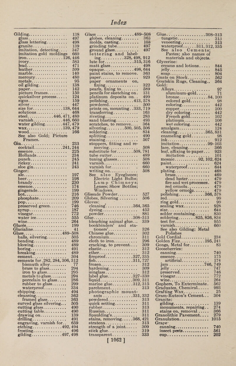 Gilding. . 138 glass. 497 glass lettering. 498 granite. 139 imitation, detecting. . . . 347 imitation gold moldings 660 iron.126, 446 ivory.'.. 583 lead... 471 leather. 599 marble. 140 mercury. 480 metals. 95 oil gilding. 138 paper. 142 picture frames. 150 quicksilver process. 124 signs. 159 silver. 447 size for.138, 644 solutions. 468 steel.446, 471, 480 varnish.446, 660 water gilding.447, 479 wax.139, 479 wood. 166 See also Gold; Picture Frames, Gin. 233 cocktail.241, 244 essence. 225 Hollands. 234 punch. 245 rickey. 241 sloe gin. 243 Ginger: ale. 197 beer. 198 brandy. 230 essence. 174 gingerade.. 199 hot. 216 phosphate. 209 pop. 199 preserved green. 746 syrup. 187 vinegar. 772 water ice. 555 wine. 264 Glaces. 199 Glacialine. 41 Glass.489-508 balls, silvering. 505 bending. 489 blowing. 489 boring... 491 breaking. 489 cement. 304 cements for.282, 284, 306, 312 bismuth alloy. 77 brass to glass. 294 iron to glass. 295 metals to glass. 294 porcelain to glass. . . . 286 rubber to glass. 299 waterproof. 334 chipping. 494 cleansing.. . 362 framed glass. 363 curved glass silvering... 505 cutting glass. 490 cutting table. 490 drawing on. 139 drilling. 491 engraving, varnish for.. 659 etching.492, 494 frosting. 496 gilding.497, 498 Glass. 489-508 globes, cleaning. 363 molds, casting. 103 grinding tube. 497 ground glass. 497 lettering and label- lute for.315, 316 matt glass. 498 opaque.498, 644 paint stains, to remove. 363 paper. 923 paper ornaments on, fixing. 322 pearls, fixing to. 589 pencils for sketching on. 131 platinum deposits on. . 499 polishing.413, 578 powdered.. 500 prints on, mounting. .333, 719 transferring. 163 riveting. 283 sand blasting. 493 scratches, to remove.... 364 soldering. 834 splitting. 490 staining. 507 stoppers, fitting and re¬ moving. 508 substitute for.508, 781 tube cutter. 489 tuning glasses. 508 varnish. 660 varnish for. 660 writing on. 508 See also Eyeglasses; Electric Light Bulbs; Lamp Chimneys; Lenses; Show Bottles; Windows. Glissade Powder. 527 Globes, Silvering.. 506 Gloves: cleaning.364, 365 dyeing. 452 powder. 881 Glue.308-313 bleaching animal glue... 339 bookbinders’ and sta¬ tioners’. 326 Chinese glue. 302 chromium.... 311 cloth to iron. 296 cracking, to prevent... . 309 elastic. 312 ether. 312 fireproof.327, 335 fish.311, 727 frozen. 312 hardening. 309 isinglass. 312 label glue.327-330 liquid.309, 311 marine glue.312, 315 parchment. 313 photographic mount- ants ..331, 332 powdered. 313 quick setting. 311 rubber. 313 Russian. 311 Spaulding’s. 311 stains, removing.368, 421 stratena. 313 strength of a joint. 309 stick glue. 319 transparent. 333 [ 1062 ] Glue.308-313 tungstic. 313 veneering. 313 waterproof.311, 312, 335 See also Cements; Pastes; also names of materials and objects. Glycerine: creams and lotions. 844 jelly. 845 soap. 804 Gnats on Stock. 562 Goatskin Rugs, Cleaning.. 364 Gold: Alloys. 97 aluminum-gold. 71 bronze.84, 100 colored gold. 98 coloring. 442 copper. 100 dry coloring. 442 French gold. 102 platinum. 106 wet coloring. 442 amalgam. 124 cleaning.. . . .365, 831 enameling gold. 98 ink. 912 imitation.99-103 lace, cleaning. 366 leaf, affixing to paper... 923 imitation. 101 mosaic.92, 102, 624 paint. 624 waterproof. 644 plating. 468 brass. 469 dead luster. 479 fire and wet processes. 479 red ormolu. 479 yellow ormolu. 479 polishing...366, 578 red. 99 ring gold. 99 sealing wax. 928 size. 644 solder containing. 830 soldering.825, 826, 834 test for. 955 varnish. 660 See also Gilding; Metal Polishes Gold Cordial. 234 Golden Fizz.195, 241 Gongs, Metal for. 83 Gooseberries: canning. 740 essence. 175 artificial. 174 jam.746, 749 jelly. 747 preserved. 746 vinegar. 772 wine. 264 Gophers, To Exterminate. 562 Graduates, Chemical. 993 Grafting Wax. 25 Gram-Rutzon’s Cement.. . 304 Granite: gilding. 139 monuments, repairing. . 274 stains on, removal. 366 Granolithic Pavement.... 279 Granulation. 1015 Grape’ canning. 740 insect pests. 561 cup. 202