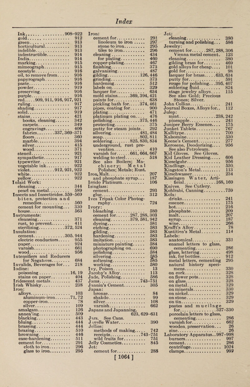 Ink.908-922 gold. 912 green. 913 horticultural. 913 indelible. 913 indestructible. 914 India. 914 marking. 915 mimeograph. 915 neostyle. 916 oil, to remove from. 916 papyrograph. 916 paste. 916 powder... .., 919 preserving. 916 purple. 916 red.909,911,916,917, 921 ruling. 917 shading. 917 solid. 919 stains. 421 books, cleaning. 342 carpets. 349 engravings. 406 fabrics.337, 369-371 floors. 360 marble. 394 silver. 415 wood. 371 stencil... 921 sympathetic. 917 typewriter. . .. 921 vegetable ink. 922 violet.912, 921, 922 white. 922 yellow. 922 Inlaid Work: cleaning. 344 pearl on metal.... 589 Insects and Insecticides.559-569 bites, protection and remedies. 560 cement for mounting.., 330 house. 563 Instruments: cleansing. 371 rust, to prevent. 411 sterilizing.372, 524 Insulation: cement.305. 944 electric conductors. 955 paper.. 924 varnish. 661 wood. 956 Intensifies and Reducers for Negatives. 684 Invalids, Beverages for.. . 218 Iodine: poisoning.16, 19 stains on paper. 404 Iridescent metals. 437 Irish Whisky. 238 Iron: alloys. 103 aluminum-iron.71, 72 copper-iron. 78 silver. 109 amalgam. 126 annea'ing. 509 blacking. 443 bluing.. 444 brassing. 444 brazing. 510 browning. 446 case-hardening. 511 cement for. 291 cloth to iron. 296 glass to iron. 295 Iron: cement for. 291 linoleum to iron. 297 stone to iron. 295 tiles to iron. 296 cleaning. 434 for plating. 460 copper-plating. 467 finishing... 373 galvanizing. 487 gilding.126, 446 grinding. 373 hardening. 512 labels on., . 329 lacquer for. 634 mold stains.369, 394, 421 paints for. 638 pickling bath for.. .. .374, 461 pipes, coating for. 900 plating... 471 platinum plating on... . 476 polishing.375, 446 protecting. 375 putty for steam joints.. 292 silvering.481, 484 soap.802, 811 soldering.825, 830, 834 underground, rust pre¬ vention. 410 varnish for.661, 664, 667 welding to steel. 518 See also Boilers; Ma¬ chinery; Metal Polishes; Metals; Rust. Iron* Malt. 207 and phosphate syrup... 187 Irrido Platinum.... 106 Isinglass: cement. 293 glue. 312 Ives Tripak Color Photog¬ raphy. 724 Ivory: bleaching. 580 cement for.287, 288, 303 cleaning.379, 581, 942 dyeing. 581 etching.... .. 583 gilding. 583 hardening. 583 imitation... 583 miniature painting. 584 photographing on. 690 polishing. 584 silvering. fj$5 softening. 585 working. 580 Ivy, Poison. 13 Jacoby’s Alloy. 113 Jade, Polishing. 586 Jams.743-751 Jannin’s Cement. 305 Japan: bronze. 84 shakdo. 99 silver. 108 varnish. 662 Japans and Japanning, 623, 629-631 Jars. See Cans. J ivelle Water. 390 Jellies: methods of making. 742 receipts.743-751 wild fruits for. 751 Jelly Cosmetics. 845 Jet: cement for. 288 [ 1064 ] Jet: cleaning. 380 turning and polishing... 586 Jewelry: cement for.287, 288, 306 Vienna metal cement. 123 cleaning. 380 gilding brass for. 469 gold alloys for cheap.... 101 gold for. 98 lacquer for brass.633, 634 putty for. 591 rouge for polishing.. .395, 407 soldering fluid. 824 stage jewelry alloys. ... 115 See also Gold; Precious Stones; Silver. John Collins. 241 Journal Boxes, Alloys for.. 112 Julep: mint..238, 242 pineapple. 243 Juniper Berry Essence.... 175 Junket Tablets. 767 Kallitype. 700 Kalsomine. 530 Keene’s Cement..... 277 Kerosene, Deodorizing... . 956 See also Petroleum. Kid Gloves. See Gloves. Kid Leather Dressing. 606 Kieselguhr. 956 Kindlings. 530 Kingston’s Metal. 113 Kirschwasser. 234 Kissingen Water, Arti¬ ficial.168,169 Knives. See Cutlery. Kohlrabi, Canning...759 Kola: drinks. 241 essence. 175 hot. 216 phosphate. 209 malt... 207 syrup. 187 wine. 266 Krafft’s Alloy. 78 Kustitien’s Metal. 114 Labels: anatomical. 331 enamel letters to glass, cementing. 286 glass, lettering. 498 ink, for bottles. 912 metal letters, cementing 295 natural history speci¬ mens. 330 on cork. 328 on flower pots. 328 on glass. 328 on metal. 329 on minerals. 330 on nickel. 329 on stone. 329 on tin. 329 pastes and mucilage for.327-330 porcelain letters to glass, cementing. 286 varnish for. 662 wooden, preservation... 26 zinc. 26 Laboratory Apparatus...987-998 burners... 997 cement. 286 centrifuge. 1024 clamps. 992