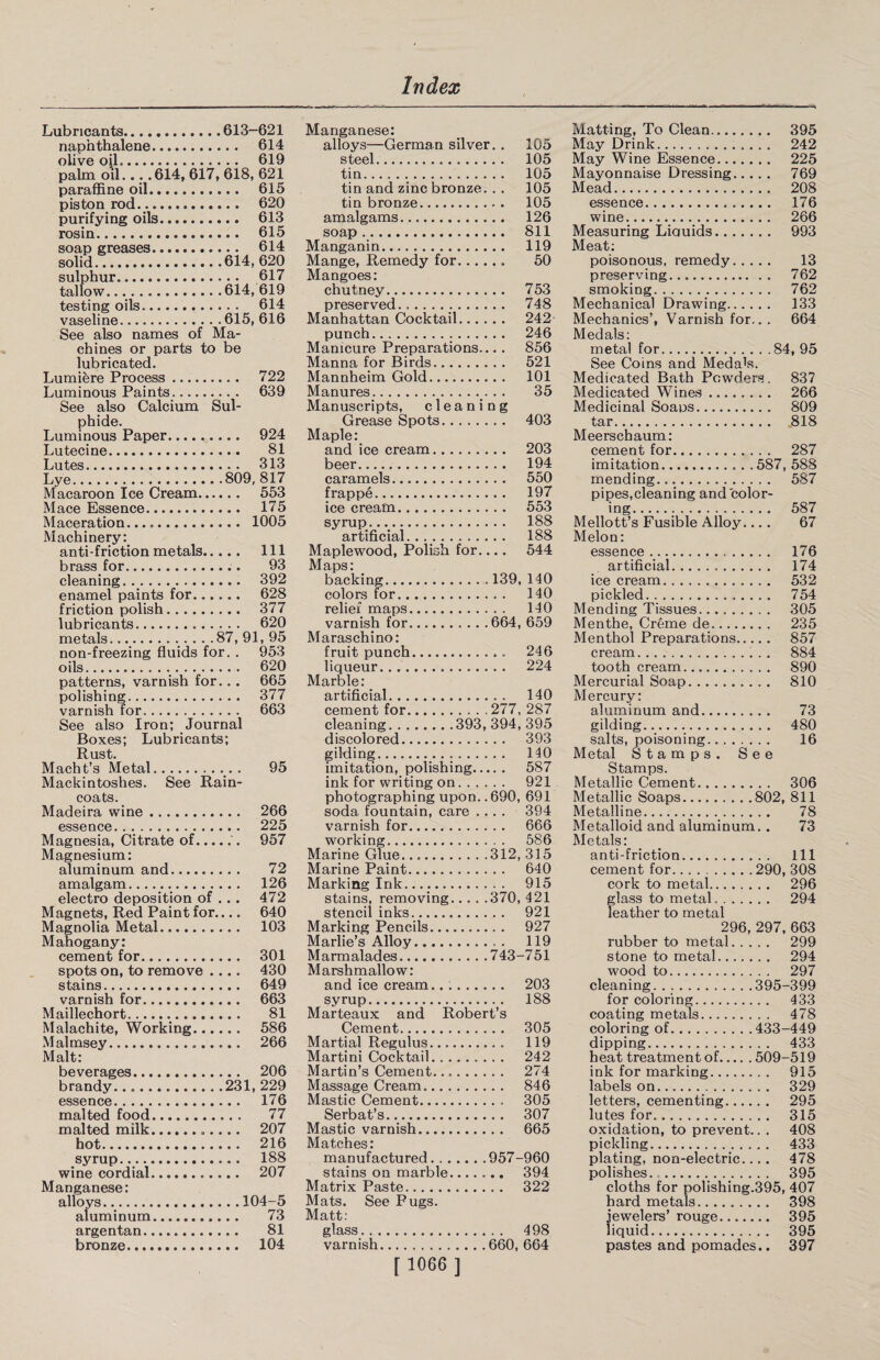 Lubricants.613-621 naphthalene. 614 olive oil.... 619 palm oil... .614, 617, 618, 621 paraffine oil. 615 piston rod. .. 620 purifying oils. 613 rosin. 615 soap greases. 614 solid.614,620 sulphur. 617 tallow...614, 619 testing oils... 614 vaseline.615, 616 See also names of Ma¬ chines or parts to be lubricated. Lumiere Process. 722 Luminous Paints. 639 See also Calcium Sul¬ phide. Luminous Paper.. 924 Lutecine. 81 Lutes. 313 Lye.809, 817 Macaroon Ice Cream. 553 Mace Essence. 175 Maceration. 1005 Machinery: anti-friction metals. Ill brass for. 93 cleaning. 392 enamel paints for. 628 friction polish. 377 lubricants. 620 metals.. 87, 91, 95 non-freezing fluids for. . 953 oils. 620 patterns, varnish for... 665 polishing. 377 varnish for. 663 See also Iron; Journal Boxes; Lubricants; Rust. Macht’s Metal.. . 95 Mackintoshes. See Rain¬ coats. Madeira wine. 266 essence. 225 Magnesia, Citrate of.. 957 Magnesium: aluminum and. 72 amalgam. 126 electro deposition of . . . 472 Magnets, Red Paint for.... 640 Magnolia Metal. 103 Mahogany: cement for. 301 spots on, to remove .... 430 stains. 649 varnish for. 663 Maillechort. 81 Malachite, Working. 586 Malmsey. 266 Malt: beverages. 206 brandy. .231, 229 essence. 176 malted food. 77 malted milk.. 207 hot. 216 syrup. 188 wine cordial. 207 Manganese: alloys.104-5 aluminum. 73 argentan. 81 bronze. 104 Manganese; alloys—German silver. . 105 steel. 105 tin. 105 tin and zinc bronze. . . 105 tin bronze. 105 amalgams. 126 soap.. 811 Manganin. 119 Mange, Remedy for. 50 Mangoes: chutney. 753 preserved... 748 Manhattan Cocktail. 242 punch. 246 Manicure Preparations... . 856 Manna for Birds. 521 Mannheim Gold. 101 Manures. 35 Manuscripts, cleaning Grease Spots. 403 Maple: and ice cream. 203 beer. 194 caramels. 550 frappe. 197 ice cream. 553 syrup. 188 artificial. 188 Maplewood, Polish for.... 544 Maps: backing.139, 140 colors for. 140 relief maps. 140 varnish for.664, 659 Maraschino: fruit punch. 246 liqueur.... 224 Marble: artificial. 140 cement for.277, 287 cleaning.393, 394, 395 discolored. 393 gilding. 140 imitation, polishing. 587 ink for writing on. 921 photographing upon..690, 691 soda fountain, care .... 394 varnish for. 666 working. 586 Marine Glue.312, 315 Marine Paint. 640 Marking Ink. 915 stains, removing.370, 421 stencil inks. 921 Marking Pencils. 927 Marlie’s Alloy. 119 Marmalades.743-751 Marshmallow: and ice cream.. :. 203 syrup. 188 Marteaux and Robert’s Cement. 305 Martial Regulus.... 119 Martini Cocktail. 242 Martin’s Cement. 274 Massage Cream. 846 Mastic Cement. 305 Serbat’s. 307 Mastic varnish. 665 Matches: manufactured.957-960 stains on marble. 394 Matrix Paste. 322 Mats. See Pugs. Matt: glass. 498 varnish...660, 664 Matting, To Clean. 395 May Drink. 242 May Wine Essence. 225 Mayonnaise Dressing. 769 Mead. 208 essence. 176 wine. 266 Measuring Liauids. 993 Meat: poisonous, remedy. 13 preserving. 762 smoking. 762 Mechanical Drawing. 133 Mechanics’, Varnish for... 664 Medals: metal for.84, 95 See Coins and Medals. Medicated Bath Powders. 837 Medicated Wines. 266 Medicinal Soaos. 809 tar. 818 Meerschaum: cement for. 287 imitation.587, 588 mending. 587 pipes,cleaning and color¬ ing. 587 Mellott’s Fusible Alloy.... 67 Melon: essence . 176 artificial. 174 ice cream. 532 pickled. 754 Mending Tissues. 305 Menthe, Creme de. 235 Menthol Preparations. 857 cream. 884 tooth cream. 890 Mercurial Soap. 810 Mercury: aluminum and. 73 gilding. 480 salts, poisoning. 16 Metal Stamps. See Stamps. Metallic Cement. 306 Metallic Soaps.802, 811 Metalline. 78 Metalloid and aluminum. . 73 Metals: anti-friction. Ill cement for.290, 308 cork to metal. 296 glass to metal.. 294 leather to metal 296, 297, 663 rubber to metal. 299 stone to metal. 294 wood to. 297 cleaning.395-399 for coloring. 433 coating metals. 478 coloring of.433-449 dipping. 433 heat treatment of.509-519 ink for marking. 915 labels on. 329 letters, cementing. 295 lutes for. 315 oxidation, to prevent.. . 408 pickling. 433 plating, non-electric.... 478 polishes. 395 cloths for polishing.395, 407 hard metals. 398 jewelers’ rouge. 395 liquid. 395 pastes and pomades.. 397 [ 1066 ]