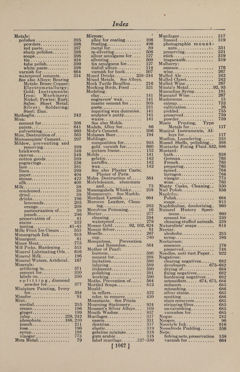 Metals: polishes. 395 powders. 398 red paste. 397 sharp polishes. 398 soaps. 398 tin. 424 tube polish. 399 white paste. 398 varnish for. 664 waterproof cements. . . . 334 See also Alloys; Bearing Metals; Brass; Copper; Electrometallurgy; Gold; Instruments; Iron; Machinery; Nickel; Pewter; Rust; Safes; Sheet Metal; Silver; Soldering; Steel; Zinc. Metheglin. 242 Mica: cement for. 306 paints. 641 pulverizing. 960 Mice, Destruction of. 563 Microscopists’ Cement.... 297 Mildew, preventing and removing. 399 brickwork. 346 canvas. 348 cotton goods. 399 engravings. 356 lace. 381 linen. 399 paper. 404 stones. 422 silk. 400 Milk. 38 condensed. 38 dried. 39 drinks. 196 lemonade. 205 orange. 208 pasteurization of. 39 punch. 246 preservation of. 41 stains. 352 testing.41-43 Mille Fruit Ice Cream .... 553 Mimeograph Ink. 915 Minargent. 81 Mince Meat. 775 Mill Picks, Hardening. . . . 513 Mineral Lubricating Oils. . 616 Mineral Milk. 196 Mineral Waters, Artificial. 167 Minerals: artificing in. 571 cement for. 330 labels on. 330 splitting, diamond powder for. 577 Miniature Painting, Ivory for. 584 Minofor. 81 Mint; cordial. 235 cream. 196 ginger. 199 julep.238, 242 phosphate.188, 210 punch. 211 rose. 196 syrup. 188 vinegar. 773 Mira Metal. 79 Mirrors: alloy for coating. 106 frosting. 496 metal for. 89 re-silvering. 506 silver amalgams for. . . . 127 silvering. 500 tin amalgams for. 127 tinfoil alloys. 114 varnish for back. 507 Mixed Drinks. 238-244 Mixed Metals. See Alloys. Mock Turtle Bouillon. 216 Mocking Birds, Food. 521 Modeling; clay. 141 engravers’ wax.. 141 mastic cement for. 305 paste. 321 repairing wax dummies. 141 sculptor’s putty. 141 waxes. 141 See also Molds. Models, Alloy for. 86 Mohr’s Cement. 306 Molasses Beer. 194 Moldings: composition for. 945 gold, varnish for. 660 picture frame. 152 Molds. 141 gelatin. 142 paraffin. 142 wax. 142 See also Plaster Casts; Plaster of Paris. Moles. Destruction of. 564 Molybdenum, aluminum and. 73 Monongahela Whisky. 238 Monuments. See Marble. Mordant Varnish. 664 Morocco Leather, Clean¬ ing. 382 Morphine Poisoning. 16 Mortar. 277 cleaning. 394 waterproof. 278 Mosaic Gold.92, 102, 624 Mosaic Silver.... 81 Moselle. 267 cup. 240 Mosquitoes, Prevention and Remedies. 564 Mother of Pearl: buttons. 590 cement for. 288 imitation. 590 inlaying. 589 iridescent. 590 polishing. 591 working. 590 Moths, Prevention of. 564 Mottled Soaps. 812 Mould: in cellars. 522 odor, to remove. 430 Mountants. See Prints, Mourning Stationery. 924 Mousset’s Silver Alloys. . . 109 Mouth Washes. 857 Mucilages. 317 casein. 331 dextrine. 317 elastic. 319 gelatine mixture. 318 gum arabic. 318 label mucilage.327-330 [ 1067 ] Mucilages. 317 linseed. 319 photographic mount- ants.:. 331 preserving. 321 stick. 319 tragacanth. 319 Mulberry: essence. 176 wine. 267 Mulled Ale. 242 Mulled Claret. 242 Mulled Wine. 267 Muntz’s Metal.92, 95 Muscadine Syrup. 191 Muscatel Wine. 267 Mushrooms. 13 catsup. 752 cultivation. 26 pickled. 755 preserved.. 759 powder. 759 Music Printing, Type Metals for. 117 Musical Instruments, Al¬ loys for. 117 Muslins, Laundering. 353 Mussel Shells, polishing. . 588 Mustache Fixing Fluid.852, 886 Mustard: bath. 838 German. 763 French. 763 preparing. 763 spiced. 764 tarragon. 764 vinegar. 773 wine. 763 Musty Casks, Cleaning.. 350 Nail Polish. 856 Naphtha: Polish. 664 soaps.. • 813 Naphthaline, deodorizing.. 960 Natural History Speci¬ mens. 960 cement for. 330 cleaning stuffed animals. 339 Naturalists’ soaps. 814 Nectar: alcoholic. 235 syrup. 189 Nectarines: essences. 176 preserved. 748 Needles, anti-rust Paper. . 922 Negatives: clearing negatives. 682 developers.675-682 drying of. 684 fixing negatives. 682 hardening negatives... . 682 intensifies.674, 675, 684 reduces. 685 retouching. 686 silver stains. 683 spotting. 686 stain removers. 683 stripping films. 685 unvarnishing. 685 varnishes for. 685 Negus. 242 Neogen. 96 Neostyle Ink. 916 Nesseirode Pudding. 556 Nets: fishing nets, preservation 358 varnish for. 664