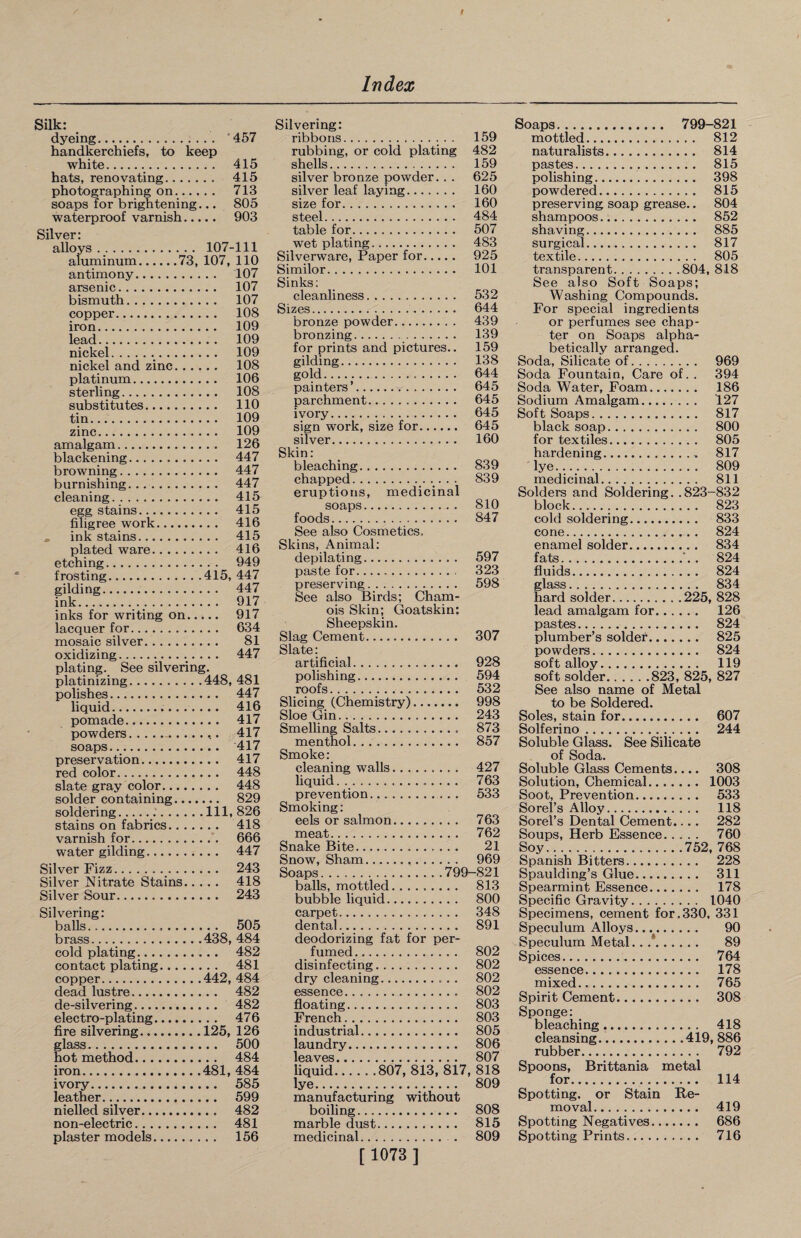 Silk: _ dyeing. 457 handkerchiefs, to keep white. 415 hats, renovating. 415 photographing on. 713 soaps for brightening... 805 waterproof varnish. 903 Silver: alloys. 107-111 aluminum.73, 107, 110 antimony. 107 arsenic. 107 bismuth. 107 copper. 108 iron. 109 lead. 109 nickel... 109 nickel and zinc. 108 platinum. 106 sterling. 108 substitutes. 110 tin. 109 zinc. 109 amalgam. 126 blackening. 447 browning. 447 burnishing. 447 cleaning. 415 egg stains. 415 filigree work. 416 . ink stains. 415 plated ware. 416 etching. 949 frosting.415, 447 gilding. 447 ink. 917 inks for writing on. 917 lacquer for. 634 mosaic silver. 81 oxidizing. 447 plating. See silvering. platinizing.448, 481 polishes. 447 liquid... 416 pomade. 417 powders. 417 soaps. 417 preservation. 417 red color. 448 slate gray color. 448 solder containing. 829 soldering.Ill, 826 stains on fabrics. 418 varnish for. 666 water gilding. 447 Silver Fizz. 243 Silver Nitrate Stains. 418 Silver Sour. 243 Silvering: balls.,... 505 brass.438, 484 cold plating.. 482 contact plating. 481 copper.442, 484 dead lustre. 482 de-silvering. 482 electro-plating. 476 fire silvering.125, 126 glass. 500 hot method. 484 iron.481, 484 ivory. 585 leather. 599 nielled silver. 482 non-electric. 481 plaster models. 156 Silvering: ribbons.. .. 159 rubbing, or cold plating 482 shells. 159 silver bronze powder. . . 625 silver leaf laying. 160 size for. 160 steel. 484 table for. 507 wet plating. 483 Silverware, Paper for. 925 Similor. 101 Sinks: cleanliness. 532 Sizes. 644 bronze powder. 439 bronzing. 139 for prints and pictures.. 159 gilding. 138 gold. 644 painters’... 645 parchment. 645 ivory. 645 sign work, size for. 645 silver. 160 Skin: bleaching. 839 chapped. 839 eruptions, medicinal soaps. 810 foods. 847 See also Cosmetics. Skins, Animal: depilating. 597 paste for... 323 preserving. 598 See also Birds; Cham¬ ois Skin; Goatskin: Sheepskin. Slag Cement. 307 Slate: artificial. 928 polishing. 594 roofs. 532 Slicing (Chemistry). 998 Sloe Grin. 243 Smelling Salts. 873 menthol. 857 Smoke: cleaning walls......... 427 liquid. 763 prevention. 533 Smoking: eels or salmon. 763 meat. 762 Snake Bite. 21 Snow, Sham... 969 Soaps.799-821 balls, mottled. 813 bubble liquid. 800 carpet. 348 dental. 891 deodorizing fat for per¬ fumed . 802 disinfecting. 802 dry cleaning. 802 essence. 802 floating. 803 French. 803 industrial. 805 laundry. 806 leaves. 807 liquid.807, 813, 817, 818 lye. 809 manufacturing without boiling. 808 marble dust. 815 medicinal. . 809 [ 1073 ] Soaps. 799-821 mottled. 812 naturalists. 814 pastes. 815 polishing. 398 powdered. 815 preserving soap grease.. 804 shampoos. 852 shaving. 885 surgical. 817 textile. 805 transparent.804, 818 See also Soft Soaps; Washing Compounds. For special ingredients or perfumes see chap¬ ter on Soaps alpha¬ betically arranged. Soda, Silicate of. 969 Soda Fountain, Care of. . 394 Soda Water, Foam. 186 Sodium Amalgam. 127 Soft Soaps. 817 black soap. 800 for textiles. 805 hardening. 817 lye. 809 medicinal. 811 Solders and Soldering. .823-832 block. 823 cold soldering. 833 cone. 824 enamel solder. 834 fats.'.. 824 fluids. 824 glass. 834 hard solder.225, 828 lead amalgam for. 126 pastes. 824 plumber’s solder. 825 powders. 824 soft alloy. 119 soft solder.823, 825, 827 See also name of Metal to be Soldered. Soles, stain for. 607 Solferino. 244 Soluble Glass. See Silicate of Soda. Soluble Glass Cements.... 308 Solution, Chemical. 1003 Soot, Prevention. 533 Sorel’s Alloy. 118 Sorel’s Dental Cement.... 282 Soups, Herb Essence. 760 Soy.752, 768 Spanish Bitters. 228 Spaulding’s Glue. 311 Spearmint Essence. 178 Specific Gravity. 1040 Specimens, cement for.330, 331 Speculum Alloys. 90 Speculum Metal.. .*. 89 Spices. 764 essence. 178 mixed. 765 Spirit Cement. 308 Sponge: bleaching. 418 cleansing.419, 886 rubber. 792 Spoons, Brittania metal for. 114 Spotting, or Stain Re¬ moval. 419 Spotting Negatives. 686 Spotting Prints. 716